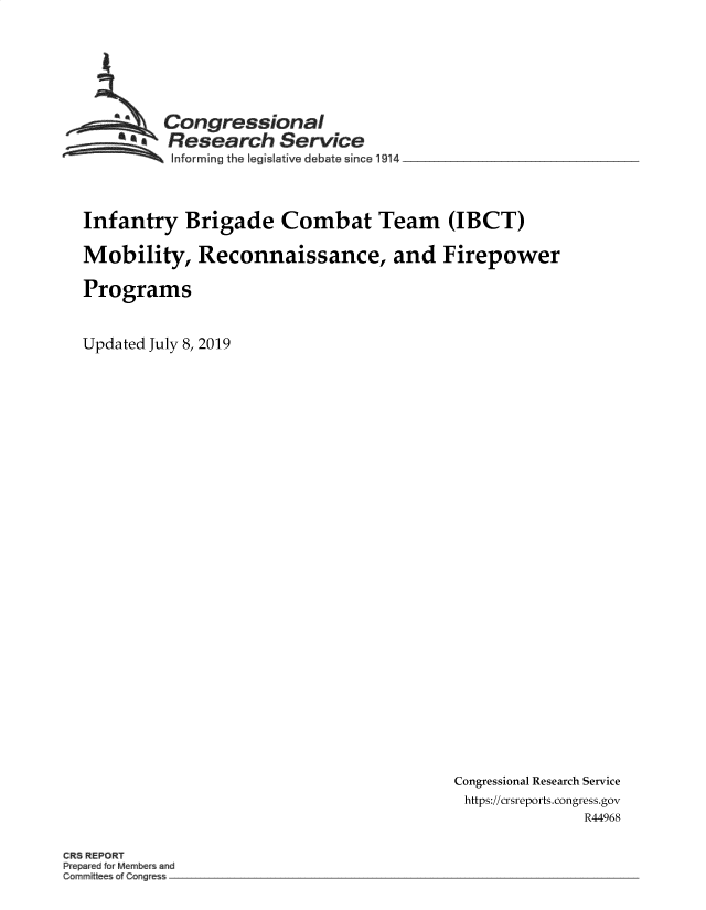 handle is hein.crs/govbabi0001 and id is 1 raw text is: 







        Congressional
        sResearch Service
~~~ ~Informing the Iegislative debate since 1914 __________________


Infantry Brigade Combat Team (IBCT)

Mobility, Reconnaissance, and Firepower

Programs


Updated July 8, 2019


Congressional Research Service
https://crsreports.congress.gov
               R44968


CR REPORT
P  r d Memb rsand
Committee a g e -.


