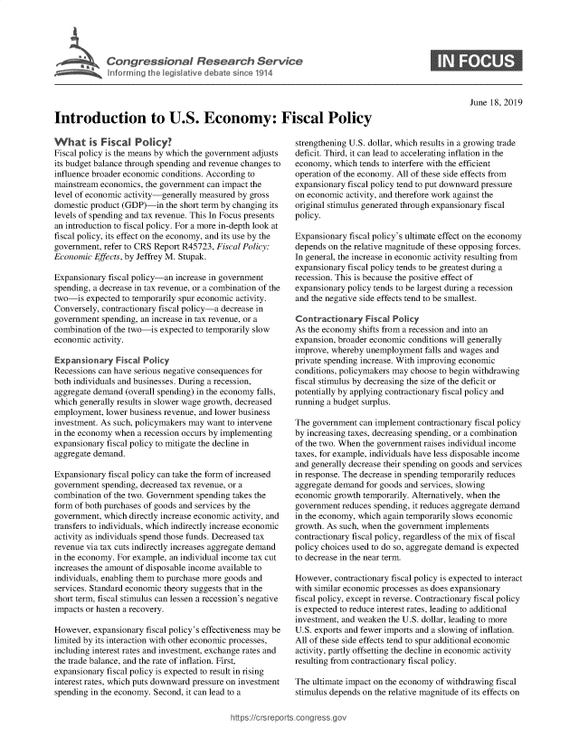 handle is hein.crs/govbaeg0001 and id is 1 raw text is: 





Cogesoa Reeac Servk


0


June 18, 2019


Introduction to U.S. Economy: Fiscal Policy


What is Fiscal Policy?
Fiscal policy is the means by which the government adjusts
its budget balance through spending and revenue changes to
influence broader economic conditions. According to
mainstream economics, the government can impact the
level of economic activity-generally measured by gross
domestic product (GDP)-in  the short term by changing its
levels of spending and tax revenue. This In Focus presents
an introduction to fiscal policy. For a more in-depth look at
fiscal policy, its effect on the economy, and its use by the
government, refer to CRS Report R45723, Fiscal Policy:
Economic  Effects, by Jeffrey M. Stupak.

Expansionary fiscal policy-an increase in government
spending, a decrease in tax revenue, or a combination of the
two-is  expected to temporarily spur economic activity.
Conversely, contractionary fiscal policy-a decrease in
government  spending, an increase in tax revenue, or a
combination of the two-is expected to temporarily slow
economic  activity.

Expansionary   Fiscal Policy
Recessions can have serious negative consequences for
both individuals and businesses. During a recession,
aggregate demand (overall spending) in the economy falls,
which generally results in slower wage growth, decreased
employment,  lower business revenue, and lower business
investment. As such, policymakers may want to intervene
in the economy when a recession occurs by implementing
expansionary fiscal policy to mitigate the decline in
aggregate demand.

Expansionary fiscal policy can take the form of increased
government  spending, decreased tax revenue, or a
combination of the two. Government spending takes the
form of both purchases of goods and services by the
government, which directly increase economic activity, and
transfers to individuals, which indirectly increase economic
activity as individuals spend those funds. Decreased tax
revenue via tax cuts indirectly increases aggregate demand
in the economy. For example, an individual income tax cut
increases the amount of disposable income available to
individuals, enabling them to purchase more goods and
services. Standard economic theory suggests that in the
short term, fiscal stimulus can lessen a recession's negative
impacts or hasten a recovery.

However,  expansionary fiscal policy's effectiveness may be
limited by its interaction with other economic processes,
including interest rates and investment, exchange rates and
the trade balance, and the rate of inflation. First,
expansionary fiscal policy is expected to result in rising
interest rates, which puts downward pressure on investment
spending in the economy. Second, it can lead to a


strengthening U.S. dollar, which results in a growing trade
deficit. Third, it can lead to accelerating inflation in the
economy,  which tends to interfere with the efficient
operation of the economy. All of these side effects from
expansionary fiscal policy tend to put downward pressure
on economic activity, and therefore work against the
original stimulus generated through expansionary fiscal
policy.

Expansionary fiscal policy's ultimate effect on the economy
depends on the relative magnitude of these opposing forces.
In general, the increase in economic activity resulting from
expansionary fiscal policy tends to be greatest during a
recession. This is because the positive effect of
expansionary policy tends to be largest during a recession
and the negative side effects tend to be smallest.

Contractionary   Fiscal Policy
As the economy  shifts from a recession and into an
expansion, broader economic conditions will generally
improve, whereby unemployment   falls and wages and
private spending increase. With improving economic
conditions, policymakers may choose to begin withdrawing
fiscal stimulus by decreasing the size of the deficit or
potentially by applying contractionary fiscal policy and
running a budget surplus.

The government  can implement contractionary fiscal policy
by increasing taxes, decreasing spending, or a combination
of the two. When the government raises individual income
taxes, for example, individuals have less disposable income
and generally decrease their spending on goods and services
in response. The decrease in spending temporarily reduces
aggregate demand for goods and services, slowing
economic growth temporarily. Alternatively, when the
government reduces spending, it reduces aggregate demand
in the economy, which again temporarily slows economic
growth. As such, when the government implements
contractionary fiscal policy, regardless of the mix of fiscal
policy choices used to do so, aggregate demand is expected
to decrease in the near term.

However,  contractionary fiscal policy is expected to interact
with similar economic processes as does expansionary
fiscal policy, except in reverse. Contractionary fiscal policy
is expected to reduce interest rates, leading to additional
investment, and weaken the U.S. dollar, leading to more
U.S. exports and fewer imports and a slowing of inflation.
All of these side effects tend to spur additional economic
activity, partly offsetting the decline in economic activity
resulting from contractionary fiscal policy.

The ultimate impact on the economy of withdrawing fiscal
stimulus depends on the relative magnitude of its effects on


https:I/crsreports.conc -- _-_


