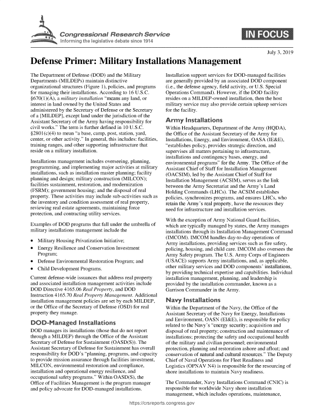 handle is hein.crs/govbaer0001 and id is 1 raw text is: 










Defense Primer: Military Installations Management


The Department  of Defense (DOD) and the Military
Departments (MILDEPs)   maintain distinctive
organizational structures (Figure 1), policies, and programs
for managing their installations. According to 16 U.S.C.
§670(1)(A), a military installation means any land, or
interest in land owned by the United States and
administered by the Secretary of Defense or the Secretary
of a [MILDEP], except land under the jurisdiction of the
Assistant Secretary of the Army having responsibility for
civil works. The term is further defined in 10 U.S.C.
§2801(c)(4) to mean a base, camp, post, station, yard,
center, or other activity. In general, this includes: facilities,
training ranges, and other supporting infrastructure that
reside on a military installation.

Installations management includes overseeing, planning,
programming,  and implementing major activities at military
installations, such as installation master planning; facility
planning and design; military construction (MILCON);
facilities sustainment, restoration, and modernization
(FSRM);  government housing; and the disposal of real
property. These activities may include sub-activities such as
the inventory and condition assessment of real property,
reviewing real estate agreements, maintaining force
protection, and contracting utility services.

Examples  of DOD  programs that fall under the umbrella of
military installations management include the

*  Military Housing Privatization Initiative;
*  Energy Resilience and Conservation Investment
   Program;
*  Defense Environmental Restoration Program; and
*  Child Development  Programs.
Current defense-wide issuances that address real property
and associated installation management activities include
DOD   Directive 4165.06 Real Property, and DOD
Instruction 4165.70 Real Property Management. Additional
installation management policies are set by each MILDEP,
or the Office of the Secretary of Defense (OSD) for real
property they manage.

DOD-Managed Installations
DOD   manages its installations (those that do not report
through a MILDEP)  through the Office of the Assistant
Secretary of Defense for Sustainment (OASD(S)). The
Assistant Secretary of Defense for Sustainment has overall
responsibility for DOD's planning, programs, and capacity
to provide mission assurance through facilities investment,
MILCON,   environmental restoration and compliance,
installation and operational energy resilience, and
occupational safety programs. Within OASD(S), the
Office of Facilities Management is the program manager
and policy advocate for DOD-managed  installations.

                                           https://crsrep


   Installation support services for DOD-managed facilities
   are generally provided by an associated DOD component
   (i.e., the defense agency, field activity, or U.S. Special
   Operations Command).  However,  if the DOD facility
   resides on a MILDEP-owned   installation, then the host
   military service may also provide certain upkeep services
   for the facility.

   Army Installations
   Within Headquarters, Department of the Army (HQDA),
   the Office of the Assistant Secretary of the Army for
   Installations, Energy, and Environment, OASA (IE&E),
   establishes policy, provides strategic direction, and
   supervises all matters pertaining to infrastructure,
   installations and contingency bases, energy, and
   environmental programs for the Army. The Office of the
   Assistant Chief of Staff for Installation Management
   (OACSIM),   led by the Assistant Chief of Staff for
   Installation Management (ACSIM), serves as the link
   between the Army  Secretariat and the Army's Land
   Holding Commands   (LHCs). The  ACSIM  establishes
   policies, synchronizes programs, and ensures LHCs, who
   retain the Army's real property, have the resources they
   need for infrastructure and installation services.

   With the exception of Army National Guard facilities,
   which are typically managed by states, the Army manages
   installations through its Installation Management Command
   (IMCOM).   IMCOM   handles day-to-day operations of
   Army  installations, providing services such as fire safety,
   policing, housing, and child care. IMCOM also oversees the
   Army  Safety program. The U.S. Army Corps of Engineers
   (USACE)   supports Army installations, and, as applicable,
   other military services and DOD components' installations,
   by providing technical expertise and capabilities. Individual
   installation management, planning, and leadership is
   provided by the installation commander, known as a
   Garrison Commander   in the Army.

   Navy Installations
   Within the Department of the Navy, the Office of the
   Assistant Secretary of the Navy for Energy, Installations
   and Environment, OASN   (EI&E), is responsible for policy
   related to the Navy's energy security; acquisition and
   disposal of real property; construction and maintenance of
   installations; protecting the safety and occupational health
   of the military and civilian personnel; environmental
   protection, planning and restoration ashore and afloat; and
   conservation of natural and cultural resources. The Deputy
   Chief of Naval Operations for Fleet Readiness and
   Logistics (OPNAV  N4) is responsible for the resourcing of
   shore installations to maintain Navy readiness.

   The Commander,   Navy Installations Command (CNIC)  is
   responsible for worldwide Navy shore installation
   management,  which includes operations, maintenance,
rts.congressgov


0


July 3, 2019


