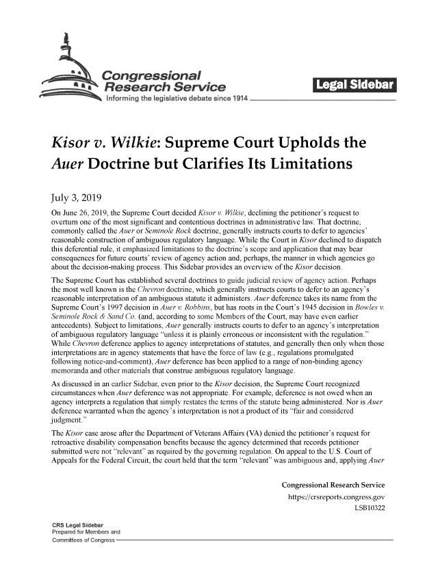 handle is hein.crs/govbagg0001 and id is 1 raw text is: 















Kisor v. Wilkie: Supreme Court Upholds the

Auer Doctrine but Clarifies Its Limitations



July  3, 2019

On  June 26, 2019, the Supreme Court decided Kisor v. Wilkie, declining the petitioner's request to
overturn one of the most significant and contentious doctrines in administrative law. That doctrine,
commonly  called the Auer or Seminole Rock doctrine, generally instructs courts to defer to agencies'
reasonable construction of ambiguous regulatory language. While the Court in Kisor declined to dispatch
this deferential rule, it emphasized limitations to the doctrine's scope and application that may bear
consequences for future courts' review of agency action and, perhaps, the manner in which agencies go
about the decision-making process. This Sidebar provides an overview of the Kisor decision.
The Supreme  Court has established several doctrines to guide judicial review of agency action. Perhaps
the most well known is the Chevron doctrine, which generally instructs courts to defer to an agency's
reasonable interpretation of an ambiguous statute it administers. Auer deference takes its name from the
Supreme  Court's 1997 decision in Auer v. Robbins, but has roots in the Court's 1945 decision in Bowles v.
Seminole Rock & Sand Co. (and, according to some Members of the Court, may have even earlier
antecedents). Subject to limitations, Auer generally instructs courts to defer to an agency's interpretation
of ambiguous regulatory language unless it is plainly erroneous or inconsistent with the regulation.
While Chevron deference applies to agency interpretations of statutes, and generally then only when those
interpretations are in agency statements that have the force of law (e.g., regulations promulgated
following notice-and-comment), Auer deference has been applied to a range of non-binding agency
memoranda  and other materials that construe ambiguous regulatory language.
As discussed in an earlier Sidebar, even prior to the Kisor decision, the Supreme Court recognized
circumstances when Auer deference was not appropriate. For example, deference is not owed when an
agency interprets a regulation that simply restates the terms of the statute being administered. Nor is Auer
deference warranted when the agency's interpretation is not a product of its fair and considered
judgment.
The Kisor case arose after the Department of Veterans Affairs (VA) denied the petitioner's request for
retroactive disability compensation benefits because the agency determined that records petitioner
submitted were not relevant as required by the governing regulation. On appeal to the U.S. Court of
Appeals for the Federal Circuit, the court held that the term relevant was ambiguous and, applying Auer


                                                                 Congressional Research Service
                                                                   https://crsreports.congress.gov
                                                                                      LSB10322

 CRS Legal Sidebar
 Prepared for Members and
 Committees of Congress


