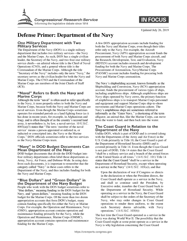 handle is hein.crs/govbaol0001 and id is 1 raw text is: 










Defense Primer: Department of the Navy


One   M   ltary  Department with Two
Mltary Services
The Department of the Navy (DON) is a single military
department that includes two military services-the Navy
and the Marine Corps. As such, DON has a single civilian
leader, the Secretary of the Navy, and two four-star military
service chiefs-an admiral whose title is the Chief of Naval
Operations (CNO), and a general whose title is the
Commandant  of the Marine Corps. Although the title
Secretary of the Navy includes only the term Navy, the
secretary serves as the civilian leader for both the Navy and
Marine Corps. The CNO and the Commandant of the
Marine Corps are members of the Joint Chiefs of Staff
(JCS).

Nava  Refers to Both the Navy and
MarI  ne  Corps
Although the term naval is often used to refer specifically
to the Navy, it more properly refers to both the Navy and
Marine Corps, because both the Navy and Marine Corps are
naval services. Even though the Marine Corps sometimes
operates for extended periods as a land fighting force (as it
has done in recent years, for example, in Afghanistan and
Iraq), and is often thought of as the country's second land
army, it nevertheless is, by law, a naval service. 10 U.S.C.
8001(a)(3) states that The term 'member of the naval
service' means a person appointed or enlisted in, or
inducted or conscripted into, the Navy or the Marine
Corps. DON  officials sometimes refer to the two services
as the Navy-Marine Corps team.

Navy in DOD Budget Documents Can
Mean Department of the Navy
DOD  budget documents that divide the DOD budget into
four military departments often label those departments as
Army, Navy, Air Force, and Defense-Wide. In using data
from such documents, it is important to remember that the
category called Navy in these cases refers to the
Department of the Navy, and thus includes funding for both
the Navy and Marine Corps.

Blue   Dollars   and   Green Doll ars in
the  Department of the Navy Budget
People who work with the DON budget sometimes refer to
blue dollars, meaning funding in the DON budget for the
Navy, and green dollars, meaning funding in the DON
budget for the Marine Corps. Of the more than two dozen
appropriation accounts that form DON's budget, many
contain funding specifically for either the Navy or Marine
Corps. For example, the Operation and Maintenance, Navy
(OMN),  appropriation account contains operation and
maintenance funding primarily for the Navy, while the
Operation and Maintenance, Marine Corps (OMMC),
appropriation account contains operation and maintenance
funding for the Marine Corps.


Updated July 26, 2019


A few DON  appropriation accounts include funding for
both the Navy and Marine Corps, even though their titles
refer only to the Navy. For example, the Aircraft
Procurement, Navy (APN) appropriation account funds the
procurement of both Navy and Marine Corps aircraft, and
the Research, Development, Test, and Evaluation, Navy
(RDTEN)  account includes research and development
funding for both the Navy and Marine Corps. The
Procurement of Ammunition, Navy/Marine Corps
(PANMC)   account includes funding for procuring both
Navy and Marine Corps ammunition.

The Navy's shipbuilding account, known formally as the
Shipbuilding and Conversion, Navy (SCN) appropriation
account, funds the procurement of various types of ships,
including amphibious ships. Although amphibious ships are
Navy ships operated by Navy crews, the primary function
of amphibious ships is to transport Marine Corps personnel
and equipment and support Marine Corps ship-to-shore
movements  and Marine Corps operations ashore. The
Navy's amphibious ships are sometimes referred to
informally as the Gator Navy, a shortening of the term
alligator, an animal that, like the Marine Corps, can move
from the water to land, and then back into the water.

The   Coast   Guard in Relation to the
Department of the Navy
Unlike DON, which is part of DOD and is covered (along
with the Departments of the Army and Air Force) in the
U.S. Code primarily in Title 10, the Coast Guard is part of
the Department of Homeland Security (DHS) and is
covered primarily in Title 14. Even though the Coast Guard
is not part of DOD, Title 14 states that the Coast Guard
shall be a military service and a branch of the armed forces
of the United States at all times. (14 U.S.C. 101) Title 14
states that the Coast Guard shall be a service in the
Department of Homeland Security, except when operating
as a service in the Navy (14 U.S.C. 103(a)), and that
    Upon the declaration of war if Congress so directs
    in the declaration or when the President directs, the
    Coast Guard shall operate as a service in the Navy,
    and  shall so continue until the President, by
    Executive order, transfers the Coast Guard back to
    the Department  of Homeland   Security. While
    operating as a service in the Navy, the Coast Guard
    shall be subject to the orders of the Secretary of the
    Navy, who  may  order changes in Coast Guard
    operations to render them uniform, to the extent
    such  Secretary deems  advisable, with  Navy
    operations. (14 U.S.C. 103(b))
The last time the Coast Guard operated as a service in the
Navy was during World War II. The possibility that the
Coast Guard might at some point operate as a service in the
Navy is why legislation concerning the Coast Guard


ttps://crsreports.congress.go


