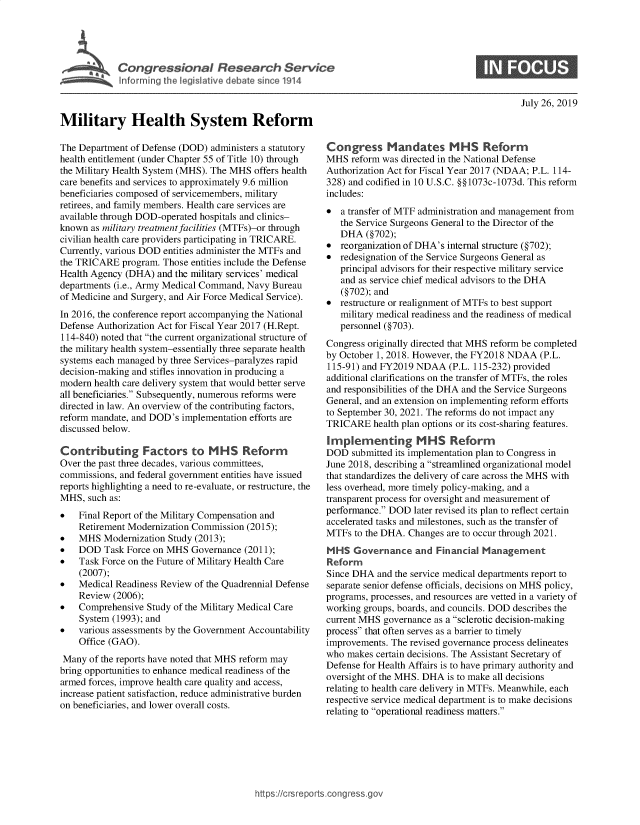 handle is hein.crs/govbaon0001 and id is 1 raw text is: 





~      Inf1r.  in  the leiltvedbt, sn 11


July 26, 2019


Military Health System Reform

The Department of Defense (DOD) administers a statutory
health entitlement (under Chapter 55 of Title 10) through
the Military Health System (MHS). The MHS offers health
care benefits and services to approximately 9.6 million
beneficiaries composed of servicemembers, military
retirees, and family members. Health care services are
available through DOD-operated hospitals and clinics-
known  as military treatmentfacilities (MTFs)-or through
civilian health care providers participating in TRICARE.
Currently, various DOD entities administer the MTFs and
the TRICARE  program. Those entities include the Defense
Health Agency (DHA)  and the military services' medical
departments (i.e., Army Medical Command, Navy Bureau
of Medicine and Surgery, and Air Force Medical Service).
In 2016, the conference report accompanying the National
Defense Authorization Act for Fiscal Year 2017 (H.Rept.
114-840) noted that the current organizational structure of
the military health system-essentially three separate health
systems each managed by three Services-paralyzes rapid
decision-making and stifles innovation in producing a
modern health care delivery system that would better serve
all beneficiaries. Subsequently, numerous reforms were
directed in law. An overview of the contributing factors,
reform mandate, and DOD's implementation efforts are
discussed below.

Contributing Factors to MHS Reform
Over the past three decades, various committees,
commissions, and federal government entities have issued
reports highlighting a need to re-evaluate, or restructure, the
MHS,  such as:
*   Final Report of the Military Compensation and
    Retirement Modernization Commission (2015);
*   MHS  Modernization Study (2013);
*   DOD  Task Force on MHS  Governance (2011);
*   Task Force on the Future of Military Health Care
    (2007);
*   Medical Readiness Review of the Quadrennial Defense
    Review (2006);
*   Comprehensive  Study of the Military Medical Care
    System (1993); and
*   various assessments by the Government Accountability
    Office (GAO).
 Many of the reports have noted that MHS reform may
bring opportunities to enhance medical readiness of the
armed forces, improve health care quality and access,
increase patient satisfaction, reduce administrative burden
on beneficiaries, and lower overall costs.


Congress Mandates MHS Reform
MHS  reform was directed in the National Defense
Authorization Act for Fiscal Year 2017 (NDAA; P.L. 114-
328) and codified in 10 U.S.C. §§1073c-1073d. This reform
includes:
*  a transfer of MTF administration and management from
   the Service Surgeons General to the Director of the
   DHA   (§702);
*  reorganization of DHA's internal structure (§702);
*  redesignation of the Service Surgeons General as
   principal advisors for their respective military service
   and as service chief medical advisors to the DHA
   (§702); and
*  restructure or realignment of MTFs to best support
   military medical readiness and the readiness of medical
   personnel (§703).
Congress originally directed that MHS reform be completed
by October 1, 2018. However, the FY2018 NDAA  (P.L.
115-91) and FY2019 NDAA   (P.L. 115-232) provided
additional clarifications on the transfer of MTFs, the roles
and responsibilities of the DHA and the Service Surgeons
General, and an extension on implementing reform efforts
to September 30, 2021. The reforms do not impact any
TRICARE   health plan options or its cost-sharing features.
Implementing MHS Reform
DOD  submitted its implementation plan to Congress in
June 2018, describing a streamlined organizational model
that standardizes the delivery of care across the MHS with
less overhead, more timely policy-making, and a
transparent process for oversight and measurement of
performance. DOD  later revised its plan to reflect certain
accelerated tasks and milestones, such as the transfer of
MTFs  to the DHA. Changes are to occur through 2021.
MHS   Governance   and  Financial Management
Reform
Since DHA  and the service medical departments report to
separate senior defense officials, decisions on MHS policy,
programs, processes, and resources are vetted in a variety of
working groups, boards, and councils. DOD describes the
current MHS governance as a sclerotic decision-making
process that often serves as a barrier to timely
improvements. The revised governance process delineates
who makes  certain decisions. The Assistant Secretary of
Defense for Health Affairs is to have primary authority and
oversight of the MHS. DHA is to make all decisions
relating to health care delivery in MTFs. Meanwhile, each
respective service medical department is to make decisions
relating to operational readiness matters.


https://crsreports.congress.go


