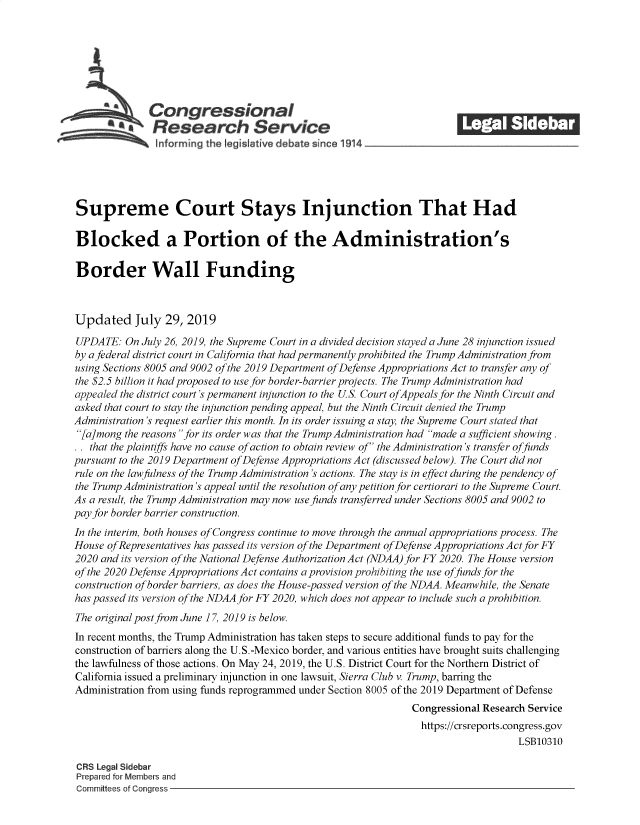 handle is hein.crs/govbapd0001 and id is 1 raw text is: 















Supreme Court Stays Injunction That Had

Blocked a Portion of the Administration's

Border Wall Funding



Updated July 29, 2019

UPDATE:   On July 26, 2019, the Supreme Court in a divided decision stayed a June 28 injunction issued
by a federal district court in California that had permanently prohibited the Trump Administration from
using Sections 8005 and 9002 of the 2019 Department ofDefense Appropriations Act to transfer any of
the $2.5 billion it had proposed to use for border-barrier projects. The Trump Administration had
appealed the district court's permanent injunction to the US. Court ofAppeals for the Ninth Circuit and
asked that court to stay the injunction pending appeal, but the Ninth Circuit denied the Trump
Administration's request earlier this month. In its order issuing a stay, the Supreme Court stated that
[a]mong  the reasons for its order was that the Trump Administration had made a sufficient showing.
.  that the plaintiffs have no cause of action to obtain review of the Administration's transfer offunds
pursuant to the 2019 Department ofDefense Appropriations Act (discussed below). The Court did not
rule on the lawfulness of the Trump Administration's actions. The stay is in effect during the pendency of
the Trump Administration's appeal until the resolution ofany petition for certiorari to the Supreme Court.
As a result, the Trump Administration may now use funds transferred under Sections 8005 and 9002 to
pay for border barrier construction.
In the interim, both houses of Congress continue to move through the annual appropriations process. The
House ofRepresentatives has passed its version of the Department of Defense Appropriations Act for FY
2020 and its version of the National Defense Authorization Act (NDAA) for FY 2020. The House version
of the 2020 Defense Appropriations Act contains a provision prohibiting the use offunds for the
construction of border barriers, as does the House-passed version of the NDAA. Meanwhile, the Senate
has passed its version of the NDAA for FY 2020, which does not appear to include such a prohibition.
The original post from June 17, 2019 is below.
In recent months, the Trump Administration has taken steps to secure additional funds to pay for the
construction of barriers along the U.S.-Mexico border, and various entities have brought suits challenging
the lawfulness of those actions. On May 24, 2019, the U.S. District Court for the Northern District of
California issued a preliminary injunction in one lawsuit, Sierra Club v. Trump, barring the
Administration from using funds reprogrammed under Section 8005 of the 2019 Department of Defense
                                                                Congressional Research Service
                                                                  https://crsreports.congress.gov
                                                                                     LSB10310

 CRS Legal Sidebar
 Prepared for Members and
 Committees of Congress


