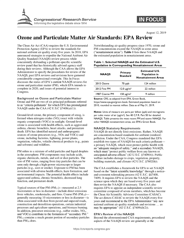 handle is hein.crs/govbasv0001 and id is 1 raw text is: 




I Congressional Research Service
  ~Info rming te Veslat've debate since 1914


0


                                                                                                August 12, 2019

Ozone and Particulate Matter Air Standards: EPA Review


The Clean Air Act (CAA) requires the U.S. Environmental
Protection Agency (EPA) to review the standards for
national ambient air quality every five years. In 2018, EPA
announced strategies to expedite the National Ambient Air
Quality Standard (NAAQS) review process while
concurrently disbanding a pollutant-specific scientific
review panel that has historically advised agency staff
during their reviews. Although the CAA allows the EPA
Administrator to specify the procedures for review of the
NAAQS, past EPA reviews and revisions have garnered
considerable congressional oversight. This In Focus
discusses the status of EPA's current NAAQS reviews for
ozone and particulate matter (PM), which EPA intends to
complete in 2020, and issues of potential interest to
Congress.

Background on Ozone and Particulate Matter
Ozone and PM are two of six principal pollutants referred
to as criteria pollutants for which EPA has promulgated
NAAQS under the CAA (42 U.S.C §7408(a)(1)).

Ground-level ozone, the primary component of smog, is
formed when nitrogen oxides (NO.) react with volatile
organic compounds (VOCs) in sunlight. Ground-level
ozone is associated with health effects, such as aggravated
asthma, chronic bronchitis, heart attacks, and premature
death. EPA has identified natural and anthropogenic
sources of ozone precursors (e.g., NOx and VOCs) and
ozone, including factories, lightning, power plants,
vegetation, vehicles, volatile chemical products (e.g., paints
and solvents) and wildfires.

PM refers to a mixture of solid particles and liquid droplets
in the atmosphere. PM components may include acids,
organic chemicals, metals, and soil or dust particles. The
size of PM varies, ranging from tiny particles that can be
seen only through a high-power microscope to larger
particles (e.g., soot or smoke). Exposure to PM has been
associated with adverse health effects, haze formation, and
environmental impacts. The potential health effects include
aggravated asthma, chronic bronchitis, decreased lung
function, and premature death.

Typical sources of fine PM (PM2.5)-measured at 2.5
micrometers or less in diameter-include direct emissions
from vehicles, smokestacks, and fires. Coarse PM (PM1o)-
generally measuring 10 micrometers or less in diameter-is
often associated with dust from paved and unpaved roads,
construction and demolition operations, certain industrial
processes and agriculture operations, and biomass burning.
In addition, precursor emissions (e.g., sulfur oxides, NO.,
and VOCs) contribute to the formation of secondary PM.
PM2.5 contains a much greater portion of secondary particles
than PM10 does.


Notwithstanding air quality progress since 1970, ozone and
PM concentrations exceed the NAAQS in some areas
(nonattainment areas). Table 1 lists these NAAQS and
the estimated population in nonattainment areas.

Table I. Selected NAAQS and the Estimated U.S.
Population in Corresponding Nonattainment Areas

                    Primary        Estimated U.S.
     NAAQS         Standard         Population in
                                Nonattainment Areas

 2015 Ozone          70 ppb           124 million
 2012 Fine PM       12.0 pg/m3        22 million
 1987 Coarse PM     150 pg/m3         9 million
 Source: CRS, as adapted from EPA, Green Book,
 https://www.epa.gov/green-book. Estimated population based on
 2010, rounded to nearest million. Data as of May 31, 2019.

 Notes: Units of measure are parts per billion (ppb) and micrograms
 per cubic meter of air (pg/m3). See 40 C.F.R. Part 50 for detailed
 NAAQS. Table presents the most recent PM and ozone NAAQS. For
 other NAAQS nonattainment areas, see EPA's Green Book.

 NAAQS Statutory Requirements
 NAAQS do not directly limit emissions. Rather, NAAQS
 are concentration-based standards for ambient (outdoor)
pollution. Under the CAA, Congress mandated that EPA
establish two types of NAAQS for each criteria pollutant-
a primary NAAQS, which must protect public health with
an adequate margin of safety, and a secondary NAAQS,
which must protect public welfare from any known or
anticipated adverse effects (42 U.S.C. §7409(b)). Public
welfare includes damage to crops, vegetation, property,
building materials, and climate (42 U.S.C. §7602(h)).

The CAA establishes a framework for EPA to set NAAQS
based on the latest scientific knowledge through a notice-
and-comment rulemaking process (42 U.S.C. §§7408,
7409). It requires EPA to review the NAAQS and the
science upon which they are based every five years and
then revise the NAAQS if necessary. The CAA also
requires EPA to appoint an independent scientific review
committee composed of seven members, which has become
the Clean Air Scientific Advisory Committee (CASAC).
The act directs CASAC to review the NAAQS every five
years and recommend to the EPA Administrator any new
national ambient air quality standards and revisions ... as
may be appropriate (42 U.S.C. §7409(d)(2)).

EPA's Review of the NAAQS
Beyond the aforementioned CAA requirements, procedural
aspects of the NAAQS review are generally at the


htops:!crsreports~cong --ssc


