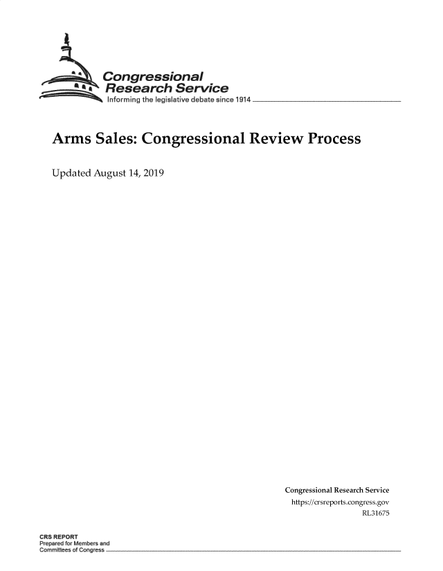 handle is hein.crs/govbatu0001 and id is 1 raw text is: 








          Congressional
         Research Service
           ... ..  Informing the legislative debate since !914  _______




Arms Sales: Congressional Review Process



Updated August 14, 2019


Congressional Research Service
https://crsreports.congress.gov
                RL31675


CRS REPORT
Prepared for Members and
Committees of Congress



