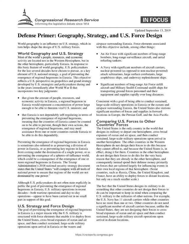 handle is hein.crs/govbbao0001 and id is 1 raw text is: 




Congressional Research Service
Informing the legislative debate since 1914


S


                                                                                       Updated September  13, 2019

Defense Primer: Geography, Strategy, and U.S. Force Design


World geography  is an influence on U.S. strategy, which in
turn helps shape the design of U.S. military forces.

World Geography and U.S. Strategy
Most of the world's people, resources, and economic
activity are located not in the Western Hemisphere, but in
the other hemisphere, particularly Eurasia. In response to
this basic feature of world geography, U.S. policymakers
for the last several decades have chosen to pursue, as a key
element of U.S. national strategy, a goal of preventing the
emergence of regional hegemons in Eurasia. This objective
reflects a U.S. perspective on geopolitics and grand strategy
developed by U.S. strategists and policymakers during and
in the years immediately after World War II that
incorporates two key judgments:

*  that given the amount of people, resources, and
   economic  activity in Eurasia, a regional hegemon in
   Eurasia would represent a concentration of power large
   enough to be able to threaten vital U.S. interests; and

*  that Eurasia is not dependably self-regulating in terms of
   preventing the emergence of regional hegemons,
   meaning  that the countries of Eurasia cannot be counted
   on to be able to prevent, though their own actions, the
   emergence  of regional hegemons, and may need
   assistance from one or more countries outside Eurasia to
   be able to do this dependably.

Preventing the emergence of regional hegemons in Eurasia
is sometimes also referred to as preserving a division of
power in Eurasia, or as preventing key regions in Eurasia
from coming under the domination of a single power, or as
preventing the emergence of a spheres-of-influence world,
which could be a consequence of the emergence of one or
more regional hegemons in Eurasia. The Trump
Administration's 2018 national security strategy document
states that the United States will compete with all tools of
national power to ensure that regions of the world are not
dominated by one power.

Although U.S. policymakers do not often state explicitly in
public the goal of preventing the emergence of regional
hegemons  in Eurasia, U.S. military operations in recent
decades-both  wartime operations and day-to-day
operations-appear  to have been carried out in no small
part in support of this goal.

U.S.   Strategy and Force Design
The goal of preventing the emergence of regional hegemons
in Eurasia is a major reason why the U.S. military is
structured with force elements that enable it to deploy from
the United States, cross broad expanses of ocean and air
space, and then conduct sustained, large-scale military
operations upon arrival in Eurasia or the waters and


airspace surrounding Eurasia. Force elements associated
with this objective include, among other things:

*  An  Air Force with significant numbers of long-range
   bombers, long-range surveillance aircraft, and aerial
   refueling tankers.

*  A Navy  with significant numbers of aircraft carriers,
   nuclear-powered (as opposed to non-nuclear-powered)
   attack submarines, large surface combatants, large
   amphibious ships, and underway replenishment ships.

*  Significant numbers of long-range Air Force airlift
   aircraft and Military Sealift Command sealift ships for
   transporting ground forces personnel and their
   equipment and supplies rapidly over long distances.

Consistent with a goal of being able to conduct sustained,
large-scale military operations in Eurasia or the oceans and
airspace surrounding Eurasia, the United States also stations
significant numbers of forces and supplies in forward
locations in Europe, the Persian Gulf, and the Asia-Pacific.

Comparing U.S. Forces to Other
Countries' Forces
The United States is the only country in the world that
designs its military to depart one hemisphere, cross broad
expanses of ocean and air space, and then conduct
sustained, large-scale military operations upon arrival in
another hemisphere. The other countries in the Western
Hemisphere  do not design their forces to do this because
they cannot afford to, and because the United States is, in
effect, doing it for them. Countries in the other hemisphere
do not design their forces to do this for the very basic
reason that they are already in the other hemisphere, and
consequently instead spend their defense money primarily
on forces that are tailored largely for influencing events in
their own local regions of that hemisphere. (Some
countries, such as Russia, China, the United Kingdom, and
France, have an ability to deploy forces to distant locations,
but only on a much smaller scale.)

The fact that the United States designs its military to do
something that other countries do not design their forces to
do can be important to keep in mind when comparing the
U.S. military to the militaries of other nations. For example,
the U.S. Navy has 11 aircraft carriers while other countries
have no more than one or two. Other countries do not need
a significant number of aircraft carriers because, unlike the
United States, they are not designing their forces to cross
broad expanses of ocean and air space and then conduct
sustained, large-scale military aircraft operations upon
arrival in distant locations.


https://crsreports.congressge


