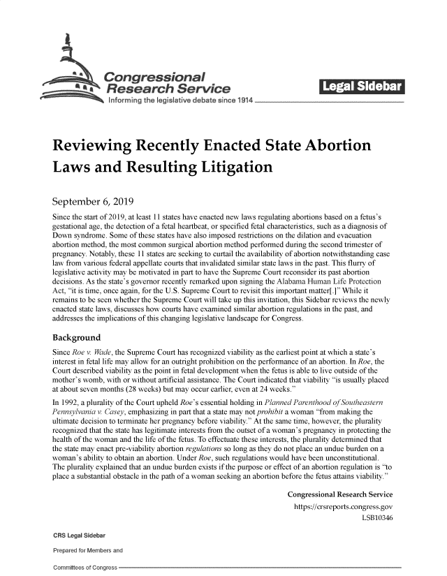handle is hein.crs/govbbaz0001 and id is 1 raw text is: 







               Congressional                                               ______
           a*Research Service






Reviewing Recently Enacted State Abortion

Laws and Resulting Litigation



September 6, 2019

Since the start of 2019, at least 11 states have enacted new laws regulating abortions based on a fetus's
gestational age, the detection of a fetal heartbeat, or specified fetal characteristics, such as a diagnosis of
Down  syndrome. Some  of these states have also imposed restrictions on the dilation and evacuation
abortion method, the most common surgical abortion method performed during the second trimester of
pregnancy. Notably, these 11 states are seeking to curtail the availability of abortion notwithstanding case
law from various federal appellate courts that invalidated similar state laws in the past. This flurry of
legislative activity may be motivated in part to have the Supreme Court reconsider its past abortion
decisions. As the state's governor recently remarked upon signing the Alabama Human Life Protection
Act, it is time, once again, for the U.S. Supreme Court to revisit this important matter[.] While it
remains to be seen whether the Supreme Court will take up this invitation, this Sidebar reviews the newly
enacted state laws, discusses how courts have examined similar abortion regulations in the past, and
addresses the implications of this changing legislative landscape for Congress.

Background
Since Roe v. Wade, the Supreme Court has recognized viability as the earliest point at which a state's
interest in fetal life may allow for an outright prohibition on the performance of an abortion. In Roe, the
Court described viability as the point in fetal development when the fetus is able to live outside of the
mother's womb, with or without artificial assistance. The Court indicated that viability is usually placed
at about seven months (28 weeks) but may occur earlier, even at 24 weeks.
In 1992, a plurality of the Court upheld Roe's essential holding in Planned Parenthood ofSoutheastern
Pennsylvania v. Casey, emphasizing in part that a state may not prohibit a woman from making the
ultimate decision to terminate her pregnancy before viability. At the same time, however, the plurality
recognized that the state has legitimate interests from the outset of a woman's pregnancy in protecting the
health of the woman and the life of the fetus. To effectuate these interests, the plurality determined that
the state may enact pre-viability abortion regulations so long as they do not place an undue burden on a
woman's  ability to obtain an abortion. Under Roe, such regulations would have been unconstitutional.
The plurality explained that an undue burden exists if the purpose or effect of an abortion regulation is to
place a substantial obstacle in the path of a woman seeking an abortion before the fetus attains viability.

                                                                  Congressional Research Service
                                                                    https://crsreports.congress.gov
                                                                                       LSB10346

CRS Legal Sidebar

Prepared for Members and


Committees of Congress


