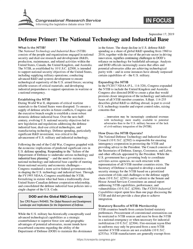 handle is hein.crs/govbbbh0001 and id is 1 raw text is: 




Congressional Research Servie


                                                                                               September  17, 2019

Defense Primer: The National Technology and Industrial Base


What   Is the NTIB?
The National Technology and Industrial Base (NTIB)
consists of the people and organizations engaged in national
security and dual-use research and development (R&D),
production, maintenance, and related activities within the
United States, Canada, the United Kingdom, and Australia.
The NTIB,  as established by 10 U.S.C. §2500, is intended
to support national security objectives of the United States,
including supplying military operations; conducting
advanced R&D   and systems development to ensure
technological superiority of the U.S. armed forces; securing
reliable sources of critical materials; and developing
industrial preparedness to support operations in wartime or
a national emergency.

Establishing the  NTIB
During World War  II, shipments of critical wartime
materials to the United States were disrupted. To ensure a
supply of defense articles in future conflicts, Congress and
the executive branch sought to establish a more robust
domestic defense industrial base. Over the next half-
century, evolving U.S. national security objectives led to
new legislation and regulations addressing the defense
industrial base, dual-use critical technologies, and
manufacturing technology. Defense spending, particularly
significant R&D investment, was critical to the
advancement  of U.S. military and industrial technology.

Following the end of the Cold War, Congress grappled with
the economic implications of predicted significant cuts in
U.S. defense spending. Responding to the failure of the
Department of Defense to undertake serious technology and
industrial base planning - and the need to maintain a
national technology and industrial base capable of meeting
future national security and economic challenges -
Congress mandated  a more active federal government role
in shaping the U.S. technology and industrial base. Through
the FY1993 NDAA,   Congress established the NTIB,
formalizing in statute what had been a traditionally close
United States-Canadian defense cooperation relationship,
and consolidated the defense industrial base policies into a
single chapter of the U.S. Code.


        DOD   and the  Global R&D   Lands
 See CRS Report R45403, The Global Research and
 Landscape and Implications for the Department of D


While the U.S. military has historically conce
advanced technological capabilities as a strate
counterbalance to superior force size and geog
advantages of potential adversaries, recent tre
exacerbated concerns regarding the ability of t
Department of Defense (DOD)  to maintain thi


cape
Development


in the future. The sharp decline in U.S. defense R&D
spending as a share of global R&D spending from 1960 to
2016, together with the rise of the private sector in driving
innovation, signifies continuing challenges to DOD's
reliance on technology for battlefield advantage. Analysts
and DOD  officials increasingly assess that allies and
potential adversaries alike are achieving technological
parity with - and in some instances have already surpassed
certain capabilities of - the U.S. military.

Expanding   the NTIB
In the FY2017 NDAA   (P.L. 114-328), Congress expanded
the NTIB to include the United Kingdom and Australia.
Congress also directed DOD to create a plan that would
promote closer integration of the technology and industrial
bases of all NTIB member countries. S.Rept. 114-255
describes global R&D as shifting abroad, in part to avoid
U.S. technology transfer and export control rules, raising
concerns that

    ...innovation may be increasingly conducted overseas
    with technology more readily available to potential
    adversaries than to the U.S. military because of the lack
    of civil-military integration of the [NTIB].

How   Does  the NTIB   Operate?
The National Defense Technology and Industrial Base
Council (10 U.S.C. §2502) is responsible for ensuring
interagency cooperation in promoting the NTIB and
providing advice to the President. The Council consists of
the Secretaries of Defense, Energy, Commerce, and Labor,
and other officials appointed by the President. While the
U.S. government has a governing body to coordinate
activities across agencies, no such structure with
representation of all NTIB member countries exists. The
Secretary of Defense is required to develop a national
security strategy for the NTIB based on a prioritized
assessment of risks and challenges to the defense supply
chain (10 U.S.C. §2501) and to submit to the Senate and
House Armed  Services Committees an annual report
addressing NTIB capabilities, performance, and
vulnerabilities (10 U.S.C. §2504). The FY2018 Industrial
Capabilities report spent less than one page discussing the
NTIB  and did not provide a clear plan to achieve
integration.


7725se. Statutory Benefits of NTIB Membership
                NTIB  countries benefit from certain limited statutory
 tually used    preferences. Procurement of conventional ammunition can
gic             be restricted to NTIB sources and must be from the NTIB
raphic          in a national emergency or when necessary for industrial
nds have        mobilization (10 U.S.C. §2304). Fire-resistant rayon fiber
he              in uniforms may only be procured from a non-NTIB
s dominance     member  if NTIB sources are not available (10 U.S.C.
                §2533a). NTIB  manufacturers are generally exempt from

 https://crsreports.congressgov


0



