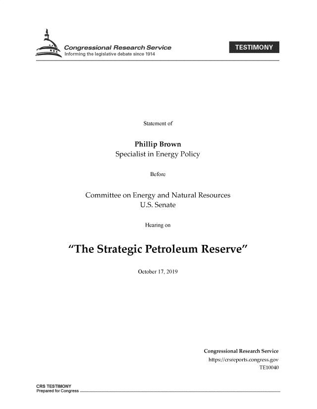 handle is hein.crs/govbblf0001 and id is 1 raw text is: 






Congressional Research Service
Iforming the IegisIative debate since 1914


                        Statement of


                     Phillip Brown
               Specialist in Energy Policy


                          Before


     Committee on Energy and Natural Resources
                       U.S. Senate


                         Hearing on



The Strategic Petroleum Reserve


                      October 17, 2019


Congressional Research Service
https://crsreports.congress.gov
                  TE10040


CRS TESIlMONY
Prepared for Gong~ess


