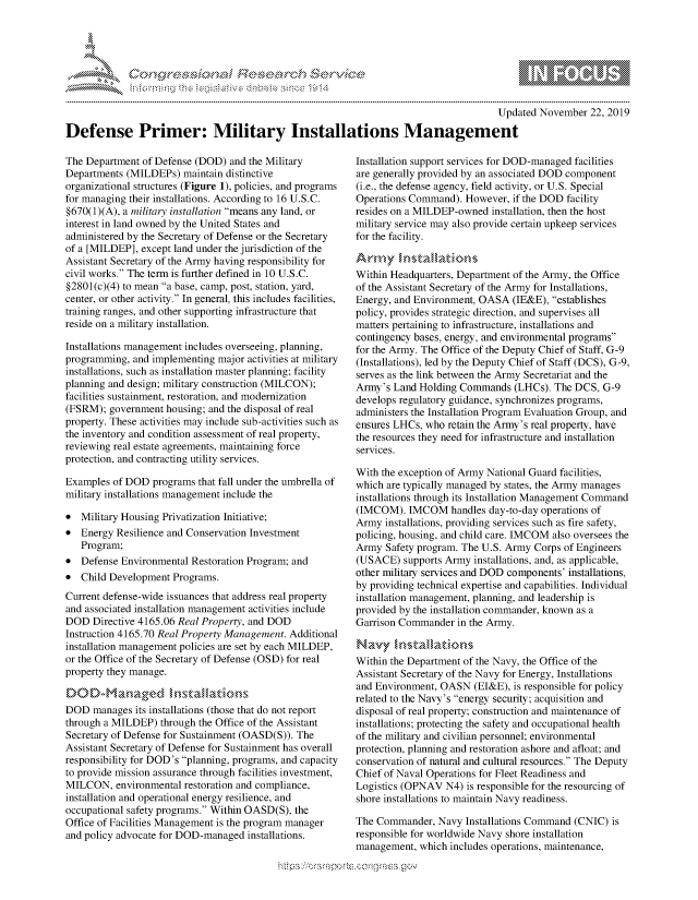 handle is hein.crs/govbbqw0001 and id is 1 raw text is: 





-'                               .r~ .........


                                                                                       Updated November  22, 2019

Defense Primer: Military Installations Management


The Department  of Defense (DOD) and the Military
Departments (MILDEPs)   maintain distinctive
organizational structures (Figure 1), policies, and programs
for managing their installations. According to 16 U.S.C.
§670(1)(A), a military installation means any land, or
interest in land owned by the United States and
administered by the Secretary of Defense or the Secretary
of a [MILDEP], except land under the jurisdiction of the
Assistant Secretary of the Army having responsibility for
civil works. The term is further defined in 10 U.S.C.
§2801(c)(4) to mean a base, camp, post, station, yard,
center, or other activity. In general, this includes facilities,
training ranges, and other supporting infrastructure that
reside on a military installation.

Installations management includes overseeing, planning,
programming,  and implementing major activities at military
installations, such as installation master planning; facility
planning and design; military construction (MILCON);
facilities sustainment, restoration, and modernization
(FSRM);  government housing; and the disposal of real
property. These activities may include sub-activities such as
the inventory and condition assessment of real property,
reviewing real estate agreements, maintaining force
protection, and contracting utility services.

Examples  of DOD  programs that fall under the umbrella of
military installations management include the

*  Military Housing Privatization Initiative;
*  Energy Resilience and Conservation Investment
   Program;
*  Defense Environmental Restoration Program; and
*  Child Development  Programs.
Current defense-wide issuances that address real property
and associated installation management activities include
DOD   Directive 4165.06 Real Property, and DOD
Instruction 4165.70 Real Property Management. Additional
installation management policies are set by each MILDEP,
or the Office of the Secretary of Defense (OSD) for real
property they manage.

DOD-Ma naged            stlatiaons
DOD   manages its installations (those that do not report
through a MILDEP)  through the Office of the Assistant
Secretary of Defense for Sustainment (OASD(S)). The
Assistant Secretary of Defense for Sustainment has overall
responsibility for DOD's planning, programs, and capacity
to provide mission assurance through facilities investment,
MILCON,   environmental restoration and compliance,
installation and operational energy resilience, and
occupational safety programs. Within OASD(S), the
Office of Facilities Management is the program manager
and policy advocate for DOD-managed  installations.


Installation support services for DOD-managed facilities
are generally provided by an associated DOD component
(i.e., the defense agency, field activity, or U.S. Special
Operations Command).  However,  if the DOD facility
resides on a MILDEP-owned  installation, then the host
military service may also provide certain upkeep services
for the facility.

Army Intall ations
Within Headquarters, Department of the Army, the Office
of the Assistant Secretary of the Army for Installations,
Energy, and Environment, OASA   (IE&E), establishes
policy, provides strategic direction, and supervises all
matters pertaining to infrastructure, installations and
contingency bases, energy, and environmental programs
for the Army. The Office of the Deputy Chief of Staff, G-9
(Installations), led by the Deputy Chief of Staff (DCS), G-9,
serves as the link between the Army Secretariat and the
Army's  Land Holding Commands   (LHCs). The DCS,  G-9
develops regulatory guidance, synchronizes programs,
administers the Installation Program Evaluation Group, and
ensures LHCs, who  retain the Army's real property, have
the resources they need for infrastructure and installation
services.

With the exception of Army National Guard facilities,
which are typically managed by states, the Army manages
installations through its Installation Management Command
(IMCOM).   IMCOM   handles day-to-day operations of
Army  installations, providing services such as fire safety,
policing, housing, and child care. IMCOM also oversees the
Army  Safety program. The U.S. Army Corps of Engineers
(USACE)   supports Army installations, and, as applicable,
other military services and DOD components' installations,
by providing technical expertise and capabilities. Individual
installation management, planning, and leadership is
provided by the installation commander, known as a
Garrison Commander  in the Army.

Navy installations
Within the Department of the Navy, the Office of the
Assistant Secretary of the Navy for Energy, Installations
and Environment, OASN   (EI&E), is responsible for policy
related to the Navy's energy security; acquisition and
disposal of real property; construction and maintenance of
installations; protecting the safety and occupational health
of the military and civilian personnel; environmental
protection, planning and restoration ashore and afloat; and
conservation of natural and cultural resources. The Deputy
Chief of Naval Operations for Fleet Readiness and
Logistics (OPNAV  N4) is responsible for the resourcing of
shore installations to maintain Navy readiness.

The Commander,   Navy Installations Command (CNIC)  is
responsible for worldwide Navy shore installation
management,  which includes operations, maintenance,


B
1 10
LI


