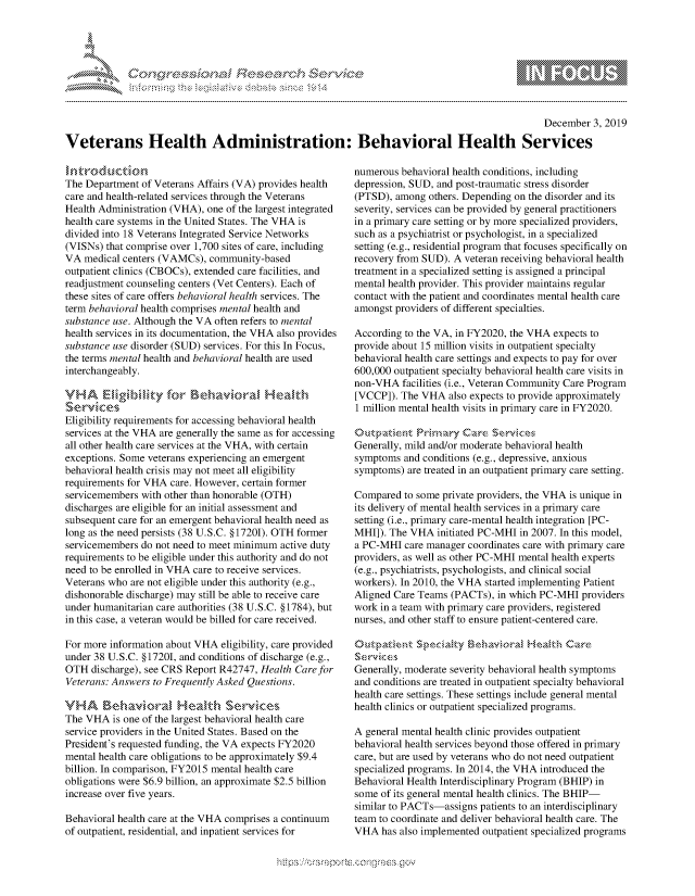 handle is hein.crs/govbbtw0001 and id is 1 raw text is: 





-  ..........


                                                                                               December  3, 2019

Veterans Health Administration: Behavioral Health Services


intk' rod ucti on
The Department of Veterans Affairs (VA) provides health
care and health-related services through the Veterans
Health Administration (VHA), one of the largest integrated
health care systems in the United States. The VHA is
divided into 18 Veterans Integrated Service Networks
(VISNs) that comprise over 1,700 sites of care, including
VA  medical centers (VAMCs), community-based
outpatient clinics (CBOCs), extended care facilities, and
readjustment counseling centers (Vet Centers). Each of
these sites of care offers behavioral health services. The
term behavioral health comprises mental health and
substance use. Although the VA often refers to mental
health services in its documentation, the VHA also provides
substance use disorder (SUD) services. For this In Focus,
the terms mental health and behavioral health are used
interchangeably.

VHA     Eligibilty  for  Behavoral HeMalth
Services
Eligibility requirements for accessing behavioral health
services at the VHA are generally the same as for accessing
all other health care services at the VHA, with certain
exceptions. Some veterans experiencing an emergent
behavioral health crisis may not meet all eligibility
requirements for VHA care. However, certain former
servicemembers with other than honorable (OTH)
discharges are eligible for an initial assessment and
subsequent care for an emergent behavioral health need as
long as the need persists (38 U.S.C. § 17201). OTH former
servicemembers do not need to meet minimum active duty
requirements to be eligible under this authority and do not
need to be enrolled in VHA care to receive services.
Veterans who are not eligible under this authority (e.g.,
dishonorable discharge) may still be able to receive care
under humanitarian care authorities (38 U.S.C. § 1784), but
in this case, a veteran would be billed for care received.

For more information about VHA eligibility, care provided
under 38 U.S.C. §17201, and conditions of discharge (e.g.,
OTH  discharge), see CRS Report R42747, Health Care for
Veterans: Answers to Frequently Asked Questions.

VHA     Behavioral Healtdh Services
The VHA   is one of the largest behavioral health care
service providers in the United States. Based on the
President's requested funding, the VA expects FY2020
mental health care obligations to be approximately $9.4
billion. In comparison, FY2015 mental health care
obligations were $6.9 billion, an approximate $2.5 billion
increase over five years.

Behavioral health care at the VHA comprises a continuum
of outpatient, residential, and inpatient services for


numerous behavioral health conditions, including
depression, SUD, and post-traumatic stress disorder
(PTSD), among  others. Depending on the disorder and its
severity, services can be provided by general practitioners
in a primary care setting or by more specialized providers,
such as a psychiatrist or psychologist, in a specialized
setting (e.g., residential program that focuses specifically on
recovery from SUD). A veteran receiving behavioral health
treatment in a specialized setting is assigned a principal
mental health provider. This provider maintains regular
contact with the patient and coordinates mental health care
amongst providers of different specialties.

According to the VA, in FY2020, the VHA expects to
provide about 15 million visits in outpatient specialty
behavioral health care settings and expects to pay for over
600,000 outpatient specialty behavioral health care visits in
non-VHA   facilities (i.e., Veteran Community Care Program
[VCCP]). The VHA   also expects to provide approximately
1 million mental health visits in primary care in FY2020.

    Otpatent Priaruy  Care  Services
Generally, mild and/or moderate behavioral health
symptoms  and conditions (e.g., depressive, anxious
symptoms)  are treated in an outpatient primary care setting.

Compared  to some private providers, the VHA is unique in
its delivery of mental health services in a primary care
setting (i.e., primary care-mental health integration [PC-
MHI]). The VHA   initiated PC-MHI in 2007. In this model,
a PC-MHI  care manager coordinates care with primary care
providers, as well as other PC-MHI mental health experts
(e.g., psychiatrists, psychologists, and clinical social
workers). In 2010, the VHA started implementing Patient
Aligned Care Teams (PACTs),  in which PC-MHI providers
work in a team with primary care providers, registered
nurses, and other staff to ensure patient-centered care.

Out'patient Specialty  Behavinoral Healt.h Care
S eNrvic \ es
Generally, moderate severity behavioral health symptoms
and conditions are treated in outpatient specialty behavioral
health care settings. These settings include general mental
health clinics or outpatient specialized programs.

A general mental health clinic provides outpatient
behavioral health services beyond those offered in primary
care, but are used by veterans who do not need outpatient
specialized programs. In 2014, the VHA introduced the
Behavioral Health Interdisciplinary Program (BHIP) in
some of its general mental health clinics. The BHIP-
similar to PACTs-assigns patients to an interdisciplinary
team to coordinate and deliver behavioral health care. The
VHA  has also implemented outpatient specialized programs


M
1 10
LI


