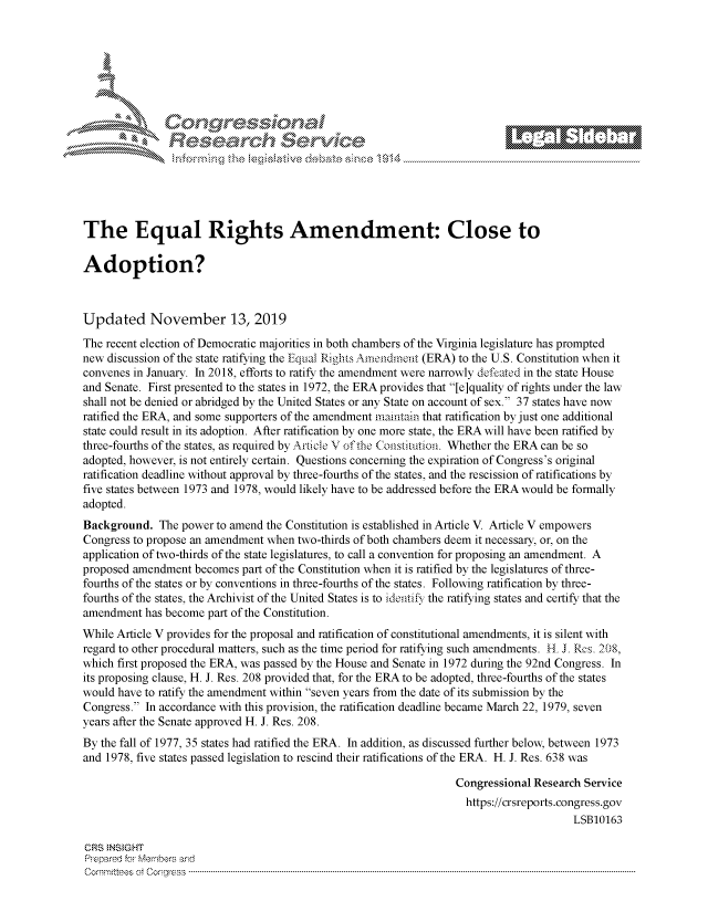 handle is hein.crs/govbbvw0001 and id is 1 raw text is: 















The Equal Rights Amendment: Close to

Adoption?



Updated November 13, 2019

The recent election of Democratic majorities in both chambers of the Virginia legislature has prompted
new discussion of the state ratifying the Equal Rights Amendment (ERA) to the U.S. Constitution when it
convenes in January. In 2018, efforts to ratify the amendment were narrowly defeated in the state House
and Senate. First presented to the states in 1972, the ERA provides that [e]quality of rights under the law
shall not be denied or abridged by the United States or any State on account of sex. 37 states have now
ratified the ERA, and some supporters of the amendment maintain that ratification by just one additional
state could result in its adoption. After ratification by one more state, the ERA will have been ratified by
three-fourths of the states, as required by Article V of the Constitution. Whether the ERA can be so
adopted, however, is not entirely certain. Questions concerning the expiration of Congress's original
ratification deadline without approval by three-fourths of the states, and the rescission of ratifications by
five states between 1973 and 1978, would likely have to be addressed before the ERA would be formally
adopted.
Background.   The power to amend the Constitution is established in Article V. Article V empowers
Congress to propose an amendment when two-thirds of both chambers deem it necessary, or, on the
application of two-thirds of the state legislatures, to call a convention for proposing an amendment. A
proposed amendment  becomes part of the Constitution when it is ratified by the legislatures of three-
fourths of the states or by conventions in three-fourths of the states. Following ratification by three-
fourths of the states, the Archivist of the United States is to identify the ratifying states and certify that the
amendment  has become part of the Constitution.
While Article V provides for the proposal and ratification of constitutional amendments, it is silent with
regard to other procedural matters, such as the time period for ratifying such amendments. H. J. Res. 208,
which first proposed the ERA, was passed by the House and Senate in 1972 during the 92nd Congress. In
its proposing clause, H. J. Res. 208 provided that, for the ERA to be adopted, three-fourths of the states
would have to ratify the amendment within seven years from the date of its submission by the
Congress. In accordance with this provision, the ratification deadline became March 22, 1979, seven
years after the Senate approved H. J. Res. 208.
By the fall of 1977, 35 states had ratified the ERA. In addition, as discussed further below, between 1973
and 1978, five states passed legislation to rescind their ratifications of the ERA. H. J. Res. 638 was

                                                                   Congressional Research Service
                                                                   https://crsreports.congress.gov
                                                                                        LSB10163

CRS INSIGHT
Prepared for Members and
C om m ttees  oft  C ong ress  ----------------------------------------------------------------------------------------------------------------------------------------------------------------------------------------------------


