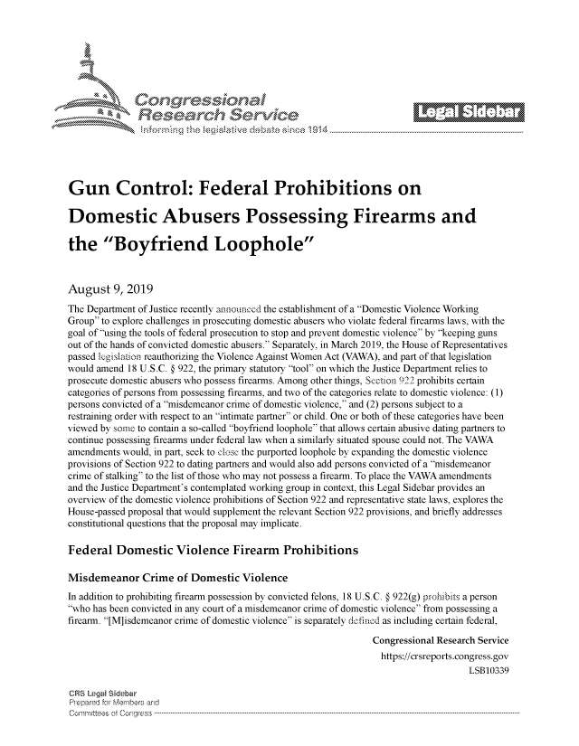 handle is hein.crs/govbbwq0001 and id is 1 raw text is: 















Gun Control: Federal Prohibitions on

Domestic Abusers Possessing Firearms and

the Boyfriend Loophole



August   9, 2019

The Department of Justice recently announced the establishment of a Domestic Violence Working
Group to explore challenges in prosecuting domestic abusers who violate federal firearms laws, with the
goal of using the tools of federal prosecution to stop and prevent domestic violence by keeping guns
out of the hands of convicted domestic abusers. Separately, in March 2019, the House of Representatives
passed legislation reauthorizing the Violence Against Women Act (VAWA), and part of that legislation
would amend 18 U.S.C. § 922, the primary statutory tool on which the Justice Department relies to
prosecute domestic abusers who possess firearms. Among other things, Scetion 922 prohibits certain
categories of persons from possessing firearms, and two of the categories relate to domestic violence: (1)
persons convicted of a misdemeanor crime of domestic violence, and (2) persons subject to a
restraining order with respect to an intimate partner or child. One or both of these categories have been
viewed by some to contain a so-called boyfriend loophole that allows certain abusive dating partners to
continue possessing firearms under federal law when a similarly situated spouse could not. The VAWA
amendments would, in part, seek to close  the purported loophole by expanding the domestic violence
provisions of Section 922 to dating partners and would also add persons convicted of a misdemeanor
crime of stalking to the list of those who may not possess a firearm. To place the VAWA amendments
and the Justice Department's contemplated working group in context, this Legal Sidebar provides an
overview of the domestic violence prohibitions of Section 922 and representative state laws, explores the
House-passed proposal that would supplement the relevant Section 922 provisions, and briefly addresses
constitutional questions that the proposal may implicate.

Federal   Domestic Violence Firearm Prohibitions

Misdemeanor Crime of Domestic Violence
In addition to prohibiting firearm possession by convicted felons, 18 U.S.C. § 922(g) prohibits a person
who has been convicted in any court of a misdemeanor crime of domestic violence from possessing a
firearm. [M]isdemeanor crime of domestic violence is separately dofinod as including certain federal,

                                                               Congressional Research Service
                                                               https://crsreports.congress.gov
                                                                                   LSB10339

CRS Legal Sidebar
Prepared for Members and
C om m ittees  ot  C onr ess  -----------------------------------------------------------------------------------------------------------------------------------------------------------------------------------------------------


