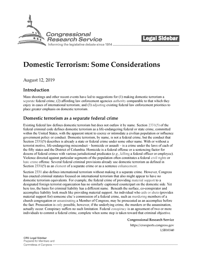 handle is hein.crs/govbbwr0001 and id is 1 raw text is: 








                k\ Cec;<;                    \  e






Domestic Terrorism: Some Considerations



August 12, 2019

Introduction

Mass shootings and other recent events have led to suggestions for (1) making domestic terrorism a
separate federal crime; (2) affording law enforcement agencies authority comparable to that which they
enjoy in cases of international terrorism; and (3) adjusting existing federal law enforcement priorities to
place greater emphasis on domestic terrorism.

Domestic terrorism as a separate federal crime

Existing federal law defines domestic terrorism but does not outlaw it by name. Section 233 (5) of the
federal criminal code defines domestic terrorism as a life-endangering federal or state crime, committed
within the United States, with the apparent intent to coerce or intimidate a civilian population or influence
government policy or conduct. Domestic terrorism, by name, is not a federal crime, but the conduct that
Section 2331(5) describes is already a state or federal crime under some other name. With or without a
terrorist motive, life-endangering misconduct - homicide or assault - is a crime under the laws of each of
the fifty states and the District of Columbia. Homicide is a federal offense or a sentencing factor for
dozens of federal crimes with various jurisdictional predicates (e.g., killing a federal officer or employee).
Violence directed against particular segments of the population often constitutes a federal civil rights or
hate crime offense. Several federal criminal provisions already use domestic terrorism as defined in
Section 2331(5) as an element of a separate crime or as a sentence enhancement.
Section 2331 also defines international terrorism without making it a separate crime. However, Congress
has enacted criminal statutes focused on international terrorism that also might appear to have no
domestic terrorism equivalents. For example, the federal crime of providing material support to a
designated foreign terrorist organization has no similarly captioned counterpart on the domestic side. Yet
here too, the basis for criminal liability has a different name. Beneath the surface, co-conspirator and
accomplice liability look much like providing material support. An individual who aids or abets (provides
material support for) someone else's commission of a federal crime, such as rnurdering members of a
church congregation or assassinating a Member of Congress, may be prosecuted as an accomplice before
the fact. Prosecution is only possible, however, if the underlying crime, the murders or the assassination,
actually occur. Conspiracy suffers no such limitation. Federal conspiracy is an agreement of two or more
individuals to commit a federal crime, complete when some step is taken toward that criminal objective.

                                                                  Congressional Research Service
                                                                    https://crsreports.congress.gov
                                                                                       LSB10340

CRS Legal Sidebar
Prepared for Members and
C om m ittees  ot  C on -g-ess  ---------------------------------------------------------------------------------------------------------------------------------------------------------------------------------------------------------


