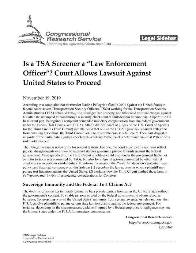 handle is hein.crs/govbbwy0001 and id is 1 raw text is: 















Is   a  TSA Screener a Law Enforcement

Officer? Court Allows Lawsuit Against

United States to Proceed



November 19, 2019

According to a complaint that air traveler Nadine Pellegrino filed in 2009 against the United States in
federal court, several Transportation Security Officers (TSOs) working for the Transportation Security
Administration (TSA) dotained Pellegrino, damaged her property and fabricated criminal charges against
her after she attempted to pass through a security checkpoint at Philadelphia International Airport in 2006.
In relevant part, Pellegrino's complaint demanded monetary compensation from the federal government
under the Federal 'rt Claims Act (FTCA). After a divided panel of judges of the U.S. Court of Appeals
for the Third Circuit (Third Circuit) initially ruled that one of the FTCA's provisions barred Pellegrino
from pursuing her claims, the Third Circuit voted to rehear the case as a full court. Then, last August, a
majority of the participating judges concluded-contrary to the panel's determination-that Pellegrino's
suit could proced.
The Pellegrino case is noteworthy for several reasons. For one, the court's competing opinions reflect
judicial disagreements over how to interpret statutes governing private lawsuits against the federal
government. More specifically, the Third Circuit's holding could also render the government liable not
only for tortious acts committed by TSOs, but also for unlawful actions committed by other fedcral
employees who perform similar duties. To inform Congress of the Pellegrino decision's potential iegal.
policy, and financial consequences, this Sidebar (1) describes the law governing when a plaintiff may
pursue tort litigation against the United States, (2) explains how the Third Circuit applied those laws in
Pellegrino, and (3) identifies potential considerations for Congress.

Sovereign Immunity and the Federal Tort Claims Act

The doctrine of sovereign immunity ordinarily bars private parties from suing the United States without
the government's consent. To enable persons injured by the federal government to obtain recourse,
however, Congress has waived the United States' immunity from certain lawsuits. As relevant here, the
FTCA  enables plaintiffs to pursue certain state law tort claims against the federal government. For
instance, depending on the circumstances, a plaintiff injured by a federal employee's negligence may sue
the United States under the FTCA for monetary compensation.
                                                                Congressional Research Service
                                                                  https://crsreports.congress.gov
                                                                                     LSB10363

 CRS Legal Sidabar
 Prepared for Members and
 C o m m ri te es  o f  C o n g re ss. -------------------------------------------------------------------------------------------------------------------------------------------


