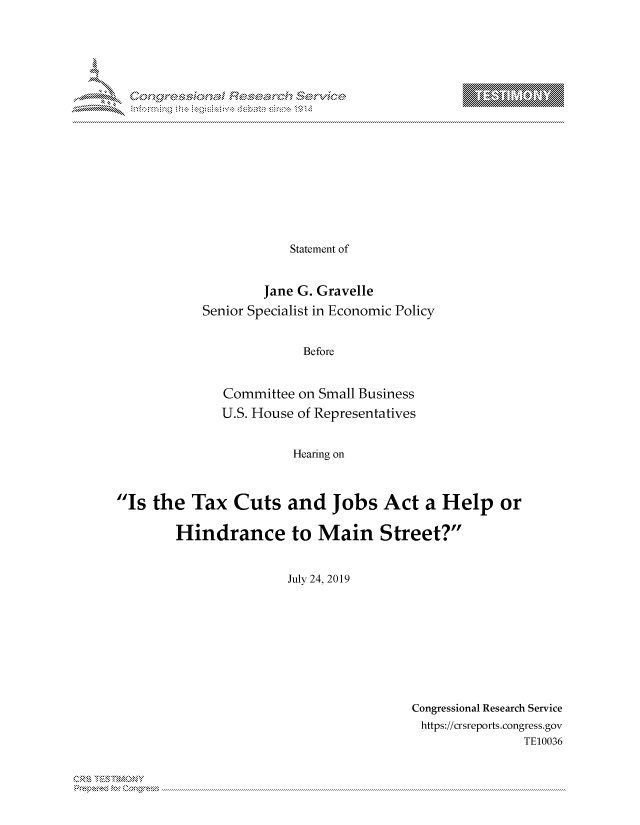 handle is hein.crs/govbcvs0001 and id is 1 raw text is: 



















            Statement of


        Jane G. Gravelle
Senior Specialist in Economic Policy


              Before


   Committee on Small Business
   U.S. House of Representatives


            Hearing on


Is  the  Tax   Cuts and Jobs Act a Help or

        Hindrance to Main Street?


                        July 24, 2019


Congressional Research Service
https://crsreports.congress.gov
               TE10036


Can


T


