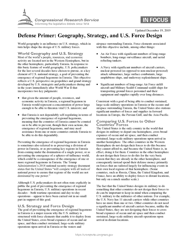 handle is hein.crs/govbdvt0001 and id is 1 raw text is: 





FF.ri E.$~                                &


                                                                                       Updated December 19, 2019

Defense Primer: Geography, Strategy, and U.S. Force Design


World geography is an influence on U.S. strategy, which in
turn helps shape the design of U.S. military forces.


Most of the world's people, resources, and economic
activity are located not in the Western Hemisphere, but in
the other hemisphere, particularly Eurasia. In response to
this basic feature of world geography, U.S. policymakers
for the last several decades have chosen to pursue, as a key
element of U.S. national strategy, a goal of preventing the
emergence of regional hegemons in Eurasia. This objective
reflects a U.S. perspective on geopolitics and grand strategy
developed by U.S. strategists and policymakers during and
in the years immediately after World War II that
incorporates two key judgments:

* that given the amount of people, resources, and
   economic activity in Eurasia, a regional hegemon in
   Eurasia would represent a concentration of power large
   enough to be able to threaten vital U.S. interests; and

* that Eurasia is not dependably self-regulating in terms of
   preventing the emergence of regional hegemons,
   meaning that the countries of Eurasia cannot be counted
   on to be able to prevent, though their own actions, the
   emergence of regional hegemons, and may need
   assistance from one or more countries outside Eurasia to
   be able to do this dependably.

Preventing the emergence of regional hegemons in Eurasia
is sometimes also referred to as preserving a division of
power in Eurasia, or as preventing key regions in Eurasia
from coming under the domination of a single power, or as
preventing the emergence of a spheres-of-influence world,
which could be a consequence of the emergence of one or
more regional hegemons in Eurasia. The Trump
Administration's 2018 national security strategy document
states that the United States will compete with all tools of
national power to ensure that regions of the world are not
dominated by one power.

Although U.S. policymnakers do not often state explicitly in
public the goal of preventing the emergence of regional
hegemons in Eurasia, U.S. military operations in recent
decades both wartime operations and day-to-day
operations appear to have been carried out in no small
part in support of this goal.

     U,,S,, ~      flZ~ rtnt-g n orce ein
The goal of preventing the emergence of regional hegemons
in Eurasia is a major reason why the U.S. military is
structured with force elements that enable it to deploy from
the United States, cross broad expanses of ocean and air
space, and then conduct sustained, large-scale military
operations upon arrival in Eurasia or the waters and


airspace surrounding Eurasia. Force elements associated
with this objective include, among other things:

* An Air Force with significant numbers of long-range
   bombers, long-range surveillance aircraft, and aerial
   refueling tankers.

* A Navy with significant numbers of aircraft carriers,
   nuclear-powered (as opposed to non-nuclear-powered)
   attack submarines, large surface combatants, large
   amphibious ships, and underway replenishment ships.

* Significant numbers of long-range Air Force airlift
   aircraft and Military Sealift Command sealift ships for
   transporting ground forces personnel and their
   equipment and supplies rapidly over long distances.

Consistent with a goal of being able to conduct sustained,
large-scale military operations in Eurasia or the oceans and
airspace surrounding Eurasia, the United States also stations
significant numbers of forces and supplies in forward
locations in Europe, the Persian Gulf, and the Asia-Pacific.


contnes r)ct
The United States is the only country in the world that
designs its military to depart one hemisphere, cross broad
expanses of ocean and air space, and then conduct
sustained, large-scale military operations upon arrival in
another hemisphere. The other countries in the Western
Hemisphere do not design their forces to do this because
they cannot afford to, and because the United States is, in
effect, doing it for them. Countries in the other hemisphere
do not design their forces to do this for the very basic
reason that they are already in the other hemisphere, and
consequently instead spend their defense money primarily
on forces that are tailored largely for influencing events in
their own local regions of that hemisphere. (Some
countries, such as Russia, China, the United Kingdom, and
France, have an ability to deploy forces to distant locations,
but only on a much smaller scale.)

The fact that the United States designs its military to do
something that other countries do not design their forces to
do can be important to keep in mind when comparing the
U.S. military to the militaries of other nations. For example,
the U.S. Navy has 11 aircraft carriers while other countries
have no more than one or two. Other countries do not need
a significant number of aircraft carriers because, unlike the
United States, they are not designing their forces to cross
broad expanses of ocean and air space and then conduct
sustained, large-scale military aircraft operations upon
arrival in distant locations.


K~:>


         p\w -- , gn'a', goo
mppm qq\
a              , q
'S              I
11LULANJILiN,


