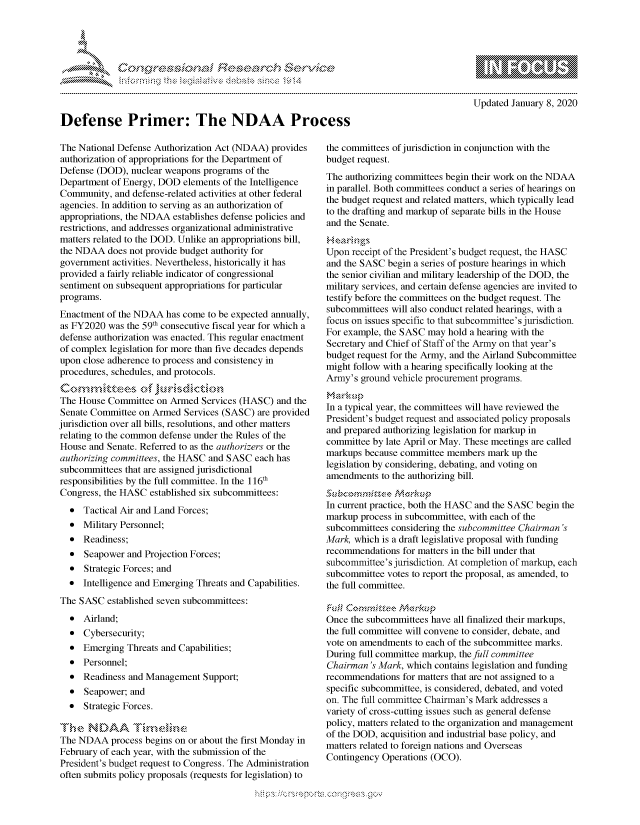 handle is hein.crs/govbdvx0001 and id is 1 raw text is: 





      FF.      :                      ,iE S .r . i ,




Defense Primer: The NDAA Process


                - mmm, go
mppm qq\
               , q
               I
aS
11LIANJILiN,

Updated January 8, 2020


The National Defense Authorization Act (NDAA) provides
authorization of appropriations for the Department of
Defense (DOD), nuclear weapons programs of the
Department of Energy, DOD elements of the Intelligence
Community, and defense-related activities at other federal
agencies. In addition to serving as an authorization of
appropriations, the NDAA establishes defense policies and
restrictions, and addresses organizational administrative
matters related to the DOD. Unlike an appropriations bill,
the NDAA does not provide budget authority for
government activities. Nevertheless, historically it has
provided a fairly reliable indicator of congressional
sentiment on subsequent appropriations for particular
programs.
Enactment of the NDAA has come to be expected annually,
as FY2020 was the 59th consecutive fiscal year for which a
defense authorization was enacted. This regular enactment
of complex legislation for more than five decades depends
upon close adherence to process and consistency in
procedures, schedules, and protocols.


The House Committee on Armed Services (HASC) and the
Senate Committee on Armed Services (SASC) are provided
jurisdiction over all bills, resolutions, and other matters
relating to the common defense under the Rules of the
House and Senate. Referred to as the authorizers or the
authorizing committees, the HASC and SASC each has
subcommittees that are assigned jurisdictional
responsibilities by the full committee. In the 116th
Congress, the HASC established six subcommittees:
  * Tactical Air and Land Forces;
  * Military Personnel;
  * Readiness;
  * Seapower and Projection Forces;
  * Strategic Forces; and
  * Intelligence and Emerging Threats and Capabilities.
The SASC established seven subcommittees:
  * Airland;
  * Cybersecurity;
  * Emerging Threats and Capabilities;
  * Personnel;
  * Readiness and Management Support;
  * Seapower; and
  * Strategic Forces.

The N )AA T km,, ,,,-
The NDAA process begins on or about the first Monday in
February of each year, with the submission of the
President's budget request to Congress. The Administration
often submits policy proposals (requests for legislation) to


the committees of jurisdiction in conjunction with the
budget request.
The authorizing committees begin their work on the NDAA
in parallel. Both committees conduct a series of hearings on
the budget request and related matters, which typically lead
to the drafting and markup of separate bills in the House
and the Senate.


Upon receipt of the President's budget request, the HASC
and the SASC begin a series of posture hearings in which
the senior civilian and military leadership of the DOD, the
military services, and certain defense agencies are invited to
testify before the committees on the budget request. The
subcommittees will also conduct related hearings, with a
focus on issues specific to that subcommittee's jurisdiction.
For example, the SASC may hold a hearing with the
Secretary and Chief of Staff of the Army on that year's
budget request for the Army, and the Airland Subcommittee
might follow with a hearing specifically looking at the
Army's ground vehicle procurement programs.


In a typical year, the committees will have reviewed the
President's budget request and associated policy proposals
and prepared authorizing legislation for markup in
committee by late April or May. These meetings are called
markups because committee members mark up the
legislation by considering, debating, and voting on
amendments to the authorizing bill.


In current practice, both the HASC and the SASC begin the
markup process in subcommittee, with each of the
subcommittees considering the subcommittee Chairman's
Mark, which is a draft legislative proposal with funding
recommendations for matters in the bill under that
subcommittee's jurisdiction. At completion of markup, each
subcommittee votes to report the proposal, as amended, to
the full committee.


Once the subcommittees have all finalized their markups,
the full committee will convene to consider, debate, and
vote on amendments to each of the subcommittee marks.
During full committee markup, the full committee
Chairman's Mark, which contains legislation and funding
recommendations for matters that are not assigned to a
specific subcommittee, is considered, debated, and voted
on. The full committee Chairman's Mark addresses a
variety of cross-cutting issues such as general defense
policy, matters related to the organization and management
of the DOD, acquisition and industrial base policy, and
matters related to foreign nations and Overseas
Contingency Operations (OCO).


K~:>


