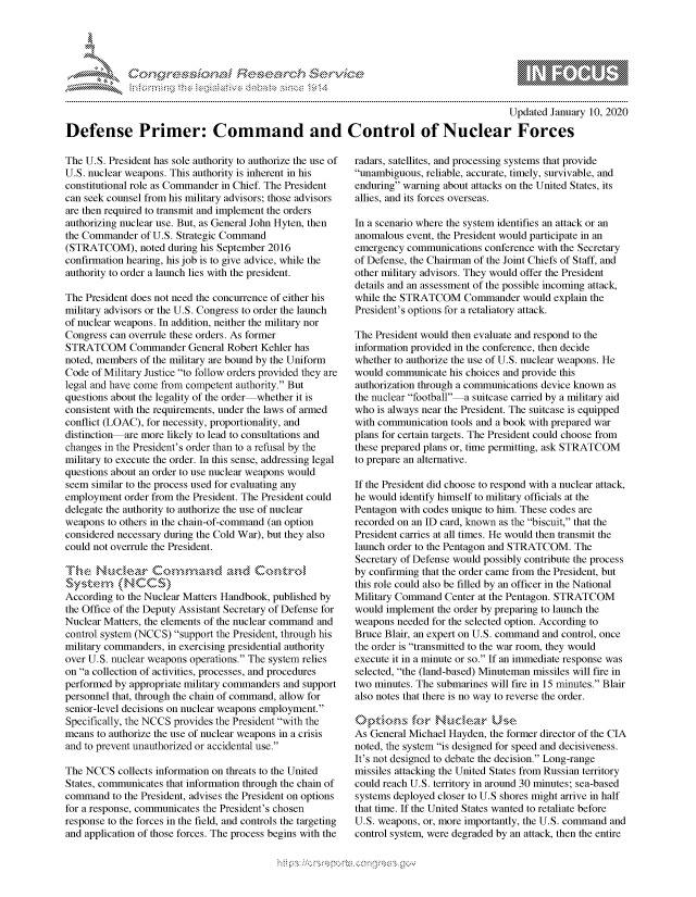 handle is hein.crs/govbdwt0001 and id is 1 raw text is: 




-- Fh.


                                                                                        Updated January 10, 2020

Defense Primer: Command and Control of Nuclear Forces


The U.S. President has sole authority to authorize the use of
U.S. nuclear weapons. This authority is inherent in his
constitutional role as Commander in Chief. The President
can seek counsel from his military advisors; those advisors
are then required to transmit and implement the orders
authorizing nuclear use. But, as General John Hyten, then
the Commander of U.S. Strategic Command
(STRATCOM), noted during his September 2016
confirmation hearing, his job is to give advice, while the
authority to order a launch lies with the president.

The President does not need the concurrence of either his
military advisors or the U.S. Congress to order the launch
of nuclear weapons. In addition, neither the military nor
Congress can overrule these orders. As former
STRATCOM Commander General Robert Kehler has
noted, members of the military are bound by the Uniform
Code of Military Justice to follow orders provided they are
legal and have come from competent authority. But
questions about the legality of the order whether it is
consistent with the requirements, under the laws of armed
conflict (LOAC), for necessity, proportionality, and
distinction are more likely to lead to consultations and
changes in the President's order than to a refusal by the
military to execute the order. In this sense, addressing legal
questions about an order to use nuclear weapons would
seem similar to the process used for evaluating any
employment order from the President. The President could
delegate the authority to authorize the use of nuclear
weapons to others in the chain-of-command (an option
considered necessary during the Cold War), but they also
could not overrule the President.



According to the Nuclear Matters Handbook, published by
the Office of the Deputy Assistant Secretary of Defense for
Nuclear Matters, the elements of the nuclear command and
control system (NCCS) support the President, through his
military commanders, in exercising presidential authority
over U.S. nuclear weapons operations. The system relies
on a collection of activities, processes, and procedures
performed by appropriate military commanders and support
personnel that, through the chain of command, allow for
senior-level decisions on nuclear weapons employment.
Specifically, the NCCS provides the President with the
means to authorize the use of nuclear weapons in a crisis
and to prevent unauthorized or accidental use.

The NCCS collects information on threats to the United
States, communicates that information through the chain of
command to the President, advises the President on options
for a response, communicates the President's chosen
response to the forces in the field, and controls the targeting
and application of those forces. The process begins with the


radars, satellites, and processing systems that provide
unambiguous, reliable, accurate, timely, survivable, and
enduring warning about attacks on the United States, its
allies, and its forces overseas.

In a scenario where the system identifies an attack or an
anomalous event, the President would participate in an
emergency communications conference with the Secretary
of Defense, the Chairman of the Joint Chiefs of Staff, and
other military advisors. They would offer the President
details and an assessment of the possible incoming attack,
while the STRATCOM Commander would explain the
President's options for a retaliatory attack.

The President would then evaluate and respond to the
information provided in the conference, then decide
whether to authorize the use of U.S. nuclear weapons. He
would communicate his choices and provide this
authorization through a communications device known as
the nuclear football a suitcase carried by a military aid
who is always near the President. The suitcase is equipped
with communication tools and a book with prepared war
plans for certain targets. The President could choose from
these prepared plans or, time permitting, ask STRATCOM
to prepare an alternative.

If the President did choose to respond with a nuclear attack,
he would identify himself to military officials at the
Pentagon with codes unique to him. These codes are
recorded on an ID card, known as the biscuit, that the
President carries at all times. He would then transmit the
launch order to the Pentagon and STRATCOM. The
Secretary of Defense would possibly contribute the process
by confirming that the order came from the President, but
this role could also be filled by an officer in the National
Military Command Center at the Pentagon. STRATCOM
would implement the order by preparing to launch the
weapons needed for the selected option. According to
Bruce Blair, an expert on U.S. command and control, once
the order is transmitted to the war room, they would
execute it in a minute or so. If an immediate response was
selected, the (land-based) Minuteman missiles will fire in
two minutes. The submarines will fire in 15 minutes. Blair
also notes that there is no way to reverse the order.


As General Michael Hayden, the former director of the CIA
noted, the system is designed for speed and decisiveness.
It's not designed to debate the decision. Long-range
missiles attacking the United States from Russian territory
could reach U.S. territory in around 30 minutes; sea-based
systems deployed closer to U.S shores might arrive in half
that time. If the United States wanted to retaliate before
U.S. weapons, or, more importantly, the U.S. command and
control system, were degraded by an attack, then the entire


K~:>


mppm qq\
         p\w gn'a', ggmm
a
'S             I
11LIANJILiN,


