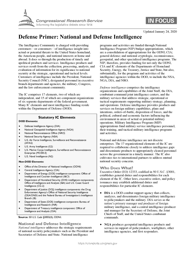 handle is hein.crs/govbdww0001 and id is 1 raw text is: 





FF.ri E.$~                                   &


           p\w -- , gmmp go
  mppm qq\
                 , q
                 I
  aS
  11LULANJILiN,

Updated January 24, 2020


Defense Primer: National and Defense Intelligence


The Intelligence Community is charged with providing
customers-or consumers-of intelligence insight into
actual or potential threats to the United States homeland,
the American people, and national interests at home and
abroad. It does so through the production of timely and
apolitical products and services. Intelligence products and
services result from the collection, processing, analysis, and
evaluation of information for its significance to national
security at the strategic, operational and tactical levels.
Customers of intelligence include the President, National
Security Council (NSC), designated personnel in executive
branch departments and agencies, the military, Congress,
and the law enforcement community.

The IC comprises 17 elements, two of which are
independent, and 15 of which are component organizations
of six separate departments of the federal government.
Many IC elements and most intelligence funding reside
within the Department of Defense (DOD).


               Statutory IC Elements
DOD Elements:
*    Defense Intelligence Agency (DIA)
*    National Geospatial-I Intelligence Agency (NGA)
*    National Reconnaissance Office (NRO)
*    National Secuirity Agen cy (NSA)
*    U.S. Air Force Intelligence, Surveillance and Recon aissa nce
     (AF/A2)
*    U.S. Armiy Intelligence (G2)
    U.S. Marine Corps Intelligence, S urveillance and Reconnaissance
     Enterprise (MCISR-E)
    US. Naval Intelligence (N2)
Non-DOD Elements:
*    Office of the Director of National Intelligence (ODNI)
*    Central Intelligence Agency (CIA)
*    Department of Energy (DOE) intelligence coim ponent: Office of
     Intelligence and COUn ter-In telligein ce (l&CI)
*    Department of Homeland Securiity (DHS) intelligence coimponents:
     Office of Intelligence and Analysis (!&A) and U.S. Coast Giuard
     Intelligence (CG-2)
*    Depar ment of Justice (DOJ) intelligence coimponents: the Drug
     Enforceiment Agency's Office of National Seciurity Intelligence
     (DEAIONSI) and the Federal BiureaiU of Investigation's Intelligence
     Branch (IB)
*    Depariment of State (DOS) intelligence coimponent: Bureau of
     Intelligence and Research (INR)
*    Deparwent of Treasury intelligence coim ponent: Office of
     Intelligence and Analysis (QIA)

Source: 50 U.S. Code §3003(4); ODNI.


National intelligence addresses the strategic requirements
of national security policymakers such as the President and
Secretaries of Defense and State. National intelligence


programs and activities are funded through National
Intelligence Program (NIP) budget appropriations, which
are a consolidation of appropriations for the ODNI; CIA;
general defense; and national cryptologic, reconnaissance,
geospatial, and other specialized intelligence programs. The
NIP, therefore, provides funding for not only the ODNI,
CIA and IC elements of the Departments of Homeland
Security, Energy, the Treasury, Justice and State, but also,
substantially, for the programs and activities of the
intelligence agencies within the DOD, to include the NSA,
NGA, DIA, and NRO.

Defense intelligence comprises the intelligence
organizations and capabilities of the Joint Staff, the DIA,
combatant command joint intelligence centers, and the
military services that address strategic, operational or
tactical requirements supporting military strategy, planning,
and operations. Defense intelligence provides products and
services on foreign military capabilities, plans and
intentions, orders-of-battle, disposition of forces, and the
political, cultural and economic factors influencing the
environment in areas of actual or potential military
operations. Military Intelligence Program (MIP)
appropriations fund military service intelligence personnel,
their training, and tactical military intelligence programs
and activities.

National and defense intelligence are not discrete
enterprises. The 17 organizational elements of the IC are
required to collaborate closely to address intelligence gaps
and disseminate products to appropriately cleared personnel
across the government in a timely manner. The IC also
cultivates ties to international partners to address mutual
national security concerns.


Executive Order (EO) 12333, codified in 50 U.S.C. §3001,
establishes general duties and responsibilities for each
element of the IC. Other laws, executive orders, and policy
issuances may establish additional duties and
responsibilities for particular IC elements.

* DIA is a DOD combat support agency that collects,
   analyzes, and disseminates foreign military intelligence
   to policymakers and the military. DIA serves as the
   nation's primary manager and producer of foreign
   military intelligence, and a central intelligence producer
   and manager for the Secretary of Defense, the Joint
   Chiefs of Staff, and the United States combatant
   commands.

* NGA produces geospatial intelligence products and
   services in support of policymnakers, warfighters, other
   intelligence agencies, and first responders.


K~:>


