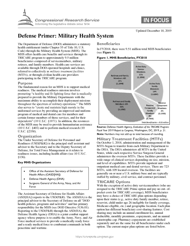handle is hein.crs/govbdwx0001 and id is 1 raw text is: 




01;0i E.$~                                   &


             p\w -- , gnom goo
    mppm qq\
                   , q
                   I
    aS
    11LULANJILiN,

Updated December 18, 2019


Defense Primer: Military Health

The Department of Defense (DOD) administers a statutory
health entitlement (under Chapter 55 of Title 10, U.S.
Code) through the Military Health System (MHS). The
MHS offers health care benefits and services through its
TRICARE program to approximately 9.5 million
beneficiaries composed of servicemembers, military
retirees, and family members. Health care services are
available through DOD-operated hospitals and clinics,
referred to collectively as military treatment facilities
(MTFs), or through civilian health care providers
participating in the TRICARE program.


The fundamental reason for an MHS is to support medical
readiness. The medical readiness mission involves
promoting a healthy and fit fighting force that is medically
prepared to provide the Military Departments with the
maximum ability to accomplish their deployment missions
throughout the spectrum of military operations. The MHS
also serves to create and maintain high morale in the
uniformed services by providing an improved and uniform
program of medical and dental care for members and
certain former members of those services, and for their
dependents (10 U.S.C. § 1071). In addition, the resources
of the MHS may be used to provide humanitarian assistance
(10 U.S.C. §401) and to perform medical research (10
U.S.C. §2358).

The Under Secretary of Defense for Personnel and
Readiness (USD[P&R]) is the principal staff assistant and
advisor to the Secretary and to the Deputy Secretary of
Defense, for Total Force Management as it relates to
readiness issues, including health affairs (see 10 U.S.C.
§136).
Key MHS Organizations


    *    Office of the Assistant Secretary of Defense for
         Health Affairs (OASD[HA])
    *    Defense Health Agency (DHA)
    *    Surgeons General of the Army, Navy, and Air
         Force

The Assistant Secretary of Defense for Health Affairs
(ASD[HA]) reports to the USD(P&R). The ASD(HA) is the
principal advisor to the Secretary of Defense on all DOD
health policies, programs and activities and has primary
responsibility for the MHS (see DOD Directive 5136.01).
Reporting to the USD(P&R) through the ASD(HA), the
Defense Health Agency (DHA) is a joint combat support
agency whose purpose is to enable the Army, Navy, and Air
Force medical services to provide a medically ready force
and a ready medical force to combatant commands in both
peacetime and wartime.


System


In FY2018, there were 9.51 million total MHS beneficiaries
(see Figure 1).
Figure I. MHS Beneficiaries, FY2018
                           .:iiii~ ~ ~:.:.:... ... .
                           ................ ::i::...


                           .....................,.......................................

          ... ... ...... ... ...... .. ......... ......... .. ... ................................:::::::::::::::::::: : : : ::::::::::::::
            ..~~~~~~~~~~~~~~~~ .. . ::::::..............::::::::::::::::: : :::::::::::::

                            .. . . . . . . . .. : + : . . -. . :. . :. . :.:..... . . . ...... ... .. ...... .::.:.:-








        Source Defene Healh Ageny, Evauationof th TR:::ICARE:i Program:e n
               ...~..           .. ... ........... .... ........ I
               - ~      ~      u    : ..........iiN










Fiscal Year 2019 Report to Congress, Washington, D C, 2019, p. 21.
Note: Numbers may not add up to total because of rounding.

On October 1, 2018, administration and management of the
MTFs began to transfer from each Military Department to
the DHA. The DHA administers all MTFs in the United
Staites, while each respective Service Surgeon General
administers the overseas MTFs. These facilities provide a
wide range of clinical services depending on size, mission,
and level of capabilities. MTFs provide inpatient and
outpatient medical care and dental services. There are 723
MTFs, with 109 located overseas. The facilities are
generally on or near a U.S. military base and are typically
staffed by military, civil service, and contract personnel.


With the exception of active duty servicemembers (who are
assigned to the TRICARE Prime option and pay no out- of-
pocket costs for TRICARE coverage), MHS beneficiaries
may have a choice of TRICARE plan options depending
upon their status (e.g., active duty family member, retiree,
reservist, child under age 26 ineligible for family coverage,
Medicare-eligible, etc.) and geographic location. Each plan
option has different beneficiary cost-sharing features. Cost
sharing may include an annual enrollment fee, annual
deductible, monthly premiums, copayments, and an annual
catastrophic cap. Pharmacy copayments are established
separately and are the same for all beneficiaries under each
option. The current major plan options are listed below.


~fl:O~


