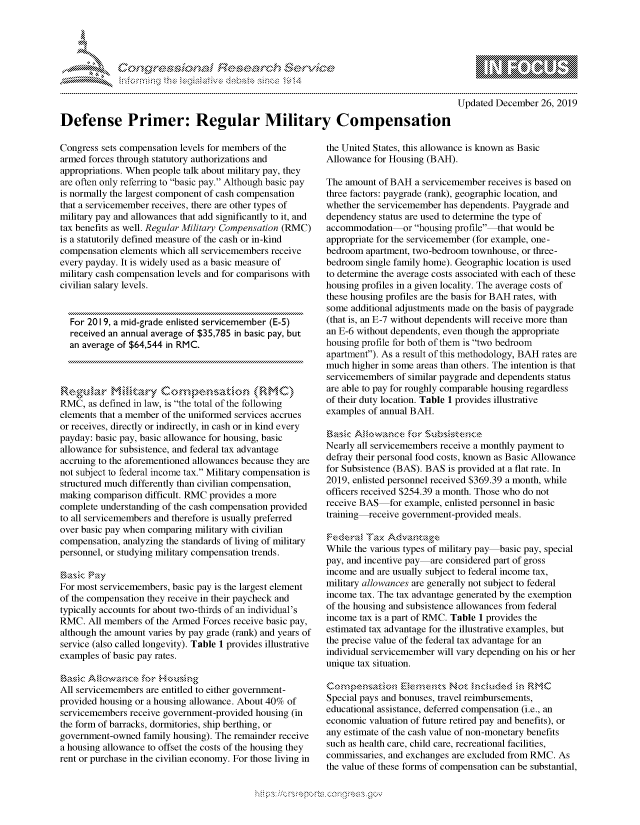 handle is hein.crs/govbdwy0001 and id is 1 raw text is: 





FF.      '                      ,iE S .r. i  ,


             p\w -- , gnom go
    mppm qq\
                   , q
                   I
    aS
    11LULANJILiN,

Updated December 26, 2019


Defense Primer: Regular Military Compensation


Congress sets compensation levels for members of the
armed forces through statutory authorizations and
appropriations. When people talk about military pay, they
are often only referring to basic pay. Although basic pay
is normally the largest component of cash compensation
that a servicemember receives, there are other types of
military pay and allowances that add significantly to it, and
tax benefits as well. Regular Military Compensation (RMC)
is a statutorily defined measure of the cash or in-kind
compensation elements which all servicemembers receive
every payday. It is widely used as a basic measure of
military cash compensation levels and for comparisons with
civilian salary levels.


  For 2019, a mid-grade enlisted servicemember (E-5)
  received an annual average of $35,785 in basic pay, but
  an average of $64,544 in RMC.




RMC, as defined in law, is the total of the following
elements that a member of the uniformed services accrues
or receives, directly or indirectly, in cash or in kind every
payday: basic pay, basic allowance for housing, basic
allowance for subsistence, and federal tax advantage
accruing to the aforementioned allowances because they are
not subject to federal income tax. Military compensation is
structured much differently than civilian compensation,
making comparison difficult. RMC provides a more
complete understanding of the cash compensation provided
to all servicemembers and therefore is usually preferred
over basic pay when comparing military with civilian
compensation, analyzing the standards of living of military
personnel, or studying military compensation trends.

asic PrzY
For most servicemembers, basic pay is the largest element
of the compensation they receive in their paycheck and
typically accounts for about two-thirds of an individual's
RMC. All members of the Armed Forces receive basic pay,
although the amount varies by pay grade (rank) and years of
service (also called longevity). Table 1 provides illustrative
examples of basic pay rates.

aSic              o -,kkvs' 'ng
All servicemembers are entitled to either government-
provided housing or a housing allowance. About 40% of
servicemembers receive government-provided housing (in
the form of barracks, dormitories, ship berthing, or
government-owned family housing). The remainder receive
a housing allowance to offset the costs of the housing they
rent or purchase in the civilian economy. For those living in


the United States, this allowance is known as Basic
Allowance for Housing (BAH).

The amount of BAH a servicemember receives is based on
three factors: paygrade (rank), geographic location, and
whether the servicemember has dependents. Paygrade and
dependency status are used to determine the type of
accommodation or housing profile-that would be
appropriate for the servicemember (for example, one-
bedroom apartment, two-bedroom townhouse, or three-
bedroom single family home). Geographic location is used
to determine the average costs associated with each of these
housing profiles in a given locality. The average costs of
these housing profiles are the basis for BAH rates, with
some additional adjustments made on the basis of paygrade
(that is, an E-7 without dependents will receive more than
an E-6 without dependents, even though the appropriate
housing profile for both of them is two bedroom
apartment). As a result of this methodology, BAH rates are
much higher in some areas than others. The intention is that
servicemembers of similar paygrade and dependents status
are able to pay for roughly comparable housing regardless
of their duty location. Table 1 provides illustrative
examples of annual BAH.

Ek\', A  owc\as:e forb~~SAS
Nearly all servicemembers receive a monthly payment to
defray their personal food costs, known as Basic Allowance
for Subsistence (BAS). BAS is provided at a flat rate. In
2019, enlisted personnel received $369.39 a month, while
officers received $254.39 a month. Those who do not
receive BAS for example, enlisted personnel in basic
training-receive government-provided meals.

Federn,t Tax  d-a:g
While the various types of military pay basic pay, special
pay, and incentive pay are considered part of gross
income and are usually subject to federal income tax,
military allowances are generally not subject to federal
income tax. The tax advantage generated by the exemption
of the housing and subsistence allowances from federal
income tax is a part of RMC. Table 1 provides the
estimated tax advantage for the illustrative examples, but
the precise value of the federal tax advantage for an
individual servicemember will vary depending on his or her
unique tax situation.


Special pays and bonuses, travel reimbursements,
educational assistance, deferred compensation (i.e., an
economic valuation of future retired pay and benefits), or
any estimate of the cash value of non-monetary benefits
such as health care, child care, recreational facilities,
commissaries, and exchanges are excluded from RMC. As
the value of these forms of compensation can be substantial,


K~:>


