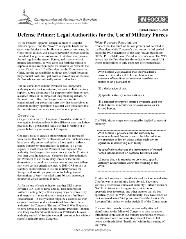 handle is hein.crs/govbdxv0001 and id is 1 raw text is: 





FF.      '                      ,iE S .r. i   ,


                                                                                            Updated January 3, 2020

Defense Primer: Legal Authorities for the Use of Military Forces


By the Framers' apparent design, in order to keep the
nation's purse and the sword in separate hands and in
other ways hinder its embroilment in unnecessary wars, the
Constitution divides war powers between Congress and the
President. Congress is empowered to declare war, provide
for and regulate the Armed Forces, and issue letters of
marque and reprisal, as well as to call forth the militia to
suppress an insurrection, repel an invasion, or execute the
Laws of the Union. The President, as the Commander in
Chief, has the responsibility to direct the Armed Forces as
they conduct hostilities, put down insurrections, or execute
the law when constitutionally authorized to do so.

But the extent to which the President has independent
authority under the Constitution, without explicit statutory
support, to use the military for purposes other than to repel
a sudden attack is the subject of long-standing debate. At
the same time, efforts in Congress to exercise its
constitutional war powers in some way that is perceived to
constrain military operations have met with objections that
the constitutional separation of powers is imperiled.


Congress has enacted 11 separate formal declarations of
war against foreign nations in five different wars, each time
preceded by a presidential request either in writing or in
person before a joint session of Congress.

Congress has also enacted authorizations for the use of
force rather than formal declarations of war. Such measures
have generally authorized military force against either a
named country or unnamed hostile nations in a given
region. In most cases, the President has requested the
authority, but Congress has sometimes given the President
less than what he requested. Congress has also authorized
the President to use the military forces or the militia
domestically to put down insurrections or execute civilian
law when certain criteria are met. A 2018 CRS survey of
statutory authorizations to use the military forces for
foreign or domestic purposes not including formal
declarations of war revealed some 70 such statutes, a
number of which continue in force.

As for the use of such authority, another CRS survey,
covering U.S. uses of force abroad, lists hundreds of
instances, noting they reflect varying degrees of intensity
and longevity. It notes that most major uses of military
force abroad of the type that might be classified as wars
or armed conflicts under international law have been
authorized by Congress. The end of World War II appears
to have heralded a change in this regard. President Truman
sent troops to defend South Korea in 1950 under his own
authority and a UN Security Council resolution, but without
specific authority from Congress.


Concern that too much of the war powers had accreted to
the President while Congress's own authority had eroded
led to the 1973 enactment of the War Powers Resolution
(WPR; P.L. 93-148) over President Nixon's veto. The WPR
asserts that the President has the authority to commit U.S.
troops to hostilities in only three sets of circumstances.


  WPR Section 2(c) provides that the President's
  powers to introduce U.S. Armed Forces into
  situations of hostilities or imminent hostilities are
  exercised only pursuant to-

  (1) a declaration of war,

  (2) specific statutory authorization, or

  (3) a national emergency created by attack upon the
  United States, its territories or possessions, or its
  Armed Forces.



The WPR also attempts to circumscribe implied sources of
authority.


  WPR Section 8 provides that the authority to
  introduce Armed Forces is not to be inferred from
  any provision of law or treaty unless such law, or
  legislation implementing such treaty-

  (a) specifically authorizes the introduction of Armed
  Forces into hostilities or potential hostilities, and

  (b) states that it is intended to constitute specific
  statutory authorization within the meaning of the
  WPR.



Presidents have taken a broader view of the Commander-in-
Chief power to use military force abroad. They have
variously asserted as sources of authority United Nations or
NATO decisions involving military intervention,
appropriations measures, and other statutes that do not
specifically cite the WPR. Additionally, they have relied on
the Commander-in-Chief power itself and the President's
foreign affairs authority under Article II of the Constitution.

The executive branch has also occasionally attached
significance to the failure of Congress to pass measures
introduced to prevent or end military operations overseas. It
has also interpreted some military uses of force to fall
below the threshold of hostilities within the meaning of
the WPR.


K~:>


         p\w -- , gnom goo
mppm qq\
a              , q
'S              I
11LIANJILiN,


