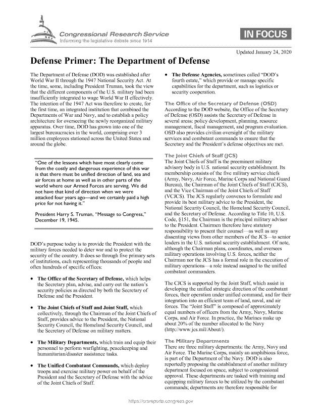 handle is hein.crs/govbdxy0001 and id is 1 raw text is: 




FF.


          p\w -- , gnom go
  mppm qq\
                , q
                I
  aS
  11LULANJILiN,

Updated January 24, 2020


Defense Primer: The Department of Defense


The Department of Defense (DOD) was established after
World War II through the 1947 National Security Act. At
the time, some, including President Truman, took the view
that the different components of the U.S. military had been
insufficiently integrated to wage World War II effectively.
The intention of the 1947 Act was therefore to create, for
the first time, an integrated institution that combined the
Departments of War and Navy, and to establish a policy
architecture for overseeing the newly reorganized military
apparatus. Over time, DOD has grown into one of the
largest bureaucracies in the world, comprising over 3
million employees stationed across the United States and
around the globe.


  One of the lessons which have most clearly come
  from the costly and dangerous experience of this war
  is that there must be unified direction of land, sea and
  air forces at home as well as in other parts of the
  world where our Armed Forces are serving. We did
  not have that kind of direction when we were
  attacked four years ago-and we certainly paid a high
  price for not having it.

  President Harry S. Truman, Message to Congress,
  December 19, 1945.



DOD's purpose today is to provide the President with the
military forces needed to deter war and to protect the
security of the country. It does so through five primary sets
of institutions, each representing thousands of people and
often hundreds of specific offices:

* The Office of the Secretary of Defense, which helps
   the Secretary plan, advise, and carry out the nation's
   security policies as directed by both the Secretary of
   Defense and the President.

* The Joint Chiefs of Staff and Joint Staff, which
   collectively, through the Chairman of the Joint Chiefs of
   Staff, provides advice to the President, the National
   Security Council, the Homeland Security Council, and
   the Secretary of Defense on military matters.

* The Military Departments, which train and equip their
   personnel to perform warfighting, peacekeeping and
   humanitarian/disaster assistance tasks.

* The Unified Combatant Commands, which deploy
   troops and exercise military power on behalf of the
   President and the Secretary of Defense with the advice
   of the Joint Chiefs of Staff.


   The Defense Agencies, sometimes called DOD's
   fourth estate, which provide or manage specific
   capabilities for the department, such as logistics or
   security cooperation.


According to the DOD website, the Office of the Secretary
of Defense (OSD) assists the Secretary of Defense in
several areas: policy development, planning, resource
management, fiscal management, and program evaluation.
OSD also provides civilian oversight of the military
services and combatant commands to ensure that the
Secretary and the President's defense objectives are met.


The Joint Chiefs of Staff is the preeminent military
advisory body in U.S. national security establishment. Its
membership consists of the five military service chiefs
(Army, Navy, Air Force, Marine Corps and National Guard
Bureau), the Chairman of the Joint Chiefs of Staff (CJCS),
and the Vice Chairman of the Joint Chiefs of Staff
(VCJCS). The JCS regularly convenes to formulate and
provide its best military advice to the President, the
National Security Council, the Homeland Security Council,
and the Secretary of Defense. According to Title 10, U.S.
Code, § 151, the Chairman is the principal military advisor
to the President. Chairmen therefore have statutory
responsibility to present their counsel as well as any
dissenting views from other members of the JCS to senior
leaders in the U.S. national security establishment. Of note,
although the Chairman plans, coordinates, and oversees
military operations involving U.S. forces, neither the
Chairman nor the JCS has a formal role in the execution of
military operations a role instead assigned to the unified
combatant commanders.

The CJCS is supported by the Joint Staff, which assist in
developing the unified strategic direction of the combatant
forces, their operation under unified command, and for their
integration into an efficient team of land, naval, and air
forces. The Joint Staff' is composed of approximately
equal numbers of officers from the Army, Navy, Marine
Corps, and Air Force. In practice, the Marines make up
about 20% of the number allocated to the Navy
(http://www.jcs.mil/About).


There are three military departments: the Army, Navy and
Air Force. The Marine Corps, mainly an amphibious force,
is part of the Department of the Navy. DOD is also
reportedly proposing the establishment of another military
department focused on space, subject to congressional
approval. These departments are tasked with training and
equipping military forces to be utilized by the combatant
commands; departments are therefore responsible for



