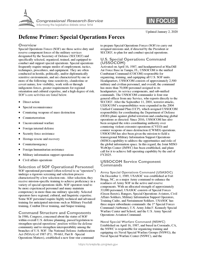 handle is hein.crs/govbdyt0001 and id is 1 raw text is: 





FF.     '                      ,iE SE .r- & ,


mppm qq\
         p\w -- , gn'a', go
                I
aS
11LULANJILiN,

Updated January 2, 2020


Defense Primer: Special Operations Forces


Special Operations Forces (SOF) are those active duty and
reserve component forces of the military services
designated by the Secretary of Defense (SECDEF) and
specifically selected, organized, trained, and equipped to
conduct and support special operations. Special operations
frequently require unique modes of employment, tactics,
techniques, procedures, and equipment. They are often
conducted in hostile, politically, and/or diplomatically
sensitive environments, and are characterized by one or
more of the following: time-sensitivity, clandestine or
covert nature, low visibility, work with or through
indigenous forces, greater requirements for regional
orientation and cultural expertise, and a high degree of risk.
SOF's core activities are listed below.

* Direct action
* Special reconnaissance
* Countering weapons of mass destruction
* Counterterrorism
* Unconventional warfare
* Foreign internal defense
* Security force assistance
* Hostage rescue and recovery
* Counterinsurgency
* Foreign humanitarian assistance
* Military information support operations
* Civil affairs operations


SOF operational personnel (often referred to as operators)
undergo a rigorous screening and selection process
characterized by a low selection rate. After selection, they
receive mission-specific training to achieve proficiency in a
variety of special operations skills. SOF operators tend to
be more experienced personnel and many maintain
competency in more than one military specialty. Selected
operators have regional, cultural, and linguistic expertise.
Some SOF personnel require highly technical and advanced
training for anticipated missions such as Military Freefall
training, Combat Diver training, and Sniper training.
C.o2mmad                          O' a
In 1986, Congress, concerned about the status of SOF
within overall U.S. defense planning, passed legislation to
strengthen special operations' position within the defense
community and to strengthen interoperability among the
branches of U.S. SOF. The National Defense Authorization
Act (NDAA) of 1987 (P.L. 99-661, Part B Special
Operations Matters), established a new four-star command


to prepare Special Operations Forces (SOF) to carry out
assigned missions and, if directed by the President or
SECDEF, to plan for and conduct special operations.

U S, SpciaL        peain OC      K     maun

Activated on April 16, 1987, and headquartered at MacDill
Air Force Base in Tampa, FL, USSOCOM is the unified
Combatant Command (COCOM) responsible for
organizing, training, and equipping all U.S. SOF units.
Headquarters, USSOCOM consists of approximately 2,500
military and civilian personnel, and overall, the command
has more than 70,000 personnel assigned to its
headquarters, its service components, and sub-unified
commands. The USSOCOM commander is four-star
general officer from any Service, who reports directly to the
SECDEF. After the September 11, 2001, terrorist attacks,
USSOCOM's responsibilities were expanded in the 2004
Unified Command Plan (UCP), which assigned USSOCOM
responsibility for coordinating the Department of Defense
(DOD) plans against global terrorism and conducting global
operations as directed. Since 2016, USSOCOM has also
been assigned the roles coordinating authority over
countering violent extremist operations (CVEO) and
counter weapons of mass destruction (CWMD) operations.
USSOCOM has also been given the mission to field a
transregional Military Information Support Operations
(MISO) capability to address the opportunities and risks of
the global information space. In this regard, the Joint MISO
WebOps Center (JMWC) has been established, and plans
call for it to achieve full operating capability by the end of
FY2025.

U SSOCOM        se- -k*-.- c..... ....
Conmnmands

Arrnfy $oeci& C>           Connan      (LNSS0C)
On December 1, 1989, USASOC was established at Fort
Bragg, NC, as a major Army command to enhance the
readiness of Army SOF in the active and reserve
components. With an allocated strength of approximately
33,000 personnel, USASOC consists of Special Forces
(Green Berets), Rangers, Special Operations Aviators, Civil
Affairs Soldiers, Military Information Support Operators,
Training Cadre, and Sustainment Soldiers. USASOC has
three major subordinate commands: the Is' Special Forces
Command (Airborne), U.S. Army John F. Kennedy Special
Warfare Center and School, and the U.S. Army Special
Operations Aviation Command.

Nakv, a$ Wp      ,fawlae 0 n,:m da ,, (NSW,' C)
Established on April 16, 1987, and based in Coronado, CA,
the NSWC is responsible for organizing training and
equipping six Naval Special Warfare Groups (NSWG), the
Naval Special Warfare Center (NSWC), and the


K~:>


