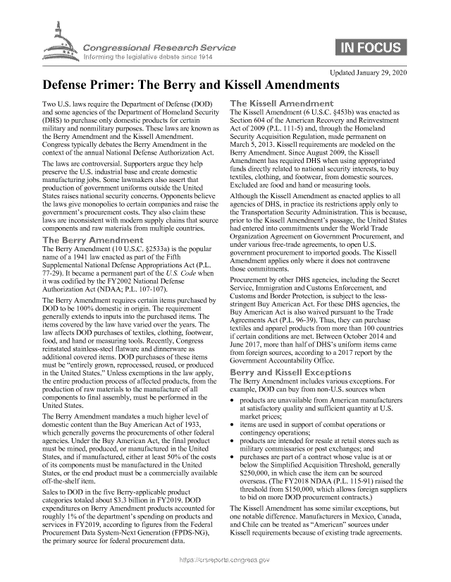 handle is hein.crs/govbdzw0001 and id is 1 raw text is: 



                                            '. ~**\**\
&~ ~ riE SE .$rCh &~ ~ ~


                                                                                      Updated January 29, 2020
Defense Primer: The Berry and Kissell Amendments


Two U.S. laws require the Department of Defense (DOD)
and some agencies of the Department of Homeland Security
(DHS) to purchase only domestic products for certain
military and nonmilitary purposes. These laws are known as
the Berry Amendment and the Kissell Amendment.
Congress typically debates the Berry Amendment in the
context of the annual National Defense Authorization Act.
The laws are controversial. Supporters argue they help
preserve the U.S. industrial base and create domestic
manufacturing jobs. Some lawmakers also assert that
production of government uniforms outside the United
States raises national security concerns. Opponents believe
the laws give monopolies to certain companies and raise the
government's procurement costs. They also claim these
laws are inconsistent with modern supply chains that source
components and raw materials from multiple countries.
Tine Bek3r> Anne(dmen*P
The Berry Amendment (10 U.S.C. §2533a) is the popular
name of a 1941 law enacted as part of the Fifth
Supplemental National Defense Appropriations Act (P.L.
77-29). It became a permanent part of the U.S. Code when
it was codified by the FY2002 National Defense
Authorization Act (NDAA; P.L. 107-107).
The Berry Amendment requires certain items purchased by
DOD to be 100% domestic in origin. The requirement
generally extends to inputs into the purchased items. The
items covered by the law have varied over the years. The
law affects DOD purchases of textiles, clothing, footwear,
food, and hand or measuring tools. Recently, Congress
reinstated stainless-steel flatware and dinnerware as
additional covered items. DOD purchases of these items
must be entirely grown, reprocessed, reused, or produced
in the United States. Unless exemptions in the law apply,
the entire production process of affected products, from the
production of raw materials to the manufacture of all
components to final assembly, must be performed in the
United States.
The Berry Amendment mandates a much higher level of
domestic content than the Buy American Act of 1933,
which generally governs the procurements of other federal
agencies. Under the Buy American Act, the final product
must be mined, produced, or manufactured in the United
States, and if manufactured, either at least 50% of the costs
of its components must be manufactured in the United
States, or the end product must be a commercially available
off-the-shelf item.
Sales to DOD in the five Berry-applicable product
categories totaled about $3.3 billion in FY2019. DOD
expenditures on Berry Amendment products accounted for
roughly 1% of the department's spending on products and
services in FY2019, according to figures from the Federal
Procurement Data System-Next Generation (FPDS-NG),
the primary source for federal procurement data.


The Kissell Amendment (6 U.S.C. §453b) was enacted as
Section 604 of the American Recovery and Reinvestment
Act of 2009 (P.L. 111-5) and, through the Homeland
Security Acquisition Regulation, made permanent on
March 5, 2013. Kissell requirements are modeled on the
Berry Amendment. Since August 2009, the Kissell
Amendment has required DHS when using appropriated
funds directly related to national security interests, to buy
textiles, clothing, and footwear, from domestic sources.
Excluded are food and hand or measuring tools.
Although the Kissell Amendment as enacted applies to all
agencies of DHS, in practice its restrictions apply only to
the Transportation Security Administration. This is because,
prior to the Kissell Amendment's passage, the United States
had entered into commitments under the World Trade
Organization Agreement on Government Procurement, and
under various free-trade agreements, to open U.S.
government procurement to imported goods. The Kissell
Amendment applies only where it does not contravene
those commitments.
Procurement by other DHS agencies, including the Secret
Service, Immigration and Customs Enforcement, and
Customs and Border Protection, is subject to the less-
stringent Buy American Act. For these DHS agencies, the
Buy American Act is also waived pursuant to the Trade
Agreements Act (P.L. 96-39). Thus, they can purchase
textiles and apparel products from more than 100 countries
if certain conditions are met. Between October 2014 and
June 2017, more than half of DHS's uniform items came
from foreign sources, according to a 2017 report by the
Government Accountability Office.
        Kismrry  Endpo
The Berry Amendment includes various exceptions. For
example, DOD can buy from non-U.S. sources when
* products are unavailable from American manufacturers
   at satisfactory quality and sufficient quantity at U.S.
   market prices;
* items are used in support of combat operations or
   contingency operations;
* products are intended for resale at retail stores such as
   military commissaries or post exchanges; and
* purchases are part of a contract whose value is at or
   below the Simplified Acquisition Threshold, generally
   $250,000, in which case the item can be sourced
   overseas. (The FY2018 NDAA (P.L. 115-91) raised the
   threshold from $150,000, which allows foreign suppliers
   to bid on more DOD procurement contracts.)
The Kissell Amendment has some similar exceptions, but
one notable difference. Manufacturers in Mexico, Canada,
and Chile can be treated as American sources under
Kissell requirements because of existing trade agreements.


N.: z:O&X:2$' ~


        p\w -- , gmmw' goo
mppm qq\
a             , q
'S             I
11LULANJILiN,



