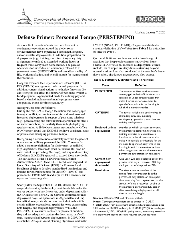handle is hein.crs/govbeyu0001 and id is 1 raw text is: 




01;0i E.$~                                  &


         p\w gnom ggmm
mppm qq\
               , q
               I
MM
11LULANJILiM,


Updated January 7, 2020


Defense Primer: Personnel Tempo (PERSTEMPO)


As a result of the nation's extended involvement in
contingency operations around the globe, some
servicemembers have experienced prolonged, frequent,
and/or stressful deployments. In addition, preparation for
deployments (e.g., training, exercises, temporary duty
assignments) can lead to extended working hours or
frequent travel away from home station. The pace of
operations for individuals is commonly referred to as
personnel tempo (PERSTEMPO) and can affect quality of
life, work satisfaction, and overall morale for members and
their families.
Congress oversees the Department of Defense's (DOD's)
PERSTEMPO management, policies and programs. In
addition, congressional actions to authorize force size (i.e.,
end-strength) can affect the number of personnel available
for deployment. Appropriated funds for military pay and
benefits (including leave and morale programs) may
compensate troops for time spent away.


During the mid-1990s, though the nation was not engaged
in major conflict, a combination of force drawdowns and
increased deployments in support of peacetime missions
(e.g., peacekeeping and humanitarian operations) put stress
on servicemembers, particularly those in high-deploying
specialty units. A 1996 Government Accountability Office
(GAO) report found that DOD did not have consistent goals
or policies for managing personnel tempo.
Recognizing a need to more accurately measure the pace of
operations on military personnel, in 1999, Congress first
added a statutory definition for deployment, established
high-deployment thresholds (then defined as 182 days or
more out of the preceding 365 days), and required Secretary
of Defense (SECDEF) approval to exceed those thresholds.
The law, known as the FY2000 National Defense
Authorization Act (NDAA; P.L. 106-65), also required the
Under Secretary of Defense (USD) for Personnel and
Readiness (P&R) to develop standardized terminology and
policies for operating tempo for units (OPTEMPO) and
personnel (PERSTEMPO) and required DOD to track and
report on these categories.

Shortly after the September 11, 2001, attacks, the SECDEF
suspended statutory high-deployment thresholds under the
waiver authority in law. However, under department policy
(DOD Instruction 1336.5), the Services continued to track
deployment days. As operations in Afghanistan and Iraq
intensified, many raised concerns that individuals within
certain military occupational specialties were experiencing
both lengthy and frequent deployments. While the
PERSTEMPO measures captured deployment duration,
they did not adequately capture the down time, or dwell
time, members had between deployments. In 2007, DOD
established deploy-to-dwell planning objectives, and in the


FY2012 (NDAA; P.L. 112-81), Congress established a
statutory definition of dwell time (see Table 2 for a timeline
of selected events).

Current definitions take into account a broad range of
activities that keep servicemembers away from home
(Table 1). Activities not included as deployment events,
include, for example, military duties extending beyond
normal working hours but conducted at the member's home
duty station, also known as permanent duty station.
Table I. Statutory Definitions and Thresholds

      Term                      Definition

 PERSTEMPO          The amount of time servicemembers
                    are engaged in their official duties at a
                    location or under circumstances that
                    make it infeasible for a member to
                    spend off-duty time in the housing in
                    which the member resides.
 OPTEMPO            The rate at which units are involved in
                    all military activities, including
                    contingency operations, exercises, and
                    training deployments.
 Deployed or in a   Any day on which, pursuant to orders,
 deployment         the member is performing service in a
                    training exercise or operation at a
                    location or under circumstances that
                    make it impossible or infeasible for the
                    member to spend off-duty time in the
                    housing in which the member resides
                    when on garrison duty at the member's
                    permanent duty station or homeport.
 Current high       One-year: 220 days deployed out of the
 deployment         previous 365 days. Two-year: 400 days
 thresholds*        deployed out of the previous 730.
 Dwell time         The time a regular member of the
                    armed forces or unit spends at the
                    permanent duty station or home port
                    after returning from deployment, or the
                    amount of time a reservist remains at
                    the member's permanent duty station
                    after completing a deployment of 30
                    days or more in length
Sources: 10 U.S.C. §991 and 10 U.S.C. § 136(d).
Notes: Contingency operations are as defined in 10 U.S.C.
§ 101 (a)(I 3)(B). *High-deployment thresholds have been waived since
2001 under the SECDEF authority in 10 U.S.C. §991 (d). According to
a November I, 2013, USD (P&R) policy memo, involuntary extension
of a deployment beyond 365 days requires SECDEF approval.


~fl:O~



