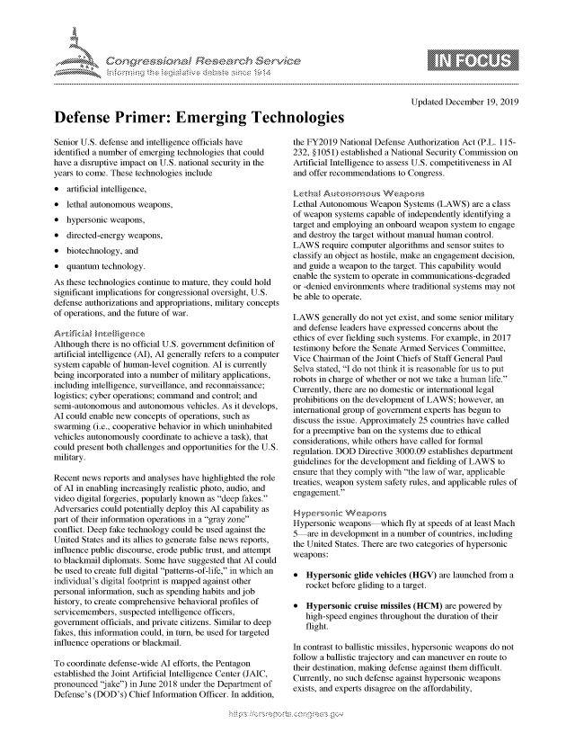handle is hein.crs/govbezu0001 and id is 1 raw text is: 





FF .     '                  riE .-.      h ,,.! ,


                                                                                       Updated December 19, 2019

Defense Primer: Emerging Technologies

Senior U.S. defense and intelligence officials have  the FY2019 National Defense Authorization Act (P.L. 115-
identified a number of emerging technologies that could   232, §1051) established a National Security Commission on
have a disruptive impact on U.S. national security in the Artificial Intelligence to assess U.S. competitiveness in Al
years to come. These technologies include            and offer recommendations to Congress.
* artificial intelligence, ... t.c,,                                        rsVk
* lethal autonomous weapons,                              Lethal Autonomous Weapon Systems (LAWS) are a class
                                                          of weapon systems capable of independently identifying a
* hypersonic weapons,                                     target and employing an onboard weapon system to engage
* directed-energy weapons,                                and destroy the target without manual human control.
                                                          LAWS require computer algorithms and sensor suites to
* biotechnology, and                                      classify an object as hostile, make an engagement decision,
* quantum technology,                                     and guide a weapon to the target. This capability would
                                                          enable the system to operate in communications-degraded
As these technologies continue to mature, they could hold or -denied environments where traditional systems may not
significant implications for congressional oversight, U.S. bebe  ert
defense authorizations and appropriations, military concepts
of operations, and the future of war.                LAWS generally do not yet exist, and some senior military
                                                          and defense leaders have expressed concerns about the
                                                          ethics of ever fielding such systems. For example, in 2017
Although there is no official U.S. government definition of  testimony before the Senate Armed Services Committee,
artificial intelligence (AI), Al generally refers to a computer  Vice Chairman of the Joint Chiefs of Staff General Paul
system capable of human-level cognition. Al is currently   Selva stated, I do not think it is reasonable for us to put
being incorporated into a number of military applications, robots in charge of whether or not we take a human life.
including intelligence, surveillance, and reconnaissance; Currently, there are no domestic or international legal
logistics; cyber operations; command and control; and  prohibitions on the development of LAWS; however, an
semi-autonomous and autonomous vehicles. As it develops,  international group of government experts has begun to
Al could enable new concepts of operations, such as  discuss the issue. Approximately 25 countries have called
swarming (i.e., cooperative behavior in which uninhabited for a preemptive ban on the systems due to ethical
vehicles autonomously coordinate to achieve a task), that considerations, while others have called for formal
could present both challenges and opportunities for the U.S.  regulation. DOD Directive 3000.09 establishes department
military.                                                 guidelines for the development and fielding of LAWS to

Recent news reports and analyses have highlighted the role ensue that they comply with the law of war, applicable
of Al in enabling increasingly realistic photo, audio, and treaties, weapon system safety rules, and applicable rules of
video digital forgeries, popularly known as deep fakes. engagement.
Adversaries could potentially deploy this Al capability as ,e-ao'     s
part of their information operations in a gray zone
cofct. De iforaketechnooeioud be u agrait toe  Hypersonic weapons which fly at speeds of at least Mach
conflict. Deep fake technology could be used against the  5   are in development in a number of countries, including
United States and its allies to generate false news reports,  the United States. There are two categories of hypersonic
influence public discourse, erode public trust, and attempt
to blackmail diplomats. Some have suggested that Al could weapons:
be used to create full digital patterns-of-life, in which an  * Hypersonic glide vehicles (HGV) are launched from a
individual's digital footprint is mapped against other  rocket before lidin to a target.
personal information, such as spending habits and job
history, to create comprehensive behavioral profiles of   * Hypersonic cruise missiles (HCM) are powered by
servicemembers, suspected intelligence officers,       high-speed engines throughout the duration of their
government officials, and private citizens. Similar to deep   flight.
fakes, this information could, in turn, be used for targeted
influence operations or blackmail.                  In contrast to ballistic missiles, hypersonic weapons do not
                                                          follow a ballistic trajectory and can maneuver en route to
To coordinate defense-wide Al efforts, the Pentagon  their destination, making defense against them difficult.
established the Joint Artificial Intelligence Center (JAIC,  Currently, no such defense against hypersonic weapons
pronounced jake) in June 2018 under the Department of  exists, no such defense on hesoility,
Defense's (DOD's) Chief Information Officer. In addition, exists, and experts disagree on the affordability,


K~:>


gognpo               goo
               , q
 g
'S
a  X


