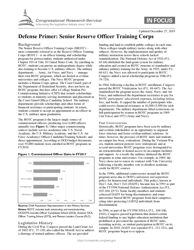handle is hein.crs/govbfxw0001 and id is 1 raw text is: 





FF.ri E.$~                                &


                                                                                      Updated December 27, 2019

Defense Primer: Senior Reserve Officer Training Corps


The Senior Reserve Officer Training Corps (SROTC)
more commonly referred to as the Reserve Officer Training
Corps (ROTC) is an officer training and scholarship
program for postsecondary students authorized under
Chapter 103 of Title 10 United States Code. By enrolling in
ROTC, students can pursue an undergraduate degree while
also training to become U.S. military officers. The military
departments   Army, Air Force, and Navy  manage
their own ROTC programs, which are hosted at civilian
universities and colleges. The Navy ROTC program
includes a Marine Corps option. The Coast Guard, part of
the Department of Homeland Security, does not have an
ROTC program, but does offer a College Student Pre-
Commissioning Initiative (CSPI) that awards scholarships
to students at minority-serving institutions and placement in
the Coast Guard Officer Candidate School. The military
departments provide scholarships and other forms of
financial assistance to participating students. In return,
students commit to accept an appointment as an officer in
the U.S. military upon graduation.
The ROTC program is the largest single source of
commissioned officers, producing over 6,000 officers
annually (see Figure 1). Other major commissioning
sources include service academies (the U.S. Naval
Academy, the U.S. Military Academy, and the U.S. Air
Force Academy); Officer Candidate/Training Schools; and
direct appointment. According to DOD budget documents,
over 55,000 students were enrolled in ROTC programs in
FY2018.

Figure I. Commissioned Officer Gains in FY2017


Source: CNA Population Representation in the Military Services.
Notes: ROTC includes both scholarship and nonscholarship,
OCS/OTS includes Officer Candidates School (OCS), Aviation OCS,
Officer Training School (OTS), and Platoon Leaders Course (PLC).


During the Civil War, Congress passed the Land Grant Act
of 1862 (P.L. 37-130; also called the Morrill Act) to address
a shortage of trained military officers. The act provided


funding and land to establish public colleges in each state.
These colleges taught military tactics along with other
subjects. However, the implementation and quality of
military instruction across these schools lacked
standardization. The National Defense Act of 1916 (P.L.
65-84) abolished the land-grant system for military
education and created an ROTC structure to standardize and
enhance military training for the Army. In 1925, under P.L
68-611, the Navy was allowed to participate in ROTC.
Congress added a naval scholarship program in 1946 (P.L
79-729).
In 1964, following a decline in ROTC enrollment, Congress
passed the ROTC Vitalization Act (P.L. 88-647). The Act
standardized the program across the Army, Navy, and Air
Force, and authorized the department secretaries to pay for
ROTC participants' educational expenses, including tuition,
fees, and books. It capped the number of participants who
could receive financial assistance at 16,500 (5,500 for each
department). The military departments lifted restrictions on
full participation by women in ROTC programs in 1969
(Air Force) and 1972 (Army and Navy).


Historically, ROTC programs have been seen by military
and civilian stakeholders as an opportunity to augment
force structure and foster civilian-military relations. At
times, however, the presence of ROTC units and students
on campus has been, contentious. During the Vietnam War
era, student antiwar protests were widespread, and at
several universities ROTC programs were downgraded to
an extracurricular or denied access to on-campus facilities
and support. As a result, the military shuttered the ROTC
programs at some universities. For example, in 1969, the
Navy chose not to renew its contract with Yale University
following a faculty member vote to disallow academic
credit for ROTC courses.
In the 1990s, additional controversies around the ROTC
program arose due to DOD's admission and separation
policy for homosexual individuals. This policy, known as
Don't Ask, Don't Tell (DADT), became law in 1993 as part
of the FY1994 National Defense Authorization Act (P.L.
103-160, §571). Some faculty members and students
criticized DADT for being discriminatory and some
universities barred ROTC programs from their campuses,
citing rules protecting LGBTQ individuals from
discrimination.

In 1996, as part of the FY1996 NDAA (P.L. 104-106,
§541), Congress passed legislation that denied certain
federal funding to any higher education institution that
prohibited or prevented the operation of ROTC units,
recruiting activity, or student participation in ROTC on its
campus. In 2010, DADT was repealed (P.L. 111-321), and
ROTC programs began to re-appear.


K~:>


         p\w -- , gn'a', goo
mppm qq\
a             , q
'S             I
11LIANJILiN,


