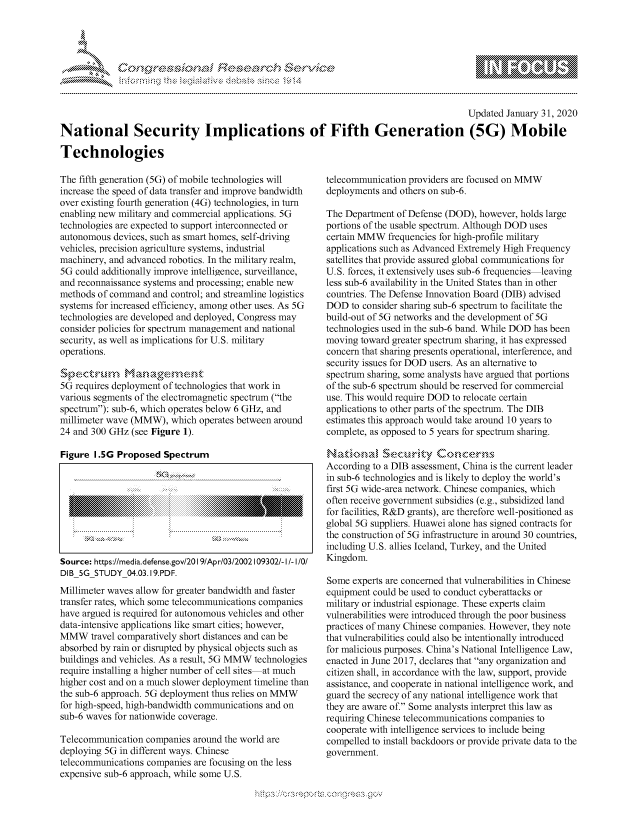 handle is hein.crs/govbfxx0001 and id is 1 raw text is: 




&~ ~ riE SE .$rCh &~ ~ ~


                                                                                         Updated January 31, 2020

National Security Implications of Fifth Generation (5G) Mobile

Technologies


The fifth generation (5G) of mobile technologies will
increase the speed of data transfer and improve bandwidth
over existing fourth generation (4G) technologies, in turn
enabling new military and commercial applications. 5G
technologies are expected to support interconnected or
autonomous devices, such as smart homes, self-driving
vehicles, precision agriculture systems, industrial
machinery, and advanced robotics. In the military realm,
5G could additionally improve intelligence, surveillance,
and reconnaissance systems and processing; enable new
methods of command and control; and streamline logistics
systems for increased efficiency, among other uses. As 5G
technologies are developed and deployed, Congress may
consider policies for spectrum management and national
security, as well as implications for U.S. military
operations.

S ,e-. r-u 9-V-S  , ,-,
5G requires deployment of technologies that work in
various segments of the electromagnetic spectrum (the
spectrum): sub-6, which operates below 6 GHz, and
millimeter wave (MMW), which operates between around
24 and 300 GHz (see Figure 1).

Figure 1.5G Proposed Spectrum









Source: https://media.defense.gov/20191Apr/03/2002109302/- I/- I/O!
DIB 5G STUDY 04.03.19.PDF.
Millimeter waves allow for greater bandwidth and faster
transfer rates, which some telecommunications companies
have argued is required for autonomous vehicles and other
data-intensive applications like smart cities; however,
MMW travel comparatively short distances and can be
absorbed by rain or disrupted by physical objects such as
buildings and vehicles. As a result, 5G MMW technologies
require installing a higher number of cell sites at much
higher cost and on a much slower deployment timeline than
the sub-6 approach. 5G deployment thus relies on MMW
for high-speed, high-bandwidth communications and on
sub-6 waves for nationwide coverage.

Telecommunication companies around the world are
deploying 5G in different ways. Chinese
telecommunications companies are focusing on the less
expensive sub-6 approach, while some U.S.


telecommunication providers are focused on MMW
deployments and others on sub-6.

The Department of Defense (DOD), however, holds large
portions of the usable spectrum. Although DOD uses
certain MMW frequencies for high-profile military
applications such as Advanced Extremely High Frequency
satellites that provide assured global communications for
U.S. forces, it extensively uses sub-6 frequencies leaving
less sub-6 availability in the United States than in other
countries. The Defense Innovation Board (DIB) advised
DOD to consider sharing sub-6 spectrum to facilitate the
build-out of 5G networks and the development of 5G
technologies used in the sub-6 band. While DOD has been
moving toward greater spectrum sharing, it has expressed
concern that sharing presents operational, interference, and
security issues for DOD users. As an alternative to
spectrum sharing, some analysts have argued that portions
of the sub-6 spectrum should be reserved for commercial
use. This would require DOD to relocate certain
applications to other parts of the spectrum. The DIB
estimates this approach would take around 10 years to
complete, as opposed to 5 years for spectrum sharing.

   Natimmd 'Sec~rnty &cmccerns
According to a DIB assessment, China is the current leader
in sub-6 technologies and is likely to deploy the world's
first 5G wide-area network. Chinese companies, which
often receive government subsidies (e.g., subsidized land
for facilities, R&D grants), are therefore well-positioned as
global 5G suppliers. Huawei alone has signed contracts for
the construction of 5G infrastructure in around 30 countries,
including U.S. allies Iceland, Turkey, and the United
Kingdom.

Some experts are concerned that vulnerabilities in Chinese
equipment could be used to conduct cyberattacks or
military or industrial espionage. These experts claim
vulnerabilities were introduced through the poor business
practices of many Chinese companies. However, they note
that vulnerabilities could also be intentionally introduced
for malicious purposes. China's National Intelligence Law,
enacted in June 2017, declares that any organization and
citizen shall, in accordance with the law, support, provide
assistance, and cooperate in national intelligence work, and
guard the secrecy of any national intelligence work that
they are aware of. Some analysts interpret this law as
requiring Chinese telecommunications companies to
cooperate with intelligence services to include being
compelled to install backdoors or provide private data to the
government.


~dN


gogn, q              goo
g
               , q
aS
' X
11LULANJILiN,


