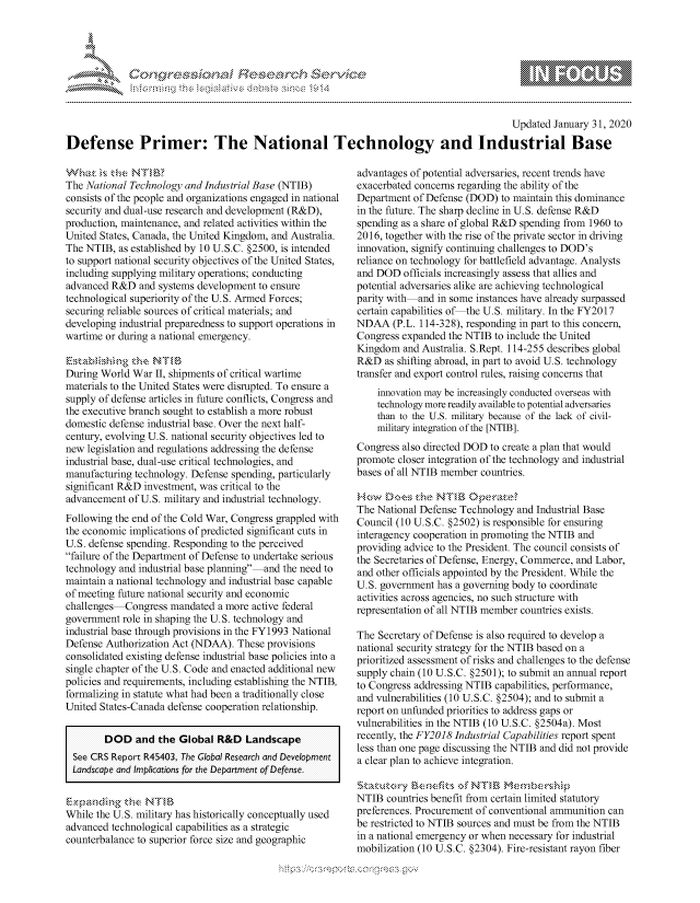 handle is hein.crs/govbfyy0001 and id is 1 raw text is: 




FF.      '                      iE SE .,r - i  ,


                                                                                           Updated January 31, 2020
Defense Primer: The National Technology and Industrial Base


The National Technology and Industrial Base (NTIB)
consists of the people and organizations engaged in national
security and dual-use research and development (R&D),
production, maintenance, and related activities within the
United States, Canada, the United Kingdom, and Australia.
The NTIB, as established by 10 U.S.C. §2500, is intended
to support national security objectives of the United States,
including supplying military operations; conducting
advanced R&D and systems development to ensure
technological superiority of the U.S. Armed Forces;
securing reliable sources of critical materials; and
developing industrial preparedness to support operations in
wartime or during a national emergency.


During World War II, shipments of critical wartime
materials to the United States were disrupted. To ensure a
supply of defense articles in future conflicts, Congress and
the executive branch sought to establish a more robust
domestic defense industrial base. Over the next half-
century, evolving U.S. national security objectives led to
new legislation and regulations addressing the defense
industrial base, dual-use critical technologies, and
manufacturing technology. Defense spending, particularly
significant R&D investment, was critical to the
advancement of U.S. military and industrial technology.
Following the end of the Cold War, Congress grappled with
the economic implications of predicted significant cuts in
U.S. defense spending. Responding to the perceived
failure of the Department of Defense to undertake serious
technology and industrial base planning and the need to
maintain a national technology and industrial base capable
of meeting future national security and economic
challenges Congress mandated a more active federal
government role in shaping the U.S. technology and
industrial base through provisions in the FY1993 National
Defense Authorization Act (NDAA). These provisions
consolidated existing defense industrial base policies into a
single chapter of the U.S. Code and enacted additional new
policies and requirements, including establishing the NTIB,
formalizing in statute what had been a traditionally close
United States-Canada defense cooperation relationship.

        DOD and the Global R&D Landscape
  See CRS Report R45403, The Global Researchi and Developmient
  Landscape and Im plications for the Department of Defense.



While the U.S. military has historically conceptually used
advanced technological capabilities as a strategic
counterbalance to superior force size and geographic


advantages of potential adversaries, recent trends have
exacerbated concerns regarding the ability of the
Department of Defense (DOD) to maintain this dominance
in the future. The sharp decline in U.S. defense R&D
spending as a share of global R&D spending from 1960 to
2016, together with the rise of the private sector in driving
innovation, signify continuing challenges to DOD's
reliance on technology for battlefield advantage. Analysts
and DOD officials increasingly assess that allies and
potential adversaries alike are achieving technological
parity with and in some instances have already surpassed
certain capabilities of the U.S. military. In the FY2017
NDAA (P.L. 114-328), responding in part to this concern,
Congress expanded the NTIB to include the United
Kingdom and Australia. S.Rept. 114-255 describes global
R&D as shifting abroad, in part to avoid U.S. technology
transfer and export control rules, raising concerns that
    innovation may be increasingly conducted overseas with
    technology more readily available to potential adversaries
    than to the U.S. military because of the lack of civil-
    military integration of the [NTIB].
Congress also directed DOD to create a plan that would
promote closer integration of the technology and industrial
bases of all NTIB member countries.


The National Defense Technology and Industrial Base
Council (10 U.S.C. §2502) is responsible for ensuring
interagency cooperation in promoting the NTIB and
providing advice to the President. The council consists of
the Secretaries of Defense, Energy, Commerce, and Labor,
and other officials appointed by the President. While the
U.S. government has a governing body to coordinate
activities across agencies, no such structure with
representation of all NTIB member countries exists.

The Secretary of Defense is also required to develop a
national security strategy for the NTIB based on a
prioritized assessment of risks and challenges to the defense
supply chain (10 U.S.C. §2501); to submit an annual report
to Congress addressing NTIB capabilities, performance,
and vulnerabilities (10 U.S.C. §2504); and to submit a
report on unfunded priorities to address gaps or
vulnerabilities in the NTIB (10 U.S.C. §2504a). Most
recently, the FY2018 Industrial Capabilities report spent
less than one page discussing the NTIB and did not provide
a clear plan to achieve integration.


NTIB countries benefit from certain limited statutory
preferences. Procurement of conventional ammunition can
be restricted to NTIB sources and must be from the NTIB
in a national emergency or when necessary for industrial
mobilization (10 U.S.C. §2304). Fire-resistant rayon fiber


~dN


gogn, q              goo
g
               , q
aS
' X
11LULANJILiN,


