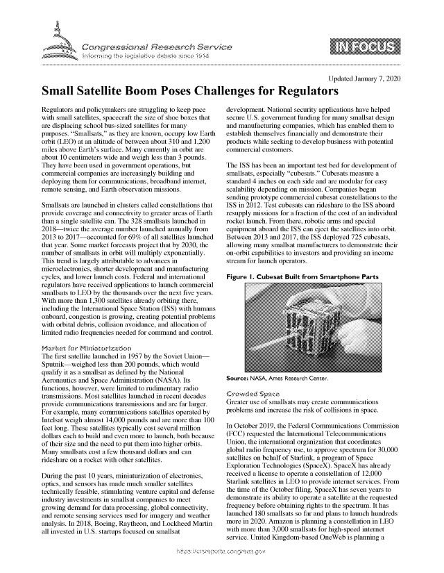 handle is hein.crs/govbgvt0001 and id is 1 raw text is: 




FF.ri E.$~                                 &


                                                                                            Updated January 7, 2020

Small Satellite Boom Poses Challenges for Regulators


Regulators and policymakers are struggling to keep pace
with small satellites, spacecraft the size of shoe boxes that
are displacing school bus-sized satellites for many
purposes. Smallsats, as they are known, occupy low Earth
orbit (LEO) at an altitude of between about 310 and 1,200
miles above Earth's surface. Many currently in orbit are
about 10 centimeters wide and weigh less than 3 pounds.
They have been used in government operations, but
commercial companies are increasingly building and
deploying them for communications, broadband internet,
remote sensing, and Earth observation missions.

Smallsats are launched in clusters called constellations that
provide coverage and connectivity to greater areas of Earth
than a single satellite can. The 328 smallsats launched in
2018-twice the average number launched annually from
2013 to 2017-accounted for 69% of all satellites launched
that year. Some market forecasts project that by 2030, the
number of smallsats in orbit will multiply exponentially.
This trend is largely attributable to advances in
microelectronics, shorter development and manufacturing
cycles, and lower launch costs. Federal and international
regulators have received applications to launch commercial
smallsats to LEO by the thousands over the next five years.
With more than 1,300 satellites already orbiting there,
including the International Space Station (ISS) with humans
onboard, congestion is growing, creating potential problems
with orbital debris, collision avoidance, and allocation of
limited radio frequencies needed for command and control.


The first satellite launched in 1957 by the Soviet Union-
Sputnik-weighed less than 200 pounds, which would
qualify it as a smallsat as defined by the National
Aeronautics and Space Administration (NASA). Its
functions, however, were limited to rudimentary radio
transmissions. Most satellites launched in recent decades
provide communications transmissions and are far larger.
For example, many communications satellites operated by
Intelsat weigh almost 14,000 pounds and are more than 100
feet long. These satellites typically cost several million
dollars each to build and even more to launch, both because
of their size and the need to put them into higher orbits.
Many smallsats cost a few thousand dollars and can
rideshare on a rocket with other satellites.

During the past 10 years, miniaturization of electronics,
optics, and sensors has made much smaller satellites
technically feasible, stimulating venture capital and defense
industry investments in smallsat companies to meet
growing demand for data processing, global connectivity,
and remote sensing services used for imagery and weather
analysis. In 2018, Boeing, Raytheon, and Lockheed Martin
all invested in U.S. startups focused on smallsat


development. National security applications have helped
secure U.S. government funding for many smallsat design
and manufacturing companies, which has enabled them to
establish themselves financially and demonstrate their
products while seeking to develop business with potential
commercial customers.

The ISS has been an important test bed for development of
smallsats, especially cubesats. Cubesats measure a
standard 4 inches on each side and are modular for easy
scalability depending on mission. Companies began
sending prototype commercial cubesat constellations to the
ISS in 2012. Test cubesats can rideshare to the ISS aboard
resupply missions for a fraction of the cost of an individual
rocket launch. From there, robotic arms and special
equipment aboard the ISS can eject the satellites into orbit.
Between 2013 and 2017, the ISS deployed 725 cubesats,
allowing many smallsat manufacturers to demonstrate their
on-orbit capabilities to investors and providing an income
stream for launch operators.

Figure I. Cubesat Built from Smartphone Parts


Source: NASA, Ames Research Center.


Greater use of smallsats may create communications
problems and increase the risk of collisions in space.

In October 2019, the Federal Communications Commission
(FCC) requested the International Telecommunications
Union, the international organization that coordinates
global radio frequency use, to approve spectrum for 30,000
satellites on behalf of Starlink, a program of Space
Exploration Technologies (SpaceX). SpaceX has already
received a license to operate a constellation of 12,000
Starlink satellites in LEO to provide internet services. From
the time of the October filing, SpaceX has seven years to
demonstrate its ability to operate a satellite at the requested
frequency before obtaining rights to the spectrum. It has
launched 180 smallsats so far and plans to launch hundreds
more in 2020. Amazon is planning a constellation in LEO
with more than 3,000 smallsats for high-speed internet
service. United Kingdom-based OneWeb is planning a


.O 'T


gognpo               goo
g
               , q
'S
a  X
11LULANJILiN,


