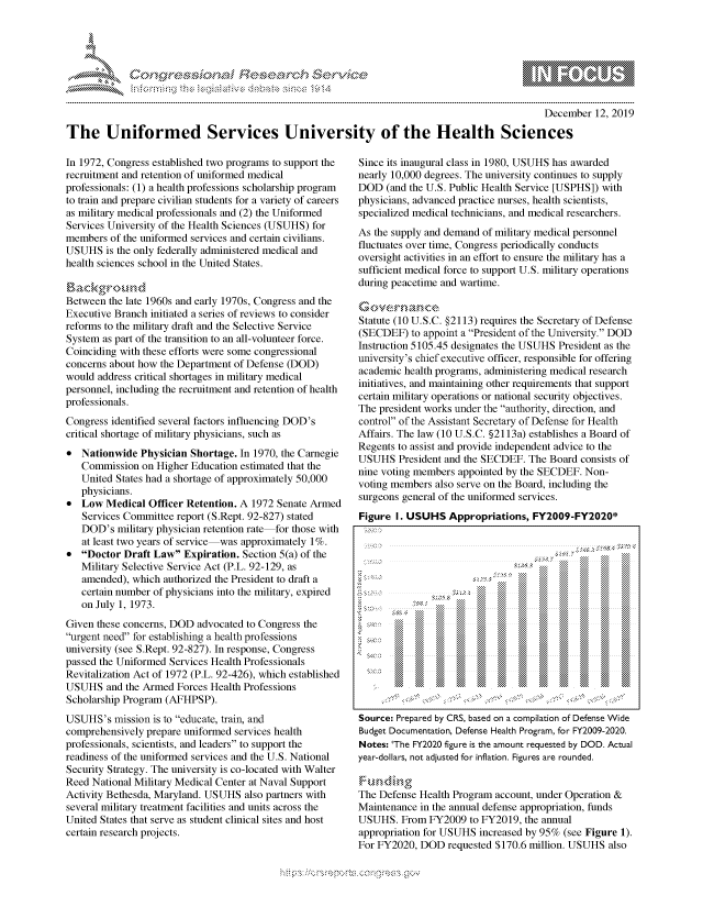 handle is hein.crs/govbgvw0001 and id is 1 raw text is: 





FF.ri E.$~                                &


                                                                                              December 12, 2019

The Uniformed Services University of the Health Sciences


In 1972, Congress established two programs to support the
recruitment and retention of uniformed medical
professionals: (1) a health professions scholarship program
to train and prepare civilian students for a variety of careers
as military medical professionals and (2) the Uniformed
Services University of the Health Sciences (USUHS) for
members of the uniformed services and certain civilians.
USUHS is the only federally administered medical and
health sciences school in the United States.


Between the late 1960s and early 1970s, Congress and the
Executive Branch initiated a series of reviews to consider
reforms to the military draft and the Selective Service
System as part of the transition to an all-volunteer force.
Coinciding with these efforts were some congressional
concerns about how the Department of Defense (DOD)
would address critical shortages in military medical
personnel, including the recruitment and retention of health
professionals.
Congress identified several factors influencing DOD's
critical shortage of military physicians, such as
* Nationwide Physician Shortage. In 1970, the Carnegie
   Commission on Higher Education estimated that the
   United States had a shortage of approximately 50,000
   physicians.
* Low Medical Officer Retention. A 1972 Senate Armed
   Services Committee report (S.Rept. 92-827) stated
   DOD's military physician retention rate for those with
   at least two years of service was approximately 1%.
* Doctor Draft Law Expiration. Section 5(a) of the
   Military Selective Service Act (P.L. 92-129, as
   amended), which authorized the President to draft a
   certain number of physicians into the military, expired
   on July 1, 1973.
Given these concerns, DOD advocated to Congress the
urgent need for establishing a health professions
university (see S.Rept. 92-827). In response, Congress
passed the Uniformed Services Health Professionals
Revitalization Act of 1972 (P.L. 92-426), which established
USUHS and the Armed Forces Health Professions
Scholarship Program (AFHPSP).
USUHS's mission is to educate, train, and
comprehensively prepare uniformed services health
professionals, scientists, and leaders to support the
readiness of the uniformed services and the U.S. National
Security Strategy. The university is co-located with Walter
Reed National Military Medical Center at Naval Support
Activity Bethesda, Maryland. USUHS also partners with
several military treatment facilities and units across the
United States that serve as student clinical sites and host
certain research projects.


Since its inaugural class in 1980, USUHS has awarded
nearly 10,000 degrees. The university continues to supply
DOD (and the U.S. Public Health Service [USPHS]) with
physicians, advanced practice nurses, health scientists,
specialized medical technicians, and medical researchers.
As the supply and demand of military medical personnel
fluctuates over time, Congress periodically conducts
oversight activities in an effort to ensure the military has a
sufficient medical force to support U.S. military operations
during peacetime and wartime.


Statute (10 U.S.C. §2113) requires the Secretary of Defense
(SECDEF) to appoint a President of the University. DOD
Instruction 5105.45 designates the USUHS President as the
university's chief executive officer, responsible for offering
academic health programs, administering medical research
initiatives, and maintaining other requirements that support
certain military operations or national security objectives.
The president works under the authority, direction, and
control of the Assistant Secretary of Defense for Health
Affairs. The law (10 U.S.C. §2113a) establishes a Board of
Regents to assist and provide independent advice to the
USUHS President and the SECDEF. The Board consists of
nine voting members appointed by the SECDEF. Non-
voting members also serve on the Board, including the
surgeons general of the uniformed services.
Figure I. USUHS Appropriations, FY2009-FY2020*


               . . . . . . . . . . . . . . . . . . . . . . . . . . . . . . . . . . . . . . . . . . . . . . . . . . . . .. :: . ... . ° : .


             .  ', ,     !  6.. .    ... . ... . .. ...

        S~~.                ... . . . . . . . . . .






    yerdllrNotajseo inflaton Fiuererudd




BudetDcmai, Defense Health Programn , fr Operation &.



Maintenance in the annual defense appropriation, funds
USUHS. From FY2009 to FY2019, the annual
appropriation for USUHS increased by 95% (see Figure 1).
For FY2020, DOD requested $170.6 million. USUHS also


K~:>


         p\w -- , gnom goo
mppm qq\
a             , q
'S             I
11LIANJILiN,


