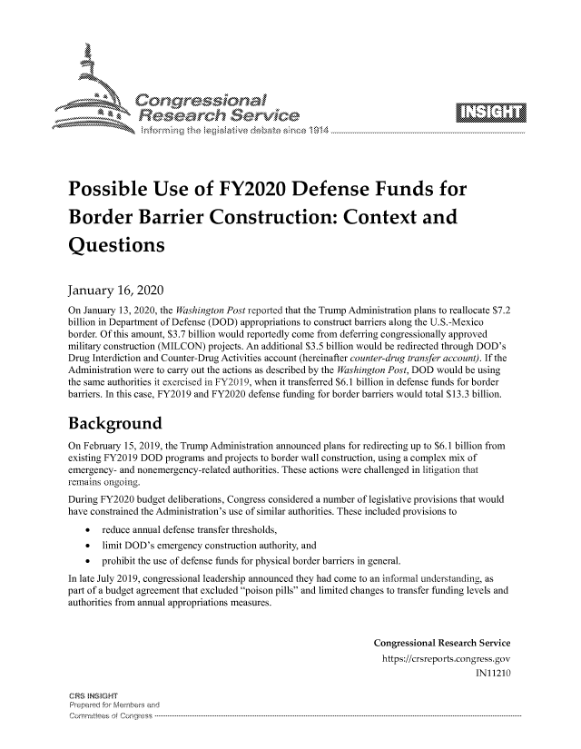 handle is hein.crs/govbhyx0001 and id is 1 raw text is: 









               Researh Sevice






Possible Use of FY2020 Defense Funds for

Border Barrier Construction: Context and

Questions



January 16, 2020
On January 13, 2020, the Washington Post reported that the Trump Administration plans to reallocate $7.2
billion in Department of Defense (DOD) appropriations to construct barriers along the U.S.-Mexico
border. Of this amount, $3.7 billion would reportedly come from deferring congressionally approved
military construction (MILCON) projects. An additional $3.5 billion would be redirected through DOD's
Drug Interdiction and Counter-Drug Activities account (hereinafter counter-drug transfer account). If the
Administration were to carry out the actions as described by the Washington Post, DOD would be using
the same authorities it exercised in FY20 19, when it transferred $6.1 billion in defense funds for border
barriers. In this case, FY2019 and FY2020 defense funding for border barriers would total $13.3 billion.


Background

On February 15, 2019, the Trump Administration announced plans for redirecting up to $6.1 billion from
existing FY2019 DOD programs and projects to border wall construction, using a complex mix of
emergency- and nonemergency-related authorities. These actions were challenged in litigation that
remains ongoing.
During FY2020 budget deliberations, Congress considered a number of legislative provisions that would
have constrained the Administration's use of similar authorities. These included provisions to
      reduce annual defense transfer thresholds,
    * limit DOD's emergency construction authority, and
    *  prohibit the use of defense funds for physical border barriers in general.
In late July 2019, congressional leadership announced they had come to an informal understa ding, as
part of a budget agreement that excluded poison pills and limited changes to transfer funding levels and
authorities from annual appropriations measures.



                                                               Congressional Research Service
                                                               https://crsreports.congress.gov
                                                                                    IN11210

CRS  NStGHT
Prepaimed for Mernbei-s and
Com mittees  o. ' C- --q s . . . . . . . . . . . . . . . . . . . . ..------------------------------------------------------------------------------------------------------------------------------------------------------------



