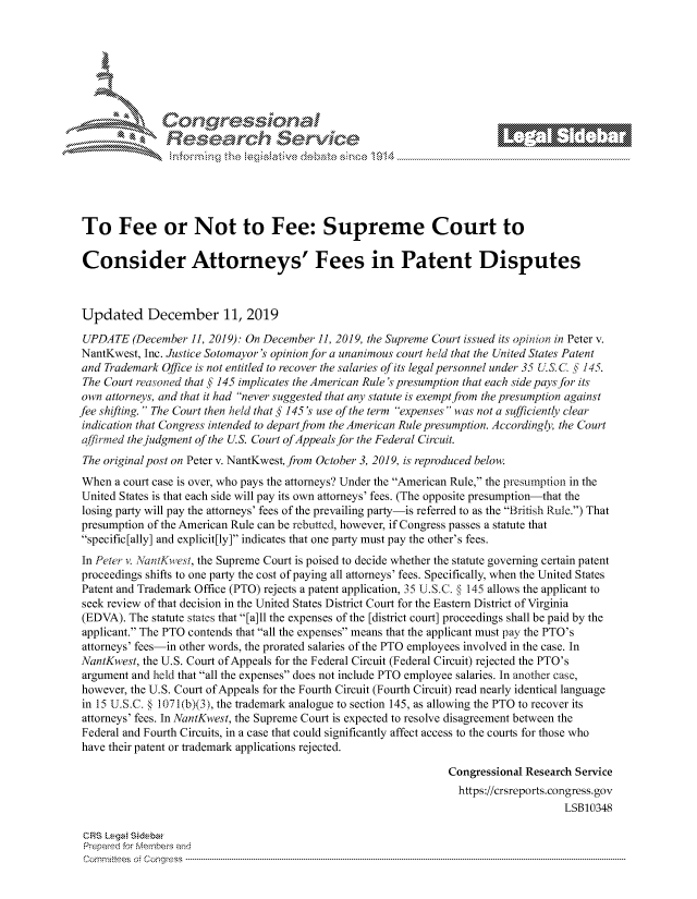 handle is hein.crs/govbivt0001 and id is 1 raw text is: 







         ~* or 101 '
             Researh Servi kM-





To Fee or Not to Fee: Supreme Court to

Consider Attorneys' Fees in Patent Disputes



Updated December 11, 2019

UPDATE (December 11, 2019): On December 11, 2019, the Supreme Court issued its opinion in Peter v.
NantKwest, Inc. Justice Sotomayor's opinion for a unanimous court held that the United States Patent
and Trademark Office is not entitled to recover the salaries of its legal personnel under 35 US. C, §' 145.
The Court reasoned that § 145 implicates the American Rule 's presumption that each side pays for its
own attorneys, and that it had never suggested that any statute is exempt from the presumption against
fee shifting.  The Court then held that § 145's use of the term expenses was not a sufficiently clear
indication that Congress intended to depart from the American Rule presumption. Accordingly, the Court
affirmed the judgment of the U.S. Court of Appeals for the Federal Circuit.
The original post on Peter v. NantKwest, from October 3, 2019, is reproduced below.
When a court case is over, who pays the attorneys? Under the American Rule, the presumption in the
United States is that each side will pay its own attorneys' fees. (The opposite presumption-that the
losing party will pay the attorneys' fees of the prevailing party-is referred to as the British Rule.) That
presumption of the American Rule can be rebutted, however, if Congress passes a statute that
specific [ally] and explicit[ly] indicates that one party must pay the other's fees.

In Peter v. anMtKwest, the Supreme Court is poised to decide whether the statute governing certain patent
proceedings shifts to one party the cost of paying all attorneys' fees. Specifically, when the United States
Patent and Trademark Office (PTO) rejects a patent application, 35 U.SoC. § 145 allows the applicant to
seek review of that decision in the United States District Court for the Eastern District of Virginia
(EDVA). The statute states that [a]ll the expenses of the [district court] proceedings shall be paid by the
applicant. The PTO contends that all the expenses means that the applicant must pay the PTO's
attorneys' fees-in other words, the prorated salaries of the PTO employees involved in the case. In
NantKwest, the U.S. Court of Appeals for the Federal Circuit (Federal Circuit) rejected the PTO's
argument and held that all the expenses does not include PTO employee salaries. In another case,
however, the U.S. Court of Appeals for the Fourth Circuit (Fourth Circuit) read nearly identical language
in 15 U.S.C. § 1071(b)(3), the trademark analogue to section 145, as allowing the PTO to recover its
attorneys' fees. In NantKwest, the Supreme Court is expected to resolve disagreement between the
Federal and Fourth Circuits, in a case that could significantly affect access to the courts for those who
have their patent or trademark applications rejected.

                                                                Congressional Research Service
                                                                  https://crsreports.congress.gov
                                                                                    LSB10348

 CRS L.eg Sidebar
 Prepaed for Membeivs and
 Cornm ittees  o4 Co q _gress  ---------------------------------------------------------------------------------------------------------------------------------------------------------------------------------------


