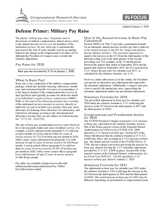 handle is hein.crs/govcaap0001 and id is 1 raw text is: 




      FF.




Defense Primer: Military Pay Raise


         p\w -- , gnom go
mppm qq\
               , q
               I
aS
11LULANJILiN,

Updated January 6, 2020


The phrase military pay raise, frequently used in
discussions of military compensation, almost always refers
to the annual increase in basic pay for members of the
uniformed services. By law, basic pay is automatically
increased at the start of each calendar year by an amount
linked to the change in the Employment Cost Index (ECI),
although the President or Congress may override this
statutory adjustment.

Pay Rai         r 202

  Basic pay was increased by 3. 1% on January I, 2020.



Basic pay is one component of the military compensation
package, which also includes housing, subsistence, health
care, and retirement benefits. For most servicemembers, it
is the largest element of the compensation they receive in
their paycheck and typically accounts for about two-thirds
of an individual's regular military compensation (RMC).
RMC is the total of the following elements that a member
of the uniformed services accrues or receives, directly or
indirectly, in cash or in kind every payday: basic pay, basic
allowance for housing, basic allowance for subsistence, and
Federal tax advantage accruing to the aforementioned
allowances because they are not subject to Federal income
tax. (37 U.S.C. § 101(25)).

The rate of basic pay an individual receives varies based on
his or her paygrade (rank) and years of military service. For
example, a newly enlisted recruit (paygrade E-i) with four
or more months of service and less than two years of
service receives $1,733.10 in basic pay per month in 2020,
while a more senior enlisted person (paygrade E-6) with
between 10 and 12 years of service receives $3,769.80 per
month. A newly joined officer (paygrade 0-1) with less
than two years of service receives $3,287.10 in basic pay
per month in 2020, while a more senior officer (paygrade
0-4) with between 10 and 12 years of service receives
$7,460.40 per month.

Pay tables are available at https://www.dfas.mil/
militarymembers/payentitlements/Pay-Tables/
PayTableArchives.html.


Ho      sz.eA      r<., Ih,,a~~            asic Pay
Caka.< aed
Section 1009(c) of Title 37 provides a permanent formula
for an automatic annual increase in basic pay that is indexed
to the annual increase in the ECI for wages and salaries,
private industry workers. The automatic adjustment is
equal to the increase in the ECI from the third quarter of the
third preceding year to the third quarter of the second
preceding year. For example, in the 12-month period
between the quarter that ended in September 2014 and the
quarter that ended in September 2015, the ECI increased by
2.1%. Hence the pay raise for calendar year 2017, as
calculated by the statutory formula, was 2.1%.

However, under subsection (e) of this statute, the President
can specify an alternative pay adjustment that supersedes
the automatic adjustment. Additionally, Congress may pass
a law to specify the annual pay raise, superseding the
automatic adjustment and/or any presidential adjustment.
S',<ah,<k,,',,, Fo.rm,,a fo§- 2020'¢,
The prescribed adjustment in basic pay for calendar year
2020 under the statutory formula is 3.1% (reflecting the
increase in the ECI between the third quarter of 2017 and
the third quarter of 2018).

           N'1' ''''     '
The FY2020 President's Budget requested a 3.1% increase
in basic pay, equivalent to the statutory formula. Section
606 of the House-passed version of the National Defense
Authorization Act (NDAA) for FY2020, H.R. 2500,
directed a 3.1% increase in basic pay. Section 607 of the
House bill directed that the statutory formula of 37 U.S.C.
§ 1009 take effect, also resulting in a 3.1% increase in basic
pay. The Senate-passed version of the FY2020 NDAA, S.
1790, did not contain a provision specifying the increase in
basic pay, thereby leaving the 3.1% automatic adjustment
provided by 37 U.S.C. §1009 in place. Section 609 of the
enacted version of the National Defense Authorization Act
for Fiscal Year 2020 (P.L. 116-92) specified a 3.1%
increase in basic pay effective January 1, 2020.


The adjustment in basic pay for calendar year 2021 under
the statutory formula is 3.0% (reflecting the increase in the
ECI between the third quarter of 2018 and the third quarter
of 2019). The actual increase in basic pay for 2021 may be
different, depending on presidential or congressional action.


K~:>


