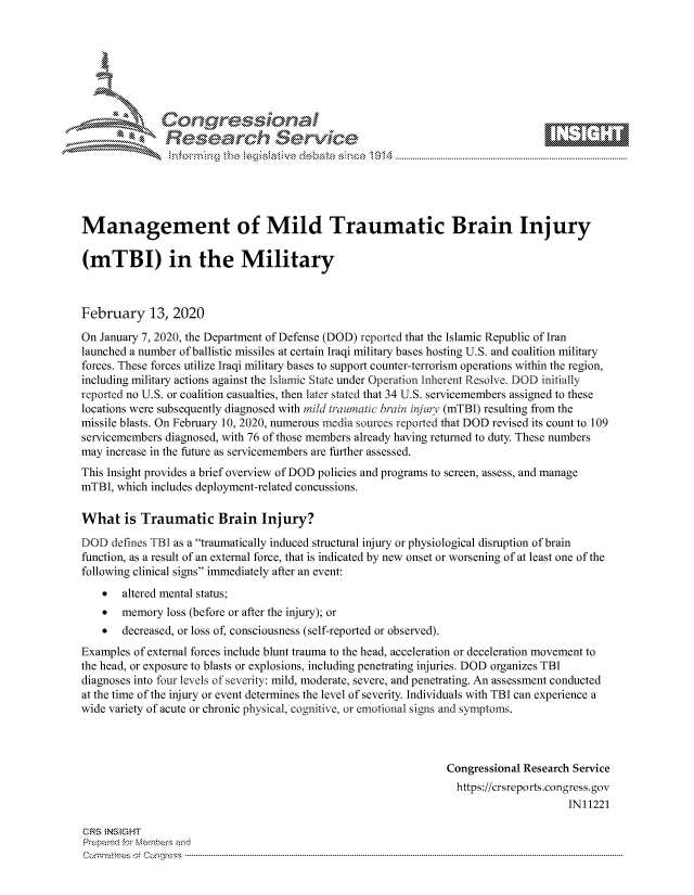 handle is hein.crs/govcagd0001 and id is 1 raw text is: 







        ;  '     o,             101 - 11    - ..-
               Researh Sevice






Management of Mild Traumatic Brain Injury

(mTBI) in the Military



February 13, 2020

On January 7, 2020, the Department of Defense (DOD) reported that the Islamic Republic of Iran
launched a number of ballistic missiles at certain Iraqi military bases hosting U.S. and coalition military
forces. These forces utilize Iraqi military bases to support counter-terrorism operations within the region,
including military actions against the Islamic State under Operation Inherent Resolve. DOD initially
reported no U.S. or coalition casualties, then later stated that 34 U.S. servicemembers assigned to these
locations were subsequently diagnosed with mild trawnatic brain injuy (mTBI) resulting from the
missile blasts. On February 10, 2020, numerous media sources reported that DOD revised its count to 109
servicemembers diagnosed, with 76 of those members already having returned to duty. These numbers
may increase in the future as servicemembers are further assessed.
This Insight provides a brief overview of DOD policies and programs to screen, assess, and manage
mTBI, which includes deployment-related concussions.

What is Traumatic Brain Injury?
DOD defines TBI as a traumatically induced structural injury or physiological disruption of brain
function, as a result of an external force, that is indicated by new onset or worsening of at least one of the
following clinical signs immediately after an event:
    *  altered mental status;
    * memory loss (before or after the injury); or
    *  decreased, or loss of, consciousness (self-reported or observed).
Examples of external forces include blunt trauma to the head, acceleration or deceleration movement to
the head, or exposure to blasts or explosions, including penetrating injuries. DOD organizes TBI
diagnoses into four levels of severity: mild, moderate, severe, and penetrating. An assessment conducted
at the time of the injury or event determines the level of severity. Individuals with TBI can experience a
wide variety of acute or chronic physical, cognitive, or emotional signs and symptoms.



                                                                Congressional Research Service
                                                                  https://crsreports.congress.gov
                                                                                      IN11221

CRS  NStGHT
Prepaimed for Mernbei-s and
Com mittees  o. ' C- --q s . . . . . . . . . . . . . . . . . . . . ..------------------------------------------------------------------------------------------------------------------------------------------------------------



