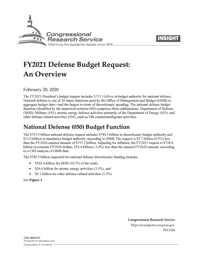 handle is hein.crs/govcagg0001 and id is 1 raw text is: 









Researh Service


FY2021 Defense Budget Request:

An Overview



February 20, 2020
The FY2021 President's budget request includes S753.5 billion in budget authority for national defense.
National defense is one of 20 major functions used by the Office of Management and Budget (OMB) to
aggregate budget data-and the largest in terms of discretionary spending. The national defense budget
function (identified by the numerical notation 050) comprises three subfunctions: Department of Defense
(DOD)-Military (051); atomic energy defense activities primarily of the Department of Energy (053); and
other defense-related activities (054), such as FBI counterintelligence activities.


National Defense (050) Budget Function

The $753.5 billion national defense request includes $740.5 billion in discretionary budget authority and
$13.0 billion in mandatory budget authority, according to OMB. The request is $3.7 billion (0.5%) less
than the FY2020-enacted amount of $757.2 billion. Adjusting for inflation, the FY2021 request is $738.8
billion in constant FY2020 dollars, $18.4 billion (-2.4%) less than the enacted FY2020 amount, according
to a CRS analysis of OMB data.
The $740.5 billion requested for national defense discretionary funding includes
    *  $705.4 billion for DOD (95.3% of the total),
    *  $26.0 billion for atomic energy activities (3.5%), and
    *  $9.1 billion for other defense-related activities (1.2%).
See Figure 1.


Congressional Research Service
  https://crsreports.congress.gov
                     IN11224


CFRS NS GHT
Prepaimed for Mernbeis and
Committees of Congress .....


