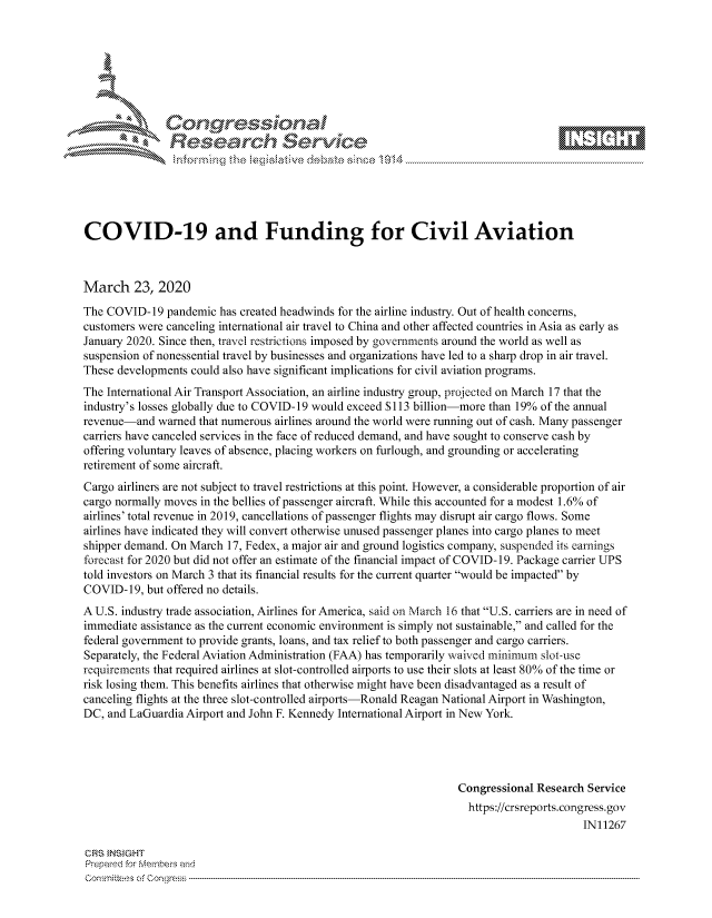 handle is hein.crs/govcawp0001 and id is 1 raw text is: 









               Researh Sevice






COVID-19 and Funding for Civil Aviation



March 23, 2020
The COVID- 19 pandemic has created headwinds for the airline industry. Out of health concerns,
customers were canceling international air travel to China and other affected countries in Asia as early as
January 2020. Since then, travel restrictions imposed by governments around the world as well as
suspension of nonessential travel by businesses and organizations have led to a sharp drop in air travel.
These developments could also have significant implications for civil aviation programs.
The International Air Transport Association, an airline industry group, projected on March 17 that the
industry's losses globally due to COVID- 19 would exceed S 113 billion-more than 19% of the annual
revenue-and warned that numerous airlines around the world were running out of cash. Many passenger
carriers have canceled services in the face of reduced demand, and have sought to conserve cash by
offering voluntary leaves of absence, placing workers on furlough, and grounding or accelerating
retirement of some aircraft.
Cargo airliners are not subject to travel restrictions at this point. However, a considerable proportion of air
cargo normally moves in the bellies of passenger aircraft. While this accounted for a modest 1.6% of
airlines' total revenue in 2019, cancellations of passenger flights may disrupt air cargo flows. Some
airlines have indicated they will convert otherwise unused passenger planes into cargo planes to meet
shipper demand. On March 17, Fedex, a major air and ground logistics company, suspended its earnings
forecast for 2020 but did not offer an estimate of the financial impact of COVID-19. Package carrier UPS
told investors on March 3 that its financial results for the current quarter would be impacted by
COVID- 19, but offered no details.
A U.S. industry trade association, Airlines for America, said on March 16 that U.S. carriers are in need of
immediate assistance as the current economic environment is simply not sustainable, and called for the
federal government to provide grants, loans, and tax relief to both passenger and cargo carriers.
Separately, the Federal Aviation Administration (FAA) has temporarily waived minimum slot -use
requirements that required airlines at slot-controlled airports to use their slots at least 80% of the time or
risk losing them. This benefits airlines that otherwise might have been disadvantaged as a result of
canceling flights at the three slot-controlled airports-Ronald Reagan National Airport in Washington,
DC, and LaGuardia Airport and John F. Kennedy International Airport in New York.




                                                                  Congressional Research Service
                                                                    https://crsreports.congress.gov
                                                                                        IN11267

CRS }NStGHT
Prepaed for Membeivs and
Committees of Congress


