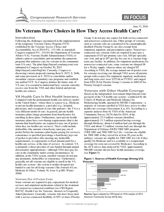 handle is hein.crs/govcdyv0001 and id is 1 raw text is: 




01;0i E~$~                                  &


                                                                                                   June 13, 2016

Do Veterans Have Choices in How They Access Health Care?


Following the challenges encountered in the implementation
of the temporary Veterans Choice Program (VCP)
established by the Veterans Access, Choice and
Accountability Act of 2014 (P.L. 113-146, as amended),
Congress required (P.L. 114-41) the Department of Veterans
Affairs (VA), Veterans Health Administration (VHA), to
submit a plan to consolidate and streamline the numerous
programs that authorize care for veterans in the community
(non-VA care). The plan (http://tinyurl.com/nmyyorn) was
submitted to Congress on October 30, 2015
(http://tinyurl.com/o9nq5s6). Currently, Congress is
discussing various proposals (among them S. 2633, S. 2646,
and some provisions in S. 2921) to consolidate and/or
streamline various community care programs and establish
one unified VCP. As Congress debates the future state of
VA care, it is essential to understand how veterans currently
receive care from the VHA and other federal and private
health care sources.


Compared with the predominant health care delivery model
in the United States-where there is a payer (e.g., Medicare
or private health insurance), a provider (e.g., hospital,
physician), and a recipient of care (the patient)-the VA is a
very different model of care. In general, private health
insurance plans charge premiums from beneficiaries for
enrolling in those plans. Furthermore, most private health
insurance plans have cost-sharing requirements (that is the
amount that beneficiaries are required to pay out of pocket
when they use health care services). These could include
deductibles (the amount a beneficiary must pay out of
pocket before the insurance plan begins paying for services),
coinsurance (a specified percentage a beneficiary pays out
of pocket to providers after meeting any deductible
requirements), or copayments (a fixed amount paid for a
health care service, at the time of service). In contrast, VA
is primarily a direct provider of care funded through annual
discretionary appropriations-although VHA does pay for
care in the community under certain circumstances. In
addition, in the VHA system, enrolled veterans do not pay
any premiums, deductibles or coinsurance. Furthermore,
generally not all veterans are eligible to enroll in the VA
health care system-the system is neither designed nor
funded to care for all living veterans (The Journal of Law,
Medicine & Ethics, Volume 36, Issue 4, p.680, Winter
2008).

vctcrams Out of P>kctCoz
Some veterans are required to pay copayments for medical
services and outpatient medications related to the treatment
of a nonservice-connected condition (see CRS Report
R42747, Health Care for Veterans: Answers to Frequently
Asked Questions). Generally, veterans who have been rated
with a service-connected disability of 50% or more (Priority


Group 1) do not pay any copays for both service-connected
and nonservice-connected care. Other groups of veterans,
such as veterans who are considered to be catastrophically
disabled (Priority Group 4), are also exempt from
outpatient, inpatient, and prescription copays. Nonservice-
connected care veterans (who are required to pay) pay a
copayment of $15 per primary care visit, $50 per specialty
care visit, and up to $97 per day for care in a veterans long-
term care facility. In addition, for outpatient medications for
nonservice-connected care, some veterans are charged $8
for a 30-day supply, whereas others are charged $9.
According to VHA, the average annual out-of-pocket costs
for veterans receiving care through VHA across all priority
groups with co-pays (for outpatient, inpatient, medication,
and long-term care) were $325.66 in FY2015, and ranged
from $203.26 for Priority Group 2 veterans to $402.69 for
Priority Group 8 veterans.


Based on the Independent Assessment (http://tinyurl.com/
gsyzgyd) of the VA health care system-conducted by the
Centers of Medicare and Medicaid Alliance for
Modernizing Health, operated by MITRE Corporation-a
majority of veterans enrolled in VHA have access to other
health care coverage (Assessment A, p. 65). According to a
separate analysis done by VHA of the American
Community Survey (ACS) data for 2014, of the
approximately 22.5 million veterans identified,
approximately 11.3 million reported having coverage
through Medicare, about 6.4 million had care through the
VHA, and about 3.3 million veterans had care through the
Department of Defense (DOD) TRICARE program
(TRICARE and TRICARE for Life-veterans are eligible
for TRICARE if they served for at least 20 years in the
military; veterans are eligible for TRICARE for Life if they
qualify for Medicare and it is available as a wraparound
coverage for costs not covered by Medicare). According to
the ACS survey data analyzed by VHA, approximately
980,000 veterans did not have health insurance coverage
(see Figure 1).

Figure I. Sources of Health Coverage Among U.S.
Veterans





        , , .. .. ..... ..... ::::::::::: . ,.. .. .. ..



 Source: Figure adapted by CRS based on VHA analysis of 2014
 American Community Survey (ACS) data.


'O


  rq\\     's - - ' gn'a',
'S
a X
11LULANJILiN,


