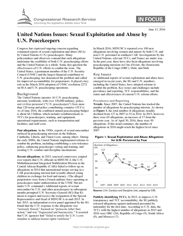handle is hein.crs/govcdyw0001 and id is 1 raw text is: 





F.,     '                   riE SE-.$r0. &  t


June 13, 2016


United Nations Issues: Sexual Exploitation and Abuse by

U.N. Peacekeepers


Congress has expressed ongoing concern regarding
continued reports of sexual exploitation and abuse (SEA)
by United Nations (U.N.) peacekeepers. Many
policymakers and observers contend that such allegations
undermine the credibility of both U.N. peacekeeping efforts
and the United Nations as a whole. Some also question the
effectiveness of U.N. efforts to combat the issue. The
United States, a permanent member of the U.N. Security
Council (UNSC) and the largest financial contributor to
U.N. peacekeeping, has denounced the problem and called
for improved accountability for perpetrators. It played a key
role in the March 2016 adoption of UNSC resolution 2272
on SEA and U.N. peacekeeping operations.


The United Nations operates 16 U.N. peacekeeping
missions worldwide, with over 120,000 military, police,
and civilian personnel (U.N. peacekeepers) from more
than 120 troop and police contributing countries (TCCs).
As of June 2016, the combined annual peacekeeping budget
is about $8.3 billion, which includes reimbursements to
TCCs for peacekeepers, training, and equipment;
operational requirements, such as transportation and
facilities; and staff costs.

Past allegations. In the 1990s, reports of sexual misconduct
surfaced in peacekeeping missions in the Balkans,
Cambodia, Liberia, and Timor-Leste, among others. During
the early 2000s, the United Nations implemented reforms to
combat the problem, including establishing a zero-tolerance
policy, enhancing peacekeeper vetting and training, and
creating U.N. conduct and discipline mechanisms.

Recent allegations. In 2015, renewed controversy erupted
over reports that U.N. officials in MINUSCA (the U.N.
Multidimensional Integrated Stabilization Mission in the
Central African Republic (CAR)) failed to follow up on
allegations in 2014 that international troops serving in a
CAR peacekeeping mission had sexually abused young
children in exchange for food and money. (The alleged
perpetrators were from a French military force operating as
peacekeepers under authorization of the UNSC but not
under U.N. command.) Additional reports of sexual
misconduct by U.N. and other peacekeepers in subsequent
months prompted U.N. Secretary-General (SG) Ban Ki-
moon to request and receive the resignation of the Special
Representative and Head of MINUSCA in mid-2015. In
late 2015, an independent review panel appointed by the SG
found that the U.N. response to the allegations was
seriously flawed, focused on protocols rather than
action, and was fragmented and bureaucratic. It asserted
that U.N. agencies had failed to satisfy the U.N.'s core
mandate to address human rights violations.


In March 2016, MINUSCA reported over 100 new
allegations involving women and minors by both U.N. and
non-U.N. personnel in southern CAR. Investigations by the
United Nations, relevant TCCs, and France are under way.
In the past year, there have also been allegations involving
peacekeeping missions in C6te d'Ivoire, the Democratic
Republic of the Congo (DRC), Haiti, and Mali.


As additional reports of sexual exploitation and abuse have
emerged in recent years, the SG and U.N. members,
including the United States, have adopted reforms to
combat the problem. Key issues and challenges include
prevalence and reporting, TCC responsibilities, and the
status and effectiveness of current U.N. reform efforts.


Trends. Since 2007, the United Nations has tracked the
number of allegations by peacekeeping mission. As shown
in Figure 1, the total number of allegations steadily
declined from 127 in 2007 to 52 in 2014. In 2015, however,
there were 69 allegations, an increase of 17 from the
previous year. As of April 30, 2016, there were 50
allegations. If this trend continues, the number of
allegations in 2016 might reach the highest level since
2007.

  Figure I. Sexual Exploitation and Abuse Allegations
              for U.N. Personnel by Year
 Nrmbeo t  gatons
      127
120             112






30

  0
     2Q07 20DS 2GfO9 2010 2011 2012 20 13 2014 2D15

Source: U.N. Conduct and Discipline Unit, adapted by CRS.

Publicly identifying TCCs. In 2015, to improve U.N.
transparency and TCC accountability, the SG publicly
released allegations against uniformed personnel by
nationality for the first time. According to U.N. data, the
TCCs with the highest number of allegations in 2015 and
2016 were DRC (24), Republic of Congo (9), South Africa
(8), and Morocco (7).


K~:>


         p\w -- , gn'a', goo
mppm qq\
a             , q
'S             I
11LIANJILiN,


