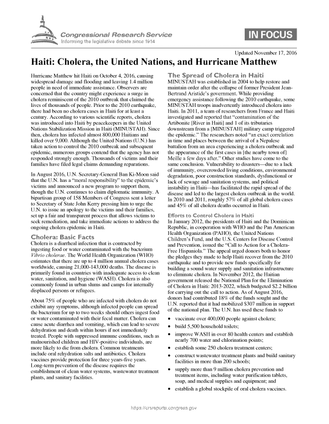 handle is hein.crs/govcewq0001 and id is 1 raw text is: 




FF.


                                                                                        Updated November 17, 2016

Haiti: Cholera, the United Nations, and Hurricane Matthew


Hurricane Matthew hit Haiti on October 4, 2016, causing
widespread damage and flooding and leaving 1.4 million
people in need of immediate assistance. Observers are
concerned that the country might experience a surge in
cholera reminiscent of the 2010 outbreak that claimed the
lives of thousands of people. Prior to the 2010 earthquake,
there had been no cholera cases in Haiti for at least a
century. According to various scientific reports, cholera
was introduced into Haiti by peacekeepers in the United
Nations Stabilization Mission in Haiti (MINUSTAH). Since
then, cholera has infected almost 800,000 Haitians and
killed over 9,000. Although the United Nations (U.N.) has
taken action to control the 2010 outbreak and subsequent
epidemic, numerous groups contend that the agency has not
responded strongly enough. Thousands of victims and their
families have filed legal claims demanding reparations.

In August 2016, U.N. Secretary-General Ban Ki-Moon said
that the U.N. has a moral responsibility to the epidemic's
victims and announced a new program to support them,
though the U.N. continues to claim diplomatic immunity. A
bipartisan group of 158 Members of Congress sent a letter
to Secretary of State John Kerry pressing him to urge the
U.N. to issue an apology to the victims and their families,
set up a fair and transparent process that allows victims to
seek remediation, and take immediate actions to address the
ongoing cholera epidemic in Haiti.


Cholera is a diarrheal infection that is contracted by
ingesting food or water contaminated with the bacterium
Vibrio cholerae. The World Health Organization (WHO)
estimates that there are up to 4 million annual cholera cases
worldwide, causing 21,000-143,000 deaths. The disease is
primarily found in countries with inadequate access to clean
water, sanitation, and hygiene (WASH). Cholera is also
commonly found in urban slums and camps for internally
displaced persons or refugees.

About 75% of people who are infected with cholera do not
exhibit any symptoms, although infected people can spread
the bacterium for up to two weeks should others ingest food
or water contaminated with their fecal matter. Cholera can
cause acute diarrhea and vomiting, which can lead to severe
dehydration and death within hours if not immediately
treated. People with suppressed immune conditions, such as
malnourished children and HIV-positive individuals, are
more likely to die from cholera. Common treatments
include oral rehydration salts and antibiotics. Cholera
vaccines provide protection for three years-five years.
Long-term prevention of the disease requires the
establishment of clean water systems, wastewater treatment
plants, and sanitary facilities.


MINUSTAH was established in 2004 to help restore and
maintain order after the collapse of former President Jean-
Bertrand Aristide's government. While providing
emergency assistance following the 2010 earthquake, some
MINUSTAH troops inadvertently introduced cholera into
Haiti. In 2011, a team of researchers from France and Haiti
investigated and reported that contamination of the
Artibonite [River in Haiti] and 1 of its tributaries
downstream from a [MINUSTAH] military camp triggered
the epidemic. The researchers noted an exact correlation
in time and places between the arrival of a Nepalese
battalion from an area experiencing a cholera outbreak and
the appearance of the first cases in [the nearby town of]
Meille a few days after. Other studies have come to the
same conclusion. Vulnerability to disasters-due to a lack
of immunity, overcrowded living conditions, environmental
degradation, poor construction standards, dysfunctional or
lack of sewage and sanitation systems, and political
instability in Haiti-has facilitated the rapid spread of the
disease and led to the largest cholera outbreak in the world.
In 2010 and 2011, roughly 57% of all global cholera cases
and 45% of all cholera deaths occurred in Haiti.

              itoC0-R-,'4 hk~r  4Ha*t6
In January 2012, the presidents of Haiti and the Dominican
Republic, in cooperation with WHO and the Pan American
Health Organization (PAHO), the United Nations
Children's Fund, and the U.S. Centers for Disease Control
and Prevention, issued the Call to Action for a Cholera-
Free Hispaniola. The appeal urged donors both to honor
the pledges they made to help Haiti recover from the 2010
earthquake and to provide new funds specifically for
building a sound water supply and sanitation infrastructure
to eliminate cholera. In November 2012, the Haitian
government released the National Plan for the Elimination
of Cholera in Haiti: 2013-2022, which budgeted $2.2 billion
for carrying out the call to action. As of August 2016,
donors had contributed 18% of the funds sought and the
U.N. reported that it had mobilized $307 million in support
of the national plan. The U.N. has used these funds to
* vaccinate over 400,000 people against cholera;
* build 5,500 household toilets;
* improve WASH in over 80 health centers and establish
   nearly 700 water and chlorination points;
* establish some 250 cholera treatment centers;
* construct wastewater treatment plants and build sanitary
   facilities in more than 200 schools;
* supply more than 9 million cholera prevention and
   treatment items, including water purification tablets,
   soap, and medical supplies and equipment; and
* establish a global stockpile of oral cholera vaccines.


.O 'T


gognpo               goo
g
               , q
'S
a  X
11LULANJILiN,


