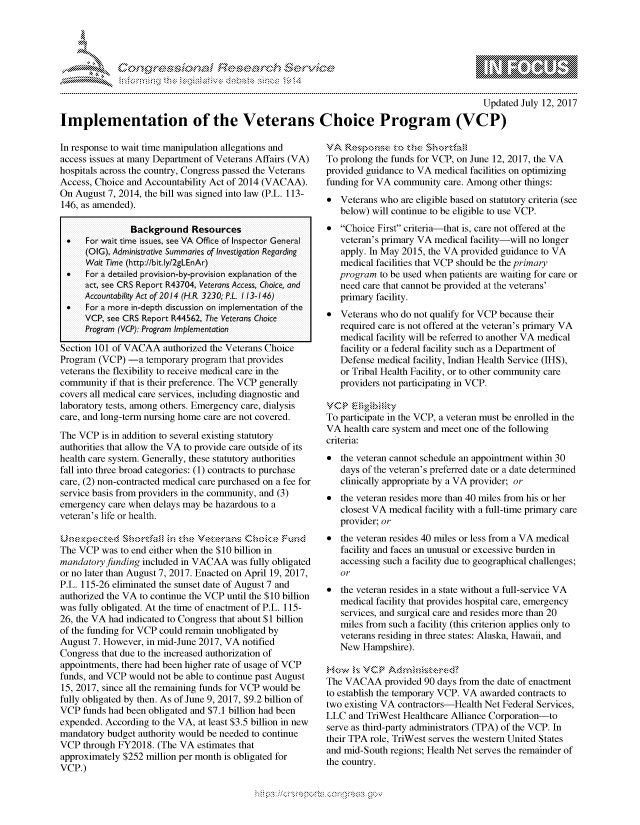 handle is hein.crs/govcexy0001 and id is 1 raw text is: 




&~ ~                        riE SE ~$rCh &~ ~ ~


                                                                                             Updated July 12, 2017

Implementation of the Veterans Choice Program (VCP)


In response to wait time manipulation allegations and
access issues at many Department of Veterans Affairs (VA)
hospitals across the country, Congress passed the Veterans
Access, Choice and Accountability Act of 2014 (VACAA).
On August 7, 2014, the bill was signed into law (P.L. 113-
146, as amended).

               Background Resources
 *    For wait time issues, see VA Office of Inspector General
      (0IG), Administrative Summaries of Investigation Regarding
      Wait Time (http://bit.ly/2gLEnAr)
 *    For a detailed provision-by-provision explanation of the
      act, see CRS Report R43704, Veterans Access, Choice, and
      Accountability Act of 2014 (HR. 3230; P.L 113-146)
 *    For a more in-depth discussion on implementation of the
     VCP see CRS Report R44562, The Veterans Choice
     Program (VCP): Program Implementation

Section 101 of VACAA authorized the Veterans Choice
Program (VCP) -a temporary program that provides
veterans the flexibility to receive medical care in the
community if that is their preference. The VCP generally
covers all medical care services, including diagnostic and
laboratory tests, among others. Emergency care, dialysis
care, and long-term nursing home care are not covered.
The VCP is in addition to several existing statutory
authorities that allow the VA to provide care outside of its
health care system. Generally, these statutory authorities
fall into three broad categories: (1) contracts to purchase
care, (2) non-contracted medical care purchased on a fee for
service basis from providers in the community, and (3)
emergency care when delays may be hazardous to a
veteran's life or health.


The VCP was to end either when the $10 billion in
mandatory funding included in VACAA was fully obligated
or no later than August 7, 2017. Enacted on April 19, 2017,
P.L. 115-26 eliminated the sunset date of August 7 and
authorized the VA to continue the VCP until the $10 billion
was fully obligated. At the time of enactment of P.L. 115-
26, the VA had indicated to Congress that about $1 billion
of the funding for VCP could remain unobligated by
August 7. However, in mid-June 2017, VA notified
Congress that due to the increased authorization of
appointments, there had been higher rate of usage of VCP
funds, and VCP would not be able to continue past August
15, 2017, since all the remaining funds for VCP would be
fully obligated by then. As of June 9, 2017, $9.2 billion of
VCP funds had been obligated and $7.1 billion had been
expended. According to the VA, at least $3.5 billion in new
mandatory budget authority would be needed to continue
VCP through FY2018. (The VA estimates that
approximately $252 million per month is obligated for
VCP.)


To% prons t fud  shortf u1
To prolong the funds for VCP, on June 12, 2017, the VA
provided guidance to VA medical facilities on optimizing
funding for VA community care. Among other things:
* Veterans who are eligible based on statutory criteria (see
   below) will continue to be eligible to use VCP.
* Choice First criteria-that is, care not offered at the
   veteran's primary VA medical facility-will no longer
   apply. In May 2015, the VA provided guidance to VA
   medical facilities that VCP should be the primary
   program to be used when patients are waiting for care or
   need care that cannot be provided at the veterans'
   primary facility.
* Veterans who do not qualify for VCP because their
   required care is not offered at the veteran's primary VA
   medical facility will be referred to another VA medical
   facility or a federal facility such as a Department of
   Defense medical facility, Indian Health Service (IHS),
   or Tribal Health Facility, or to other community care
   providers not participating in VCP.

VCP     igi,.,i i, ',
To participate in the VCP, a veteran must be enrolled in the
VA health care system and meet one of the following
criteria:
* the veteran cannot schedule an appointment within 30
   days of the veteran's preferred date or a date determined
   clinically appropriate by a VA provider; or
* the veteran resides more than 40 miles from his or her
   closest VA medical facility with a full-time primary care
   provider; or
* the veteran resides 40 miles or less from a VA medical
   facility and faces an unusual or excessive burden in
   accessing such a facility due to geographical challenges;
   or
* the veteran resides in a state without a full-service VA
   medical facility that provides hospital care, emergency
   services, and surgical care and resides more than 20
   miles from such a facility (this criterion applies only to
   veterans residing in three states: Alaska, Hawaii, and
   New Hampshire).

w , VCP                Adr', s:
The VACAA provided 90 days from the date of enactment
to establish the temporary VCP. VA awarded contracts to
two existing VA contractors-Health Net Federal Services,
LLC and TriWest Healthcare Alliance Corporation-to
serve as third-party administrators (TPA) of the VCP. In
their TPA role, TriWest serves the western United States
and mid-South regions; Health Net serves the remainder of
the country.


.O 'T


         p\w -- , gnom goo
mppm qq\
a              , q
'S              I
11LULANJILiN,


