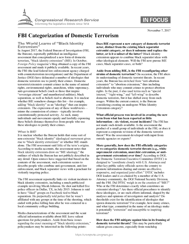 handle is hein.crs/govcgwz0001 and id is 1 raw text is: 





      , .                   ,           -iE S .r . i ,




FBI Categorization of Domestic Terrorism


November 7, 2017


In August 2017, the Federal Bureau of Investigation (FBI,
the Bureau), reportedly published an intelligence
assessment that conceptualized a new form of domestic
terrorism, black identity extremism (BIE). In October,
Foreign Policy magazine's blog obtained a copy of the FBI
assessment and made it publicly available. In recent years,
the FBI (the lead federal law enforcement agency charged
with counterterrorism investigations) and the Department of
Justice (DOJ) have delineated a number of ideologies that
domestic terrorists use to justify their crimes. Domestic
terrorists/extremists commit crimes in the name of animal
rights, environmental rights, anarchism, white supremacy,
anti-government beliefs (such as those that inspire
sovereign citizens and unauthorized militias), black
separatism, as well as beliefs tied to abortion. It is unclear
whether BIE somehow changes this list for example,
adding black identity as an ideology that can inspire
extremists. The expression of any of these worldviews
minus the commission of crimes-typically involves
constitutionally protected activity. As such, many
individuals and movements openly and lawfully espousing
these beliefs distance themselves from people who use
these ideologies to justify their crimes.

k,    '
It is unclear whether the Bureau holds that some sort of
non-extremist black identity ideological movement gives
rise to black identity extremism or whether BIE stands
alone. The FBI assessment said little of the term's origins.
According to media accounts, the assessment notes that
black identity extremists draw on BIE ideology, the
outlines of which the Bureau has not publicly described in
any detail. Open sources have suggested that based on the
contents of the assessment, such extremism seems to
describe people who combine anti-government, anti-law
enforcement, and black separatist views with a penchant for
violently targeting police.

The FBI assessment reportedly links six violent incidents to
black identity extremists, including a much publicized
example involving Micah Johnson. He shot and killed five
police officers in Dallas, TX, in July 2015. Johnson is said
to have liked groups on Facebook tied to black
separatism. He purportedly told police that he wasn't
affiliated with any groups at the time of the shooting, which
ended with police killing him after he was cornered in a
local community college building.

Media characterizations of the assessment and the scant
official information available about BIE leave salient
questions for policymakers. Aside from basic issues
regarding the exact meaning of black identity extremism,
policymakers may be interested in the following points:


Does BIE represent a new category of domestic terrorist
actor, distinct from the existing black separatist
extremist category, or does it subsume and replace the
latter, or is it a subset of the latter? Black identity
extremism appears to combine black separatist ideas with
other ideological elements. Will the FBI now pursue BIE
cases, black separatist cases, or both?

Aside from adding BIE, is the FBI reconfiguring other
strains of domestic terrorism? On occasion, the FBI alters
its understanding of domestic terrorist threats. In recent
years, the Bureau has switched from anti-abortion
extremists to abortion extremism, thus including
individuals who may commit crimes to protect abortion
rights. In the past, it also used terms such as special
interest, right-wing, and left-wing to describe
domestic terrorists, but it has shifted away from such
usages. Within the current context, is the Bureau
considering creating an analogous White Identity
Extremism category?

What official process was involved in creating the new
term from what has been reported as little
information-six violent, recent incidents? The FBI has
not made such details available. Is the assessment the
product of a small group of individuals at the FBI, or does it
represent a corporate revision of the domestic terrorist
threat? Was the assessment developed with input from
outside agencies or experts?

More generally, how does the FBI officially categorize
or re-categorize domestic terrorist threats (e.g., white
supremacist extremism, anarchist extremism, or anti-
government extremism) over time? According to DOJ,
the Domestic Terrorism Executive Committee (DTEC) is
designed to coordinate closely with U.S. Attorneys and
other key public safety officials across the country to
promote information-sharing and ensure an effective,
responsive, and organized joint effort. DTEC includes
DOJ leaders and is co-chaired by a member of the U.S.
Attorney community, the DOJ National Security Division,
and the FBI. Did DTEC weigh in on the creation of BIE?
Who at the FBI determines exactly what constitutes an
extremist ideology? Are there official procedures to identify
these ideologies, or are such efforts informal, shaped by the
analyses and opinions of investigators and analysts? Do
thresholds exist for the identification of ideologies that
spawn domestic terrorism? For example, how many crimes,
and what type, committed in the name of an ideology make
it potentially extremist and susceptible to inspiring
terrorism?

How does the FBI mitigate against bias in its framing of
domestic terrorist threats? This may be particularly
salient given concerns, especially from watchdog


K~:>


gognpo ' -p\qm     ggmm
g
               , q
'S
a  X
11LULKWALiN,


