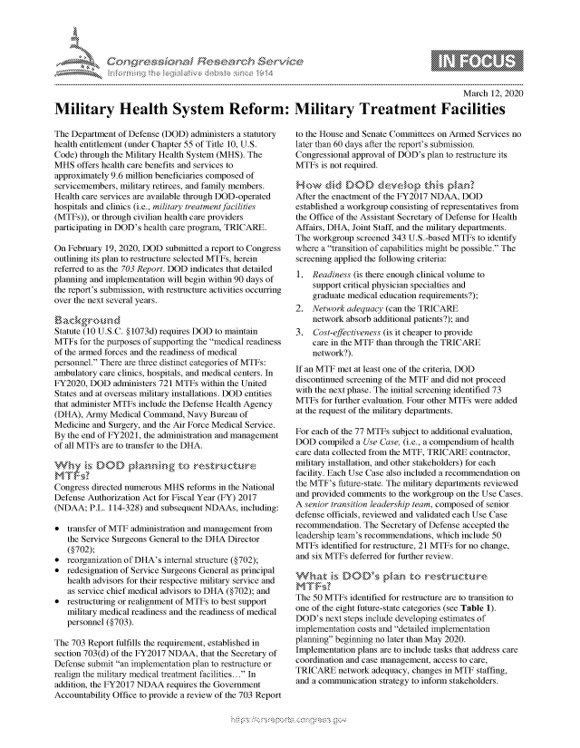 handle is hein.crs/govchxq0001 and id is 1 raw text is: 





FF.     '                      ,iE   ,E .$r, & t


                                                                                                  March 12, 2020

Military Health System Reform: Military Treatment Facilities


The Department of Defense (DOD) administers a statutory
health entitlement (under Chapter 55 of Title 10, U.S.
Code) through the Military Health System (MHS). The
MHS offers health care benefits and services to
approximately 9.6 million beneficiaries composed of
servicemembers, military retirees, and family members.
Health care services are available through DOD-operated
hospitals and clinics (i.e., military treatment facilities
(MTFs)), or through civilian health care providers
participating in DOD's health care program, TRICARE.

On February 19, 2020, DOD submitted a report to Congress
outlining its plan to restructure selected MTFs, herein
referred to as the 703 Report. DOD indicates that detailed
planning and implementation will begin within 90 days of
the report's submission, with restructure activities occurring
over the next several years.


Statute (10 U.S.C. §1073d) requires DOD to maintain
MTFs for the purposes of supporting the medical readiness
of the armed forces and the readiness of medical
personnel. There are three distinct categories of MTFs:
ambulatory care clinics, hospitals, and medical centers. In
FY2020, DOD administers 721 MTFs within the United
States and at overseas military installations. DOD entities
that administer MTFs include the Defense Health Agency
(DHA), Army Medical Command, Navy Bureau of
Medicine and Surgery, and the Air Force Medical Service.
By the end of FY2021, the administration and management
of all MTFs are to transfer to the DHA.



Congress directed numerous MHS reforms in the National
Defense Authorization Act for Fiscal Year (FY) 2017
(NDAA; P.L. 114-328) and subsequent NDAAs, including:

* transfer of MTF administration and management from
   the Service Surgeons General to the DHA Director
   (§702);
* reorganization of DHA's internal structure (§702);
* redesignation of Service Surgeons General as principal
   health advisors for their respective military service and
   as service chief medical advisors to DHA (§702); and
* restructuring or realignment of MTFs to best support
   military medical readiness and the readiness of medical
   personnel (§703).

The 703 Report fulfills the requirement, established in
section 703(d) of the FY2017 NDAA, that the Secretary of
Defense submit an implementation plan to restructure or
realign the military medical treatment facilities... In
addition, the FY2017 NDAA requires the Government
Accountability Office to provide a review of the 703 Report


to the House and Senate Committees on Armed Services no
later than 60 days after the report's submission.
Congressional approval of DOD's plan to restructure its
MTFs is not required.


After the enactment of the FY2017 NDAA, DOD
established a workgroup consisting of representatives from
the Office of the Assistant Secretary of Defense for Health
Affairs, DHA, Joint Staff, and the military departments.
The workgroup screened 343 U.S.-based MTFs to identify
where a transition of capabilities might be possible. The
screening applied the following criteria:
1. Readiness (is there enough clinical volume to
    support critical physician specialties and
    graduate medical education requirements?);
2. Network adequacy (can the TRICARE
    network absorb additional patients?); and
3. Cost-effectiveness (is it cheaper to provide
    care in the MTF than through the TRICARE
    network?).

If an MTF met at least one of the criteria, DOD
discontinued screening of the MTF and did not proceed
with the next phase. The initial screening identified 73
MTFs for further evaluation. Four other MTFs were added
at the request of the military departments.

For each of the 77 MTFs subject to additional evaluation,
DOD compiled a Use Case, (i.e., a compendium of health
care data collected from the MTF, TRICARE contractor,
military installation, and other stakeholders) for each
facility. Each Use Case also included a recommendation on
the MTF's future-state. The military departments reviewed
and provided comments to the workgroup on the Use Cases.
A senior transition leadership team, composed of senior
defense officials, reviewed and validated each Use Case
recommendation. The Secretary of Defense accepted the
leadership team's recommendations, which include 50
MTFs identified for restructure, 21 MTFs for no change,
and six MTFs deferred for further review.

-,,zk     DOD's            o
MT~s
The 50 MTFs identified for restructure are to transition to
one of the eight future-state categories (see Table 1).
DOD's next steps include developing estimates of
implementation costs and detailed implementation
planning beginning no later than May 2020.
Implementation plans are to include tasks that address care
coordination and case management, access to care,
TRICARE network adequacy, changes in MTF staffing,
and a communication strategy to inform stakeholders.


K~:>


         p\w -- , gn'a', goo
mppm qq\
a             , q
'S             I
11LULANUALiN,


