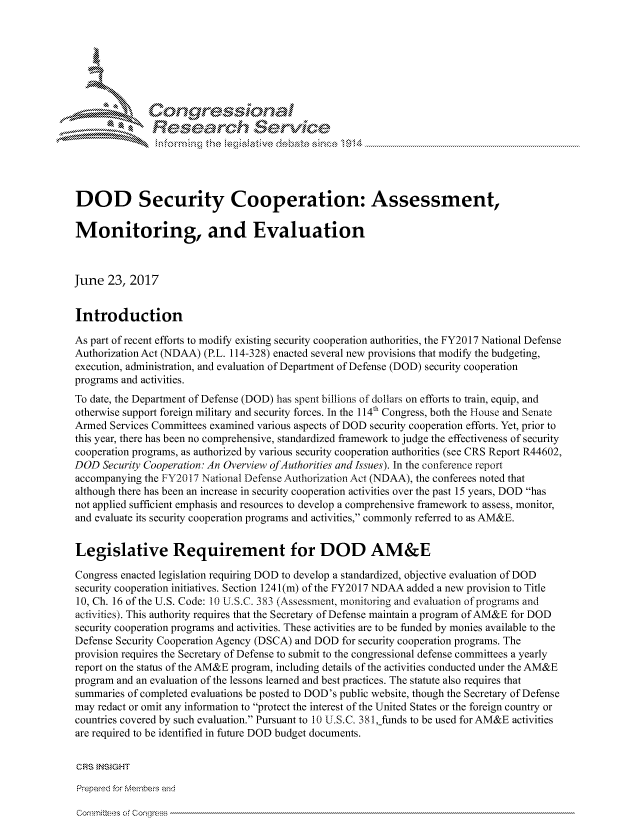 handle is hein.crs/govchzs0001 and id is 1 raw text is: 





   I Cong ressidn,


               Rcesa rch Sevice





DOD Security Cooperation: Assessment,

Monitoring, and Evaluation



June 23, 2017


Introduction

As part of recent efforts to modify existing security cooperation authorities, the FY2017 National Defense
Authorization Act (NDAA) (P.L. 114-328) enacted several new provisions that modify the budgeting,
execution, administration, and evaluation of Department of Defense (DOD) security cooperation
programs and activities.
To date, the Department of Defense (DOD) has spent billions of dollars on efforts to train, equip, and
otherwise support foreign military and security forces. In the I 4th Congress, both the House and Senate
Armed Services Committees examined various aspects of DOD security cooperation efforts. Yet, prior to
this year, there has been no comprehensive, standardized framework to judge the effectiveness of security
cooperation programs, as authorized by various security cooperation authorities (see CRS Report R44602,
DOD Security Cooperation: An Overview ofAuthorities and Issues). In the conference report
accompanying the FY20 17 National Defense Authorization Act (NDAA), the conferees noted that
although there has been an increase in security cooperation activities over the past 15 years, DOD has
not applied sufficient emphasis and resources to develop a comprehensive framework to assess, monitor,
and evaluate its security cooperation programs and activities, commonly referred to as AM&E.


Legislative Requirement for DOD AM&E

Congress enacted legislation requiring DOD to develop a standardized, objective evaluation of DOD
security cooperation initiatives. Section 1241 (m) of the FY2017 NDAA added a new provision to Title
10, Ch. 16 of the U.S. Code: 10 ULS.C. 383 (Assessment, monitoring and evaluation of programs and
activities). This authority requires that the Secretary of Defense maintain a program of AM&E for DOD
security cooperation programs and activities. These activities are to be funded by monies available to the
Defense Security Cooperation Agency (DSCA) and DOD for security cooperation programs. The
provision requires the Secretary of Defense to submit to the congressional defense committees a yearly
report on the status of the AM&E program, including details of the activities conducted under the AM&E
program and an evaluation of the lessons learned and best practices. The statute also requires that
summaries of completed evaluations be posted to DOD's public website, though the Secretary of Defense
may redact or omit any information to protect the interest of the United States or the foreign country or
countries covered by such evaluation. Pursuant to 10 U.S.C. 381 _funds to be used for AM&E activities
are required to be identified in future DOD budget documents.

CRS }NStGHT

Prepared for Membes and


cornmiRees of Congress



